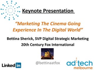 Keynote Presentation

    “Marketing The Cinema Going
   Experience In The Digital World”
Bettina Sherick, SVP Digital Strategic Marketing
        20th Century Fox International



                @bettinaatfox
 