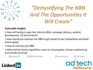 “Demystifying The NBN
                       And The Opportunities It
                            Will Create”
Actionable Insights;
• How will having a super-fast internet effect campaign delivery, website
development, UX and content?
• How should you embrace the NBN to get ahead of your competitors and build
brand capital
• How to monetise the NBN
• What will the future capabilities mean to virtual goods, remote conferencing
and remote learning?
   @bhowarth        @NBNCoLimited             @jasondavey       @rhyshayes
 
