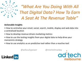 “What Are You Doing With All
                That Digital Data? How To Earn
                 A Seat At The Revenue Table”
Actionable Insights
• How to centralise your email, social, search, mobile, display and web data into
a centralised location
• How to develop revenue driven marketing metrics
• How to use the testing insights from your digital data to help drive your
marcomms strategy
• How to use analytics as an predictive tool rather than a reactive tool

                  @willscullypower           @mitchellmackey
 
