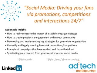 “Social Media: Driving your fans
                 via promotions, competitions
                     and interactions 24/7”
Actionable Insights
• How to really measure the impact of a social campaign message
• How to create passionate engagement within your community
• Developing and implementing key strategies for your wider organisation
• Correctly and legally running facebook promotions/competitons
• Example of campaigns that have worked and those that don’t
• Syndicating your content from your website to your social media.

           @johncurtin               @phil_lees / @victoriavisitor
 