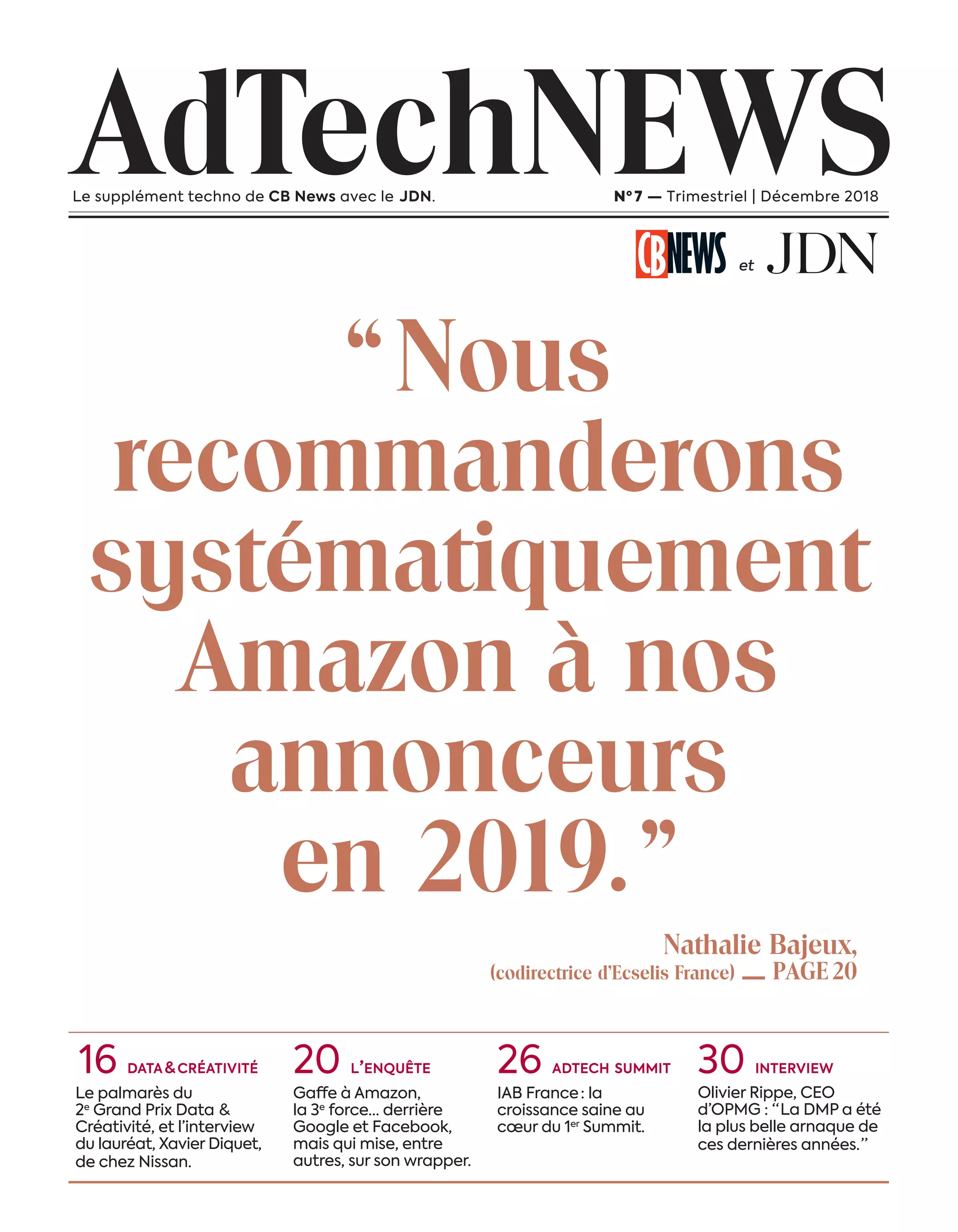“Nous
recommanderons
systématiquement
Amazon à nos
annonceurs
en 2019.”
AdTechNEWSLe supplément techno de CB News avec le JDN. Nº 7 — Trimestriel | Décembre 2018
et
16 DATA & CRÉATIVITÉ
Le palmarès du
2e
Grand Prix Data  &
Créativité, et l’interview
du lauréat, Xavier Diquet,
de chez Nissan.
20 L’ENQUÊTE
Gaffe à Amazon,
la 3e
force… derrière
Google et Facebook,
mais qui mise, entre
autres, sur son wrapper.
26 ADTECH SUMMIT
IAB France  : la
croissance saine au
cœur du 1er
Summit.
30 INTERVIEW
Olivier Rippe, CEO
d’OPMG : “ La DMP a été
la plus belle arnaque de
ces dernières années. ”
Nathalie Bajeux,
(codirectrice d’Ecselis France) — PAGE20
01-Couv-Presommaire-BAT-ATN7.indd 1 8/11/18 13:46
 