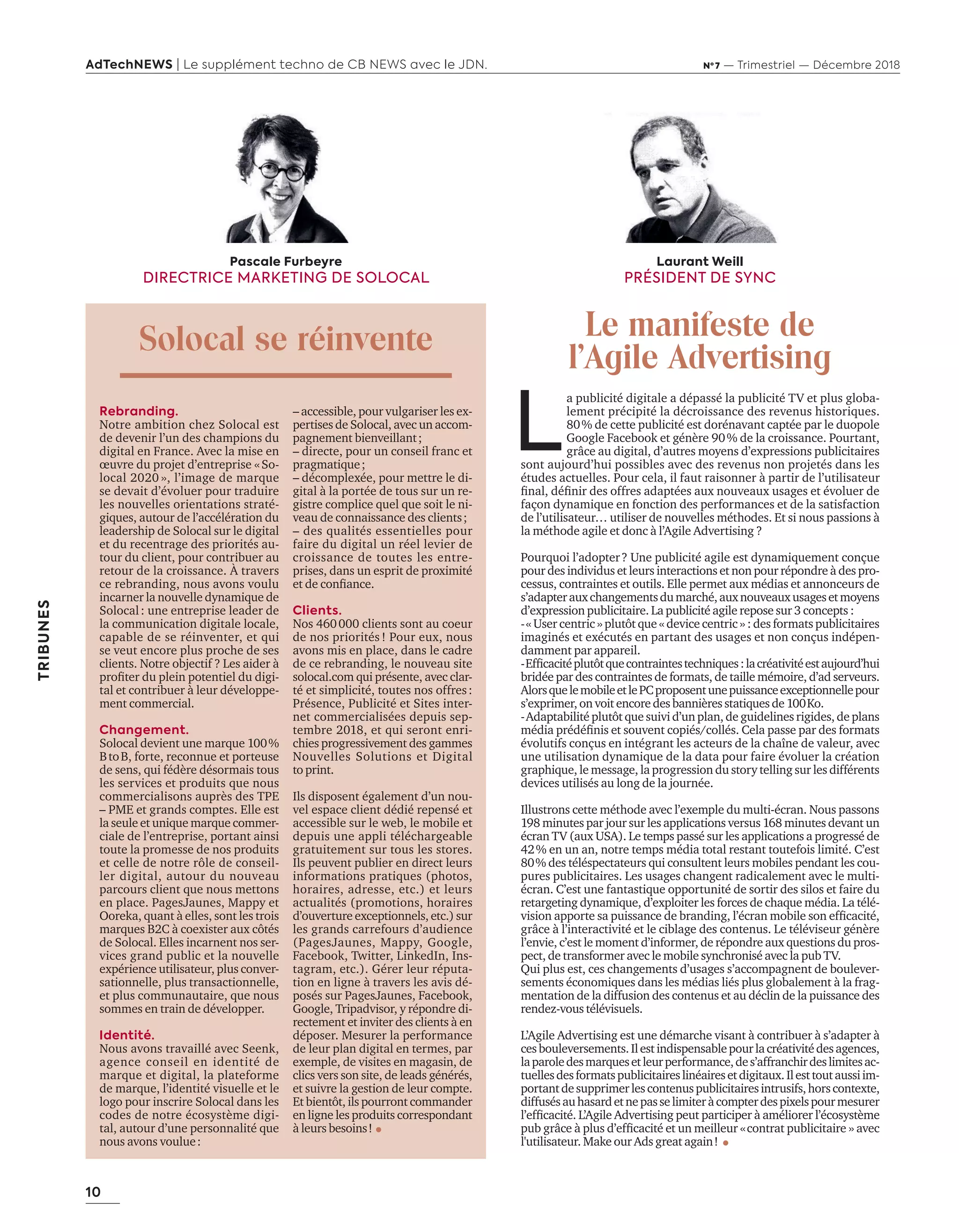 10
AdTechNEWS | Le supplément techno de CB NEWS avec le JDN. Nº 7 — Trimestriel — Décembre 2018
TRIBUNES
L
a publicité digitale a dépassé la publicité TV et plus globa-
lement précipité la décroissance des revenus historiques.
80% de cette publicité est dorénavant captée par le duopole
Google Facebook et génère 90% de la croissance. Pourtant,
grâce au digital, d’autres moyens d’expressions publicitaires
sont aujourd’hui possibles avec des revenus non projetés dans les
études actuelles. Pour cela, il faut raisonner à partir de l’utilisateur
ﬁnal déﬁnir des offres adaptées aux nouveaux usages et évoluer de
façon dynamique en fonction des performances et de la satisfaction
de l’utilisateur… utiliser de nouvelles méthodes. Et si nous passions à
la méthode agile et donc à l’Agile Advertising ?
Pourquoi l’adopter? Une publicité agile est dynamiquement conçue
pour des individus et leurs interactions et non pour répondre à des pro-
cessus, contraintes et outils. Elle permet aux médias et annonceurs de
s’adapterauxchangementsdumarché,auxnouveauxusagesetmoyens
d’expression publicitaire. La publicité agile repose sur 3 concepts :
-« User centric » plutôt que « device centric » : des formats publicitaires
imaginés et exécutés en partant des usages et non conçus indépen-
damment par appareil.
- fﬁcacitéplut tquecontraintestechniques lacréativitéestaujourd’hui
bridée par des contraintes de formats, de taille mémoire, d’ad serveurs.
AlorsquelemobileetlePCproposentunepuissanceexceptionnellepour
s’exprimer, on voit encore des bannières statiques de 100Ko.
-Adaptabilité plutôt que suivi d’un plan, de guidelines rigides, de plans
média prédéﬁnis et souvent copiés collés. ela passe par des formats
évolutifs conçus en intégrant les acteurs de la chaîne de valeur, avec
une utilisation dynamique de la data pour faire évoluer la création
graphique, le message, la progression du story telling sur les différents
devices utilisés au long de la journée.
Illustrons cette méthode avec l’exemple du multi-écran. Nous passons
198 minutes par jour sur les applications versus 168 minutes devant un
écran TV (aux USA). Le temps passé sur les applications a progressé de
42% en un an, notre temps média total restant toutefois limité. C’est
80% des téléspectateurs qui consultent leurs mobiles pendant les cou-
pures publicitaires. Les usages changent radicalement avec le multi-
écran. C’est une fantastique opportunité de sortir des silos et faire du
retargeting dynamique, d’exploiter les forces de chaque média. La télé-
vision apporte sa puissance de branding l’écran mobile son efﬁcacité
grâce à l’interactivité et le ciblage des contenus. Le téléviseur génère
l’envie, c’est le moment d’informer, de répondre aux questions du pros-
pect, de transformer avec le mobile synchronisé avec la pub TV.
Qui plus est, ces changements d’usages s’accompagnent de boulever-
sements économiques dans les médias liés plus globalement à la frag-
mentation de la diffusion des contenus et au déclin de la puissance des
rendez-vous télévisuels.
L’Agile Advertising est une démarche visant à contribuer à s’adapter à
cesbouleversements.Ilestindispensablepourlacréativitédesagences,
laparoledesmarquesetleurperformance,des’affranchirdeslimitesac-
tuellesdesformatspublicitaireslinéairesetdigitaux.Ilesttoutaussiim-
portantdesupprimerlescontenuspublicitairesintrusifs,horscontexte,
diffusésauhasardetnepasselimiteràcompterdespixelspourmesurer
l’efﬁcacité. ’ gile dvertising peut participer améliorer l’écos st me
pub gr ce plus d’efﬁcacité et un meilleur «contrat publicitaire » avec
l'utilisateur. Make our Ads great again!
Laurant Weill
PRÉSIDENT DE SYNC
Le manifeste de
l’Agile Advertising
Rebranding.
Notre ambition chez Solocal est
de devenir l’un des champions du
digital en France. Avec la mise en
œuvre du projet d’entreprise «So-
local 2020 », l’image de marque
se devait d’évoluer pour traduire
les nouvelles orientations straté-
giques, autour de l’accélération du
leadership de Solocal sur le digital
et du recentrage des priorités au-
tour du client, pour contribuer au
retour de la croissance. À travers
ce rebranding, nous avons voulu
incarner la nouvelle dynamique de
Solocal: une entreprise leader de
la communication digitale locale,
capable de se réinventer, et qui
se veut encore plus proche de ses
clients. Notre objectif ? Les aider à
proﬁter du plein potentiel du digi-
tal et contribuer à leur développe-
ment commercial.
Changement.
Solocal devient une marque 100%
BtoB, forte, reconnue et porteuse
de sens, qui fédère désormais tous
les services et produits que nous
commercialisons auprès des TPE
– PME et grands comptes. Elle est
la seule et unique marque commer-
ciale de l’entreprise, portant ainsi
toute la promesse de nos produits
et celle de notre rôle de conseil-
ler digital, autour du nouveau
parcours client que nous mettons
en place. PagesJaunes, Mappy et
Ooreka, quant à elles, sont les trois
marques B2C à coexister aux côtés
de Solocal. Elles incarnent nos ser-
vices grand public et la nouvelle
expérience utilisateur, plus conver-
sationnelle, plus transactionnelle,
et plus communautaire, que nous
sommes en train de développer.
Identité.
Nous avons travaillé avec Seenk,
agence conseil en identité de
marque et digital, la plateforme
de marque, l’identité visuelle et le
logo pour inscrire Solocal dans les
codes de notre écosystème digi-
tal, autour d’une personnalité que
nous avons voulue:
– accessible, pour vulgariser les ex-
pertises de Solocal, avec un accom-
pagnement bienveillant;
– directe, pour un conseil franc et
pragmatique;
– décomplexée, pour mettre le di-
gital à la portée de tous sur un re-
gistre complice quel que soit le ni-
veau de connaissance des clients;
– des qualités essentielles pour
faire du digital un réel levier de
croissance de toutes les entre-
prises, dans un esprit de proximité
et de conﬁance.
Clients.
Nos 460000 clients sont au coeur
de nos priorités ! Pour eux, nous
avons mis en place, dans le cadre
de ce rebranding, le nouveau site
solocal.com qui présente, avec clar-
té et simplicité, toutes nos offres:
Présence, Publicité et Sites inter-
net commercialisées depuis sep-
tembre 2018, et qui seront enri-
chies progressivement des gammes
Nouvelles Solutions et Digital
to print.
Ils disposent également d’un nou-
vel espace client dédié repensé et
accessible sur le web, le mobile et
depuis une appli téléchargeable
gratuitement sur tous les stores.
Ils peuvent publier en direct leurs
informations pratiques (photos,
horaires, adresse, etc.) et leurs
actualités (promotions, horaires
d’ouverture exceptionnels, etc.) sur
les grands carrefours d’audience
(PagesJaunes, Mappy, Google,
Facebook, Twitter, LinkedIn, Ins-
tagram, etc.). Gérer leur réputa-
tion en ligne à travers les avis dé-
posés sur PagesJaunes, Facebook,
Google, Tripadvisor, y répondre di-
rectement et inviter des clients à en
déposer. Mesurer la performance
de leur plan digital en termes, par
exemple, de visites en magasin, de
clics vers son site, de leads générés,
et suivre la gestion de leur compte.
Et bientôt, ils pourront commander
en ligne les produits correspondant
à leurs besoins!
Pascale Furbeyre
DIRECTRICE MARKETING DE SOLOCAL
Solocal se réinvente
10-Tribunes-Soloc-Weill-BAT-ATN7.indd 10 8/11/18 11:53
 