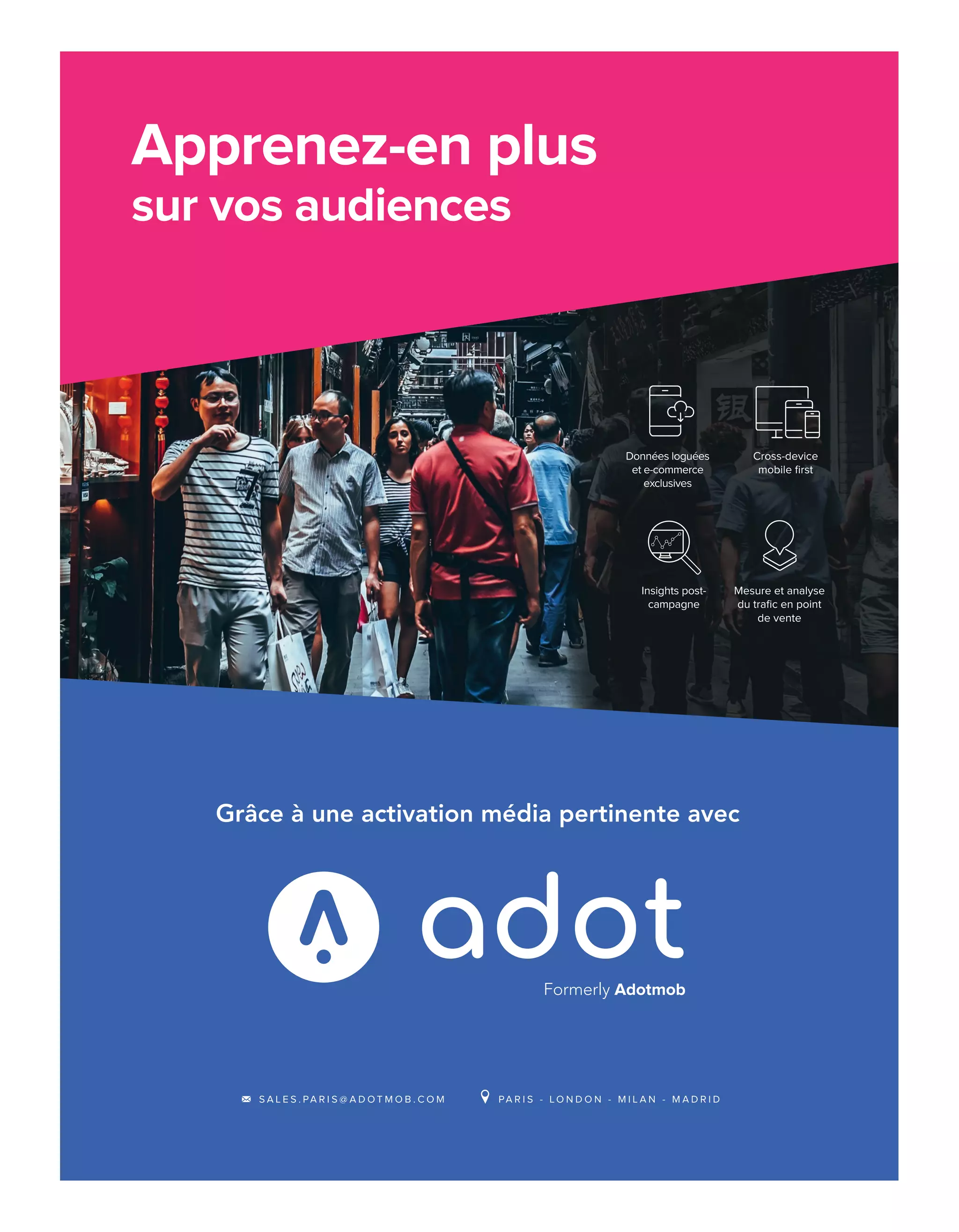 PA R I S - L O N D O N - M I L A N - M A D R I DS A L E S . PA R I S @ A D O T M O B . C O M
Formerly Adotmob
Grâce à une activation média pertinente avec
Données loguées
et e-commerce
exclusives
Cross-device
mobile ﬁrst
Insights post-
campagne
Mesure et analyse
du traﬁc en point
de vente
Apprenez-en plus
sur vos audiences
10-Tribunes-Soloc-Weill-BAT-ATN7.indd 11 8/11/18 11:53
 