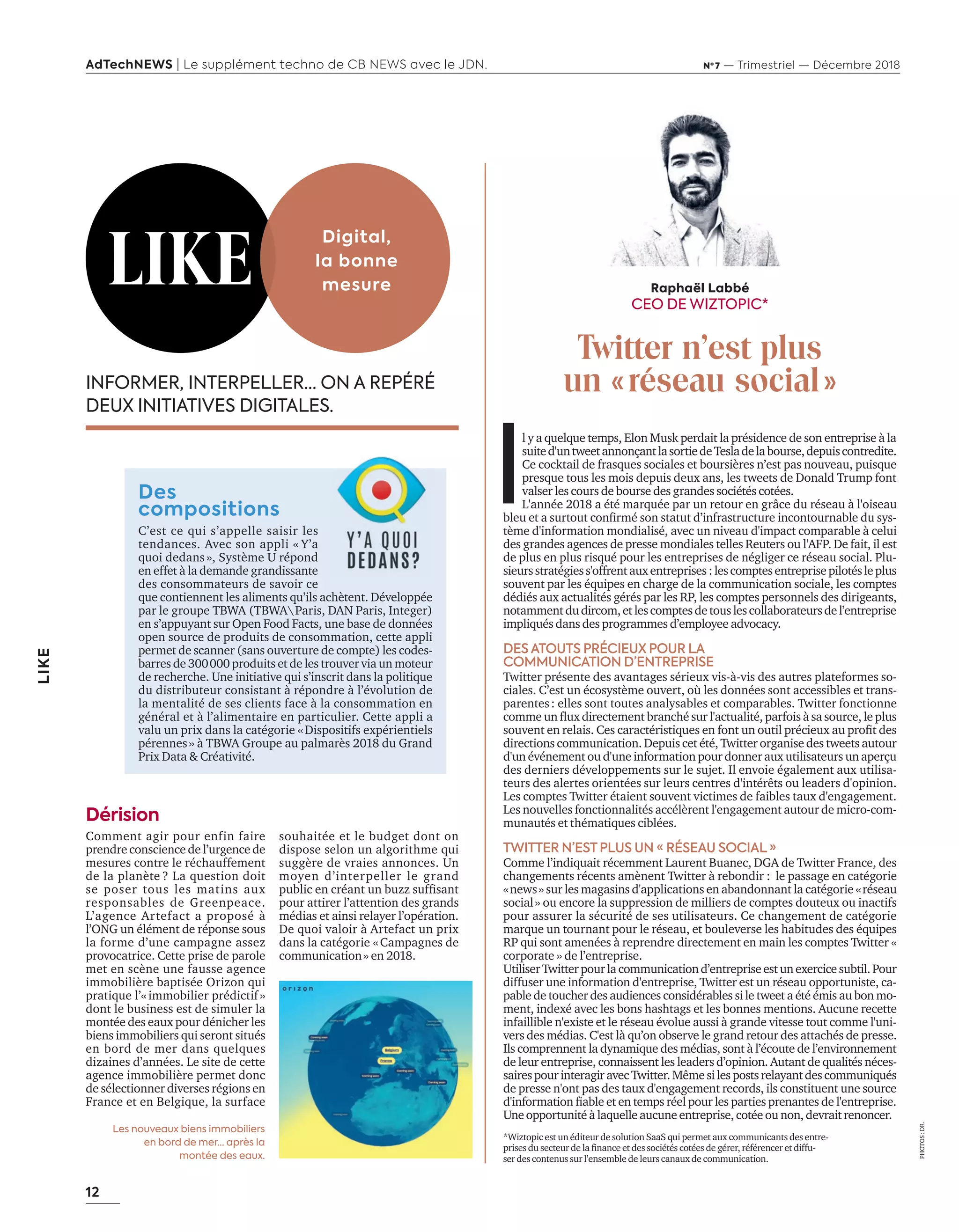 12
LIKE
AdTechNEWS | Le supplément techno de CB NEWS avec le JDN. Nº 7 — Trimestriel — Décembre 2018
I
l y a quelque temps, Elon Musk perdait la présidence de son entreprise à la
suited'untweetannonçantlasortiedeTesladelabourse,depuiscontredite.
Ce cocktail de frasques sociales et boursières n’est pas nouveau, puisque
presque tous les mois depuis deux ans, les tweets de Donald Trump font
valser les cours de bourse des grandes sociétés cotées.
L'année 2018 a été marquée par un retour en grâce du réseau à l'oiseau
bleu et a surtout conﬁrmé son statut d’infrastructure incontournable du s s
tème d'information mondialisé, avec un niveau d'impact comparable à celui
des grandes agences de presse mondiales telles Reuters ou l'AFP. De fait, il est
de plus en plus risqué pour les entreprises de négliger ce réseau social. lu
sieursstratégiess'offrentauxentreprises:lescomptesentreprisepilotésleplus
souvent par les équipes en charge de la communication sociale, les comptes
dédiés aux actualités gérés par les RP, les comptes personnels des dirigeants,
notammentdudircom,etlescomptesdetouslescollaborateursdel’entreprise
impliqués dans des programmes d’employee advocacy.
DES ATOUTS PRÉCIEUX POUR LA
COMMUNICATION D’ENTREPRISE
itter présente des avantages sérieux vis vis des autres plateformes so
ciales. ’est un écos st me ouvert o les données sont accessibles et trans
parentes: elles sont toutes analysables et comparables. Twitter fonctionne
comme un ux directement branché sur lactualité parfois sa source le plus
souvent en relais. es caractéristiques en font un outil précieux au proﬁt des
directions communication. Depuis cet été, Twitter organise des tweets autour
d'un événement ou d'une information pour donner aux utilisateurs un aperçu
des derniers développements sur le sujet. l envoie également aux utilisa
teurs des alertes orientées sur leurs centres d'intérêts ou leaders d'opinion.
Les comptes Twitter étaient souvent victimes de faibles taux d'engagement.
es nouvelles fonctionnalités accél rent lengagement autour de micro com
munautés et thématiques ciblées.
TWITTER N’ESTPLUS UN « RÉSEAU SOCIAL»
Comme l’indiquait récemment Laurent Buanec, DGA de Twitter France, des
changements récents amènent Twitter à rebondir : le passage en catégorie
«news» sur les magasins d'applications en abandonnant la catégorie «réseau
social» ou encore la suppression de milliers de comptes douteux ou inactifs
pour assurer la sécurité de ses utilisateurs. Ce changement de catégorie
marque un tournant pour le réseau, et bouleverse les habitudes des équipes
RP qui sont amenées à reprendre directement en main les comptes Twitter «
corporate » de l’entreprise.
UtiliserTwitterpourlacommunicationd’entrepriseestunexercicesubtil.Pour
diffuser une information dentreprise itter est un réseau opportuniste ca
pable de toucher des audiences considérables si le t eet a été émis au bon mo
ment, indexé avec les bons hashtags et les bonnes mentions. Aucune recette
infaillible nexiste et le réseau évolue aussi grande vitesse tout comme luni
vers des médias. C'est là qu’on observe le grand retour des attachés de presse.
Ils comprennent la dynamique des médias, sont à l’écoute de l’environnement
de leur entreprise connaissent les leaders d’opinion. utant de qualités néces
sairespourinteragiravecTwitter.Mêmesilespostsrelayantdescommuniqués
de presse n'ont pas des taux d'engagement records, ils constituent une source
dinformation ﬁable et en temps réel pour les parties prenantes de lentreprise.
Uneopportunitéà laquelleaucuneentreprise,cotéeounon,devrait renoncer.
i topic est un éditeur de solution aa qui permet aux communicants des entre
prises du secteur de la ﬁnance et des sociétés cotées de gérer référencer et diffu
ser des contenus sur l’ensemble de leurs canaux de communication.
INFORMER, INTERPELLER… ON A REPÉRÉ
DEUX INITIATIVES DIGITALES.
Des
compositions
C’est ce qui s’appelle saisir les
tendances. Avec son appli « Y’a
quoi dedans», Système U répond
en effet à la demande grandissante
des consommateurs de savoir ce
que contiennent les aliments qu’ils achètent. Développée
par le groupe TBWA (TBWAParis, DAN Paris, Integer)
en s’appuyant sur Open Food Facts, une base de données
open source de produits de consommation, cette appli
permet de scanner sans ouverture de compte les codes
barres de 300000 produits et de les trouver via un moteur
de recherche. Une initiative qui s’inscrit dans la politique
du distributeur consistant à répondre à l’évolution de
la mentalité de ses clients face à la consommation en
général et à l’alimentaire en particulier. Cette appli a
valu un prix dans la catégorie «Dispositifs expérientiels
pérennes» à TBWA Groupe au palmarès 2018 du Grand
Prix Data & Créativité.
LIKE
Digital,
la bonne
mesure
Comment agir pour enfin faire
prendre conscience de l’urgence de
mesures contre le réchauffement
de la planète ? La question doit
se poser tous les matins aux
responsables de Greenpeace.
L’agence Artefact a proposé à
l’ONG un élément de réponse sous
la forme d’une campagne assez
provocatrice. Cette prise de parole
met en scène une fausse agence
immobilière baptisée Orizon qui
pratique l’«immobilier prédictif»
dont le business est de simuler la
montée des eaux pour dénicher les
biens immobiliers qui seront situés
en bord de mer dans quelques
dizaines d’années. Le site de cette
agence immobilière permet donc
de sélectionner diverses régions en
France et en Belgique, la surface
souhaitée et le budget dont on
dispose selon un algorithme qui
suggère de vraies annonces. Un
moyen d’interpeller le grand
public en créant un bu sufﬁsant
pour attirer l’attention des grands
médias et ainsi relayer l’opération.
De quoi valoir à Artefact un prix
dans la catégorie «Campagnes de
communication» en 2018.
Raphaël Labbé
CEO DE WIZTOPIC*
Twitter n’est plus
un «réseau social»
Dérision
Les nouveaux biens immobiliers
en bord de mer… après la
montée des eaux.
PHOTOS:DR.
12-Like et Tribune-BAT-ATN7.indd 12 8/11/18 13:00
 