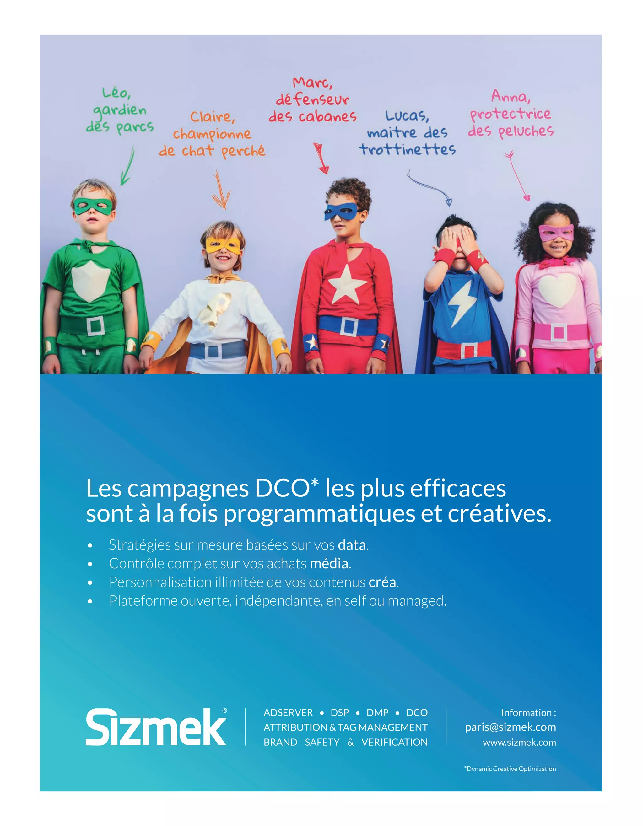 Information :
paris@sizmek.com
www.sizmek.com
ADSERVER • DSP • DMP • DCO
ATTRIBUTION & TAG MANAGEMENT
BRAND SAFETY & VERIFICATION
• Stratégies sur mesure basées sur vos data.
• Contrôle complet sur vos achats média.
• Personnalisation illimitée de vos contenus créa.
• Plateforme ouverte, indépendante, en self ou managed.
Les campagnes DCO* les plus efficaces
sont à la fois programmatiques et créatives.
*Dynamic Creative Optimization
12-Like et Tribune-BAT-ATN7.indd 13 8/11/18 13:00
 