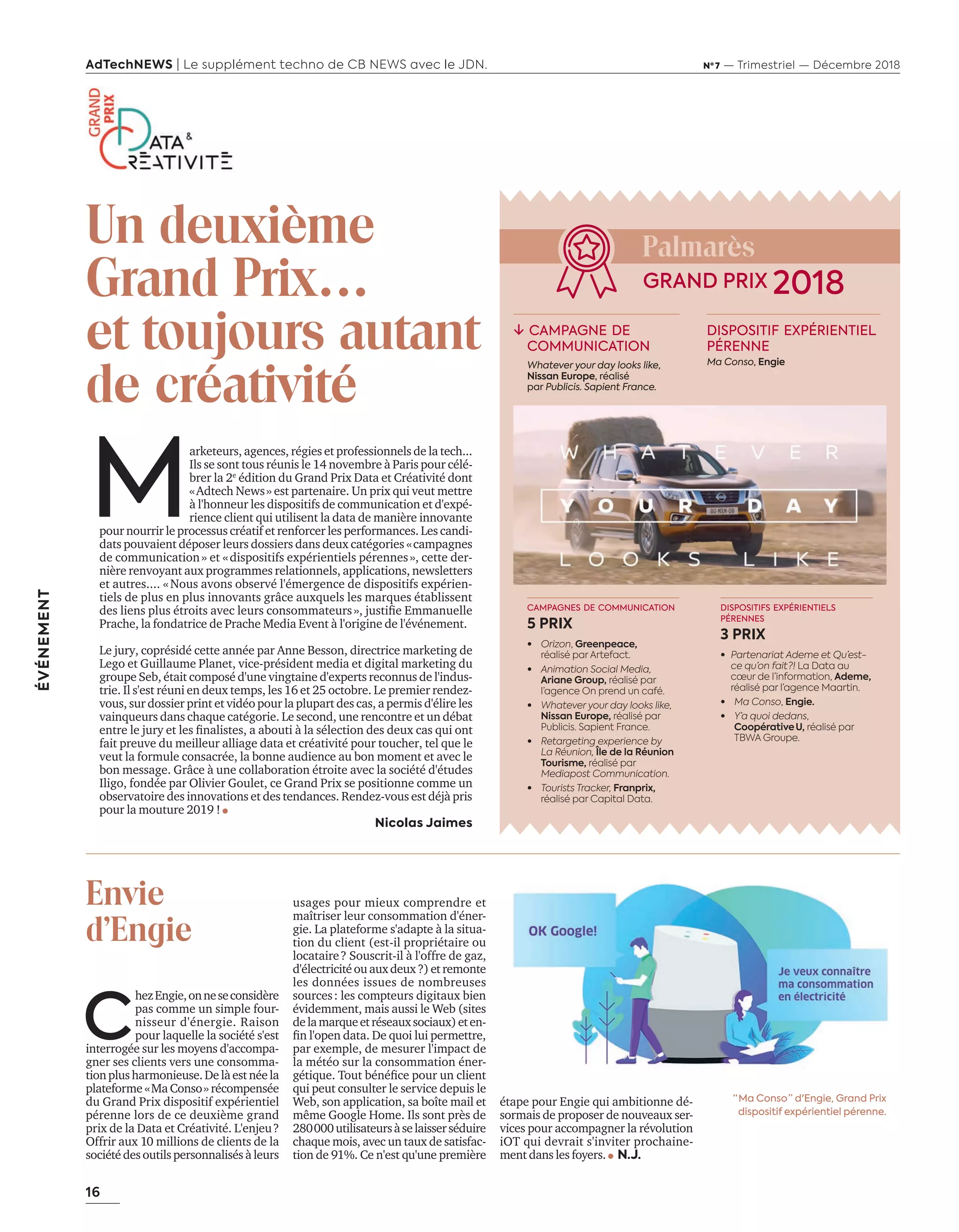 16
ÉVÉNEMENT
AdTechNEWS | Le supplément techno de CB NEWS avec le JDN. Nº 7 — Trimestriel — Décembre 2018
M
arketeurs, agences, régies et professionnels de la tech...
Ils se sont tous réunis le 14 novembre à Paris pour célé-
brer la 2e
édition du Grand Prix Data et Créativité dont
«Adtech News» est partenaire. Un prix qui veut mettre
à l'honneur les dispositifs de communication et d'expé-
rience client qui utilisent la data de manière innovante
pour nourrir le processus créatif et renforcer les performances. Les candi-
dats pouvaient déposer leurs dossiers dans deux catégories «campagnes
de communication» et «dispositifs expérientiels pérennes», cette der-
nière renvoyant aux programmes relationnels, applications, newsletters
et autres.... «Nous avons observé l'émergence de dispositifs expérien-
tiels de plus en plus innovants grâce auxquels les marques établissent
des liens plus étroits avec leurs consommateurs» justiﬁe mmanuelle
rache la fondatrice de rache edia vent l origine de l événement.
Le jury, coprésidé cette année par Anne Besson, directrice marketing de
Lego et Guillaume Planet, vice-président media et digital marketing du
groupe Seb, était composé d'une vingtaine d'experts reconnus de l'indus-
trie. Il s'est réuni en deux temps, les 16 et 25 octobre. Le premier rendez-
vous, sur dossier print et vidéo pour la plupart des cas, a permis d'élire les
vainqueurs dans chaque catégorie. Le second, une rencontre et un débat
entre le jur et les ﬁnalistes a abouti la sélection des deux cas qui ont
fait preuve du meilleur alliage data et créativité pour toucher, tel que le
veut la formule consacrée, la bonne audience au bon moment et avec le
bon message. Grâce à une collaboration étroite avec la société d'études
Iligo, fondée par Olivier Goulet, ce Grand Prix se positionne comme un
observatoire des innovations et des tendances. Rendez-vous est déjà pris
pour la mouture 2019 !
Nicolas Jaimes
C
he ngie onneseconsid re
pas comme un simple four-
nisseur d'énergie. Raison
pour laquelle la société s'est
interrogée sur les moyens d'accompa-
gner ses clients vers une consomma-
tionplusharmonieuse.Delàestnéela
plateforme «Ma Conso» récompensée
du Grand Prix dispositif expérientiel
pérenne lors de ce deuxième grand
prix de la Data et Créativité. L'enjeu?
Offrir aux 10 millions de clients de la
société des outils personnalisés à leurs
usages pour mieux comprendre et
maîtriser leur consommation d'éner-
gie. La plateforme s'adapte à la situa-
tion du client (est-il propriétaire ou
locataire? Souscrit-il à l'offre de gaz,
d'électricitéouauxdeux?)etremonte
les données issues de nombreuses
sources: les compteurs digitaux bien
évidemment, mais aussi le Web (sites
delamarqueetréseauxsociaux)eten-
ﬁn lopen data. e quoi lui permettre
par exemple, de mesurer l'impact de
la météo sur la consommation éner-
gétique. out bénéﬁce pour un client
qui peut consulter le service depuis le
Web, son application, sa boîte mail et
même Google Home. Ils sont près de
280000utilisateursàselaisserséduire
chaque mois, avec un taux de satisfac-
tion de 91%. Ce n'est qu'une première
Un deuxième
Grand Prix…
et toujours autant
de créativité
CAMPAGNES DE COMMUNICATION
5 PRIX
• Orizon, Greenpeace,
réalisé par Artefact.
• Animation Social Media,
Ariane Group, réalisé par
l’agence On prend un café.
• Whatever your day looks like,
Nissan Europe, réalisé par
Publicis. Sapient France.
• Retargeting experience by
La Réunion, Île de la Réunion
Tourisme, réalisé par
Mediapost Communication.
• Tourists Tracker, Franprix,
réalisé par Capital Data.
DISPOSITIFS EXPÉRIENTIELS
PÉRENNES
3 PRIX
• Partenariat Ademe et Qu’est-
ce qu’on fait ?! La Data au
cœur de l’information, Ademe,
réalisé par l’agence Maartin.
• Ma Conso, Engie.
• Y’a quoi dedans,
Coopérative  U, réalisé par
TBWA Groupe.
Palmarès
étape pour ngie qui ambitionne dé
sormais de proposer de nouveaux ser-
vices pour accompagner la révolution
iOT qui devrait s'inviter prochaine-
ment dans les foyers. N.J.
Envie
d'Engie
“ Ma Conso ” d'Engie, Grand Prix
dispositif expérientiel pérenne.
↓ CAMPAGNE DE
COMMUNICATION
Whatever your day looks like,
Nissan Europe, réalisé
par Publicis. Sapient France.
DISPOSITIF EXPÉRIENTIEL
PÉRENNE
Ma Conso, Engie
GRAND PRIX 2018
16-17-DATA-CREATIVITE-BAT-ATN7.indd 16 8/11/18 8:58
 