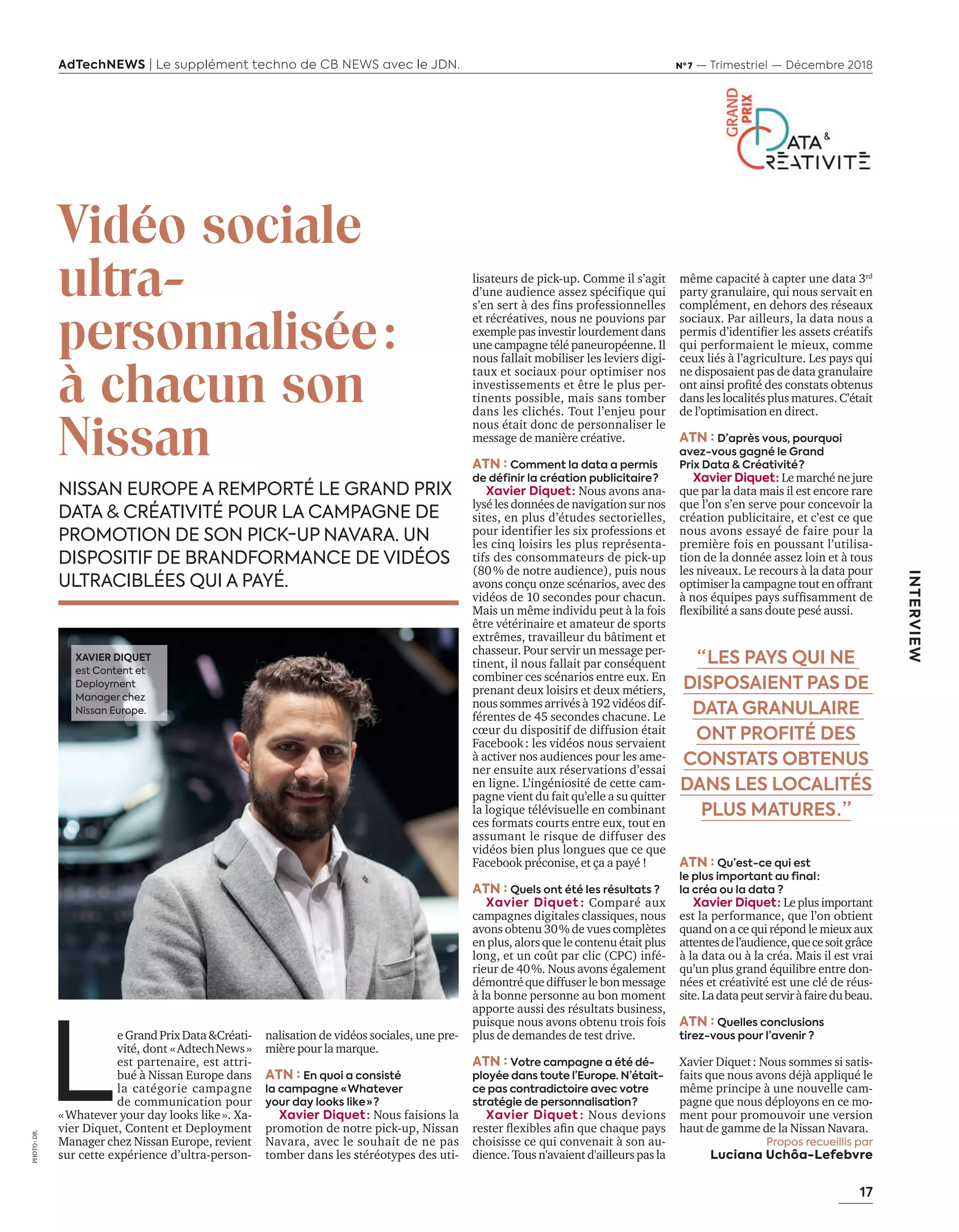 17
INTERVIEW
AdTechNEWS | Le supplément techno de CB NEWS avec le JDN. Nº 7 — Trimestriel — Décembre 2018
PHOTO:DR.
lisateurs de pick-up. Comme il s’agit
d’une audience assez spécifique qui
s’en sert à des fins professionnelles
et récréatives, nous ne pouvions par
exemple pas investir lourdement dans
une campagne télé paneuropéenne. Il
nous fallait mobiliser les leviers digi-
taux et sociaux pour optimiser nos
investissements et être le plus per-
tinents possible, mais sans tomber
dans les clichés. Tout l’enjeu pour
nous était donc de personnaliser le
message de manière créative.
ATN : Comment la data a permis
de définir la création publicitaire ?
Xavier Diquet : Nous avons ana-
lysé les données de navigation sur nos
sites, en plus d’études sectorielles,
pour identifier les six professions et
les cinq loisirs les plus représenta-
tifs des consommateurs de pick-up
(80% de notre audience), puis nous
avons conçu onze scénarios, avec des
vidéos de 10 secondes pour chacun.
Mais un même individu peut à la fois
être vétérinaire et amateur de sports
extrêmes, travailleur du bâtiment et
chasseur. Pour servir un message per-
tinent, il nous fallait par conséquent
combiner ces scénarios entre eux. n
prenant deux loisirs et deux métiers,
nous sommes arrivés à 192 vidéos dif-
férentes de 45 secondes chacune. Le
cœur du dispositif de diffusion était
Facebook: les vidéos nous servaient
à activer nos audiences pour les ame-
ner ensuite aux réservations d’essai
en ligne. L’ingéniosité de cette cam-
pagne vient du fait qu’elle a su quitter
la logique télévisuelle en combinant
ces formats courts entre eux, tout en
assumant le risque de diffuser des
vidéos bien plus longues que ce que
Facebook préconise, et ça a payé !
ATN : Quels ont été les résultats ?
Xavier Diquet : Comparé aux
campagnes digitales classiques, nous
avons obtenu 30% de vues complètes
en plus, alors que le contenu était plus
long, et un coût par clic (CPC) infé-
rieur de 40%. Nous avons également
démontré que diffuser le bon message
à la bonne personne au bon moment
apporte aussi des résultats business,
puisque nous avons obtenu trois fois
plus de demandes de test drive.
ATN : Votre campagne a été dé-
ployée dans toute l’Europe. N’était-
ce pas contradictoire avec votre
stratégie de personnalisation ?
Xavier Diquet : Nous devions
rester exibles aﬁn que chaque pa s
choisisse ce qui convenait à son au-
dience. Tous n'avaient d'ailleurs pas la
Vidéo sociale
ultra-
personnalisée:
à chacun son
Nissan
NISSAN EUROPE A REMPORTÉ LE GRAND PRIX
DATA & CRÉATIVITÉ POUR LA CAMPAGNE DE
PROMOTION DE SON PICK-UP NAVARA. UN
DISPOSITIF DE BRANDFORMANCE DE VIDÉOS
ULTRACIBLÉES QUI A PAYÉ.
même capacité à capter une data 3rd
party granulaire, qui nous servait en
complément, en dehors des réseaux
sociaux. Par ailleurs, la data nous a
permis d’identiﬁer les assets créatifs
qui performaient le mieux, comme
ceux liés à l’agriculture. Les pays qui
ne disposaient pas de data granulaire
ont ainsi proﬁté des constats obtenus
dans les localités plus matures. C’était
de l’optimisation en direct.
ATN : D’après vous, pourquoi
avez-vous gagné le Grand
Prix Data & Créativité ?
Xavier Diquet : Le marché ne jure
que par la data mais il est encore rare
que l’on s’en serve pour concevoir la
création publicitaire, et c’est ce que
nous avons essayé de faire pour la
première fois en poussant l’utilisa-
tion de la donnée assez loin et à tous
les niveaux. Le recours à la data pour
optimiser la campagne tout en offrant
nos équipes pa s sufﬁsamment de
exibilité a sans doute pesé aussi.
ATN : Qu’est-ce qui est
le plus important au final :
la créa ou la data ?
Xavier Diquet : Le plus important
est la performance, que l’on obtient
quand on a ce qui répond le mieux aux
attentesdel’audience,quecesoitgrâce
à la data ou à la créa. Mais il est vrai
qu’un plus grand équilibre entre don-
nées et créativité est une clé de réus-
site.Ladatapeutserviràfairedubeau.
ATN : Quelles conclusions
tirez-vous pour l’avenir ?
Xavier Diquet: Nous sommes si satis-
faits que nous avons déjà appliqué le
même principe à une nouvelle cam-
pagne que nous déployons en ce mo-
ment pour promouvoir une version
haut de gamme de la Nissan Navara.
Propos recueillis par
Luciana Uchôa-Lefebvre
nalisation de vidéos sociales, une pre-
mière pour la marque.
ATN : En quoi a consisté
la campagne « Whatever
your day looks like » ?
Xavier Diquet : Nous faisions la
promotion de notre pick-up, Nissan
Navara, avec le souhait de ne pas
tomber dans les stéréotypes des uti-
“ LES PAYS QUI NE
DISPOSAIENT PAS DE
DATA GRANULAIRE
ONT PROFITÉ DES
CONSTATS OBTENUS
DANS LES LOCALITÉS
PLUS MATURES . ”
L
eGrandPrixData&Créati-
vité, dont «AdtechNews»
est partenaire, est attri-
bué issan urope dans
la catégorie campagne
de communication pour
«Whatever your day looks like». Xa-
vier Diquet, Content et Deployment
anager che issan urope revient
sur cette expérience d’ultra-person-
XAVIER DIQUET
est Content et
Deployment
Manager chez
Nissan Europe.
16-17-DATA-CREATIVITE-BAT-ATN7.indd 17 8/11/18 8:58
 