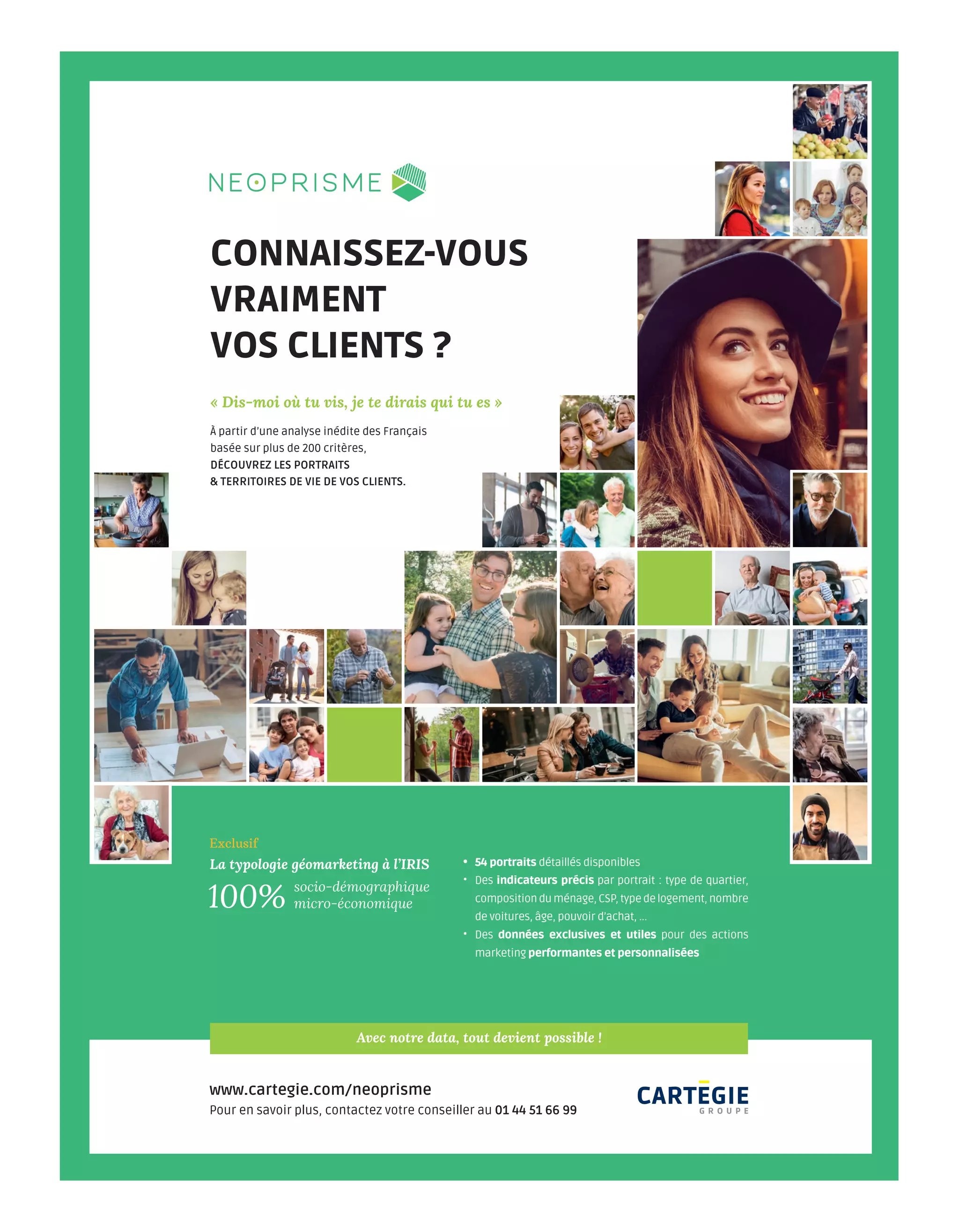 Pour en savoir plus, contactez votre conseiller au 01 44 51 66 99
www.cartegie.com/neoprisme
Avec notre data, tout devient possible !
CONNAISSEZ-VOUS
VRAIMENT
VOS CLIENTS ?
• 54 portraits détaillés disponibles
• Des indicateurs précis par portrait : type de quartier,
compositionduménage,CSP,typedelogement,nombre
de voitures, âge, pouvoir d’achat, ...
• Des données exclusives et utiles pour des actions
marketing performantes et personnalisées
« Dis-moi où tu vis, je te dirais qui tu es »
À partir d’une analyse inédite des Français
basée sur plus de 200 critères,
DÉCOUVREZ LES PORTRAITS
& TERRITOIRES DE VIE DE VOS CLIENTS.
socio-démographique
micro-économique100%
Exclusif
La typologie géomarketing à l’IRIS
LCH_CARTEGIE_AP_adtechnews_245x330.indd 1 31/10/2018 09:04
03-EditoSommaire-BAT-ATN7.indd 2 8/11/18 14:53
 