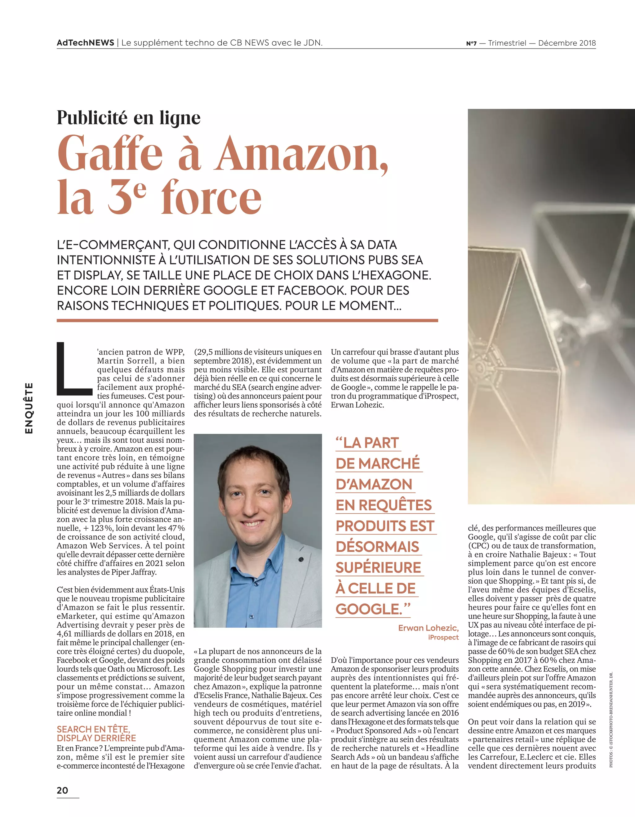 20
ENQUÊTE
AdTechNEWS | Le supplément techno de CB NEWS avec le JDN. Nº7 — Trimestriel — Décembre 2018
L'E-COMMERÇANT, QUI CONDITIONNE L'ACCÈS À SA DATA
INTENTIONNISTE À L'UTILISATION DE SES SOLUTIONS PUBS SEA
ET DISPLAY, SE TAILLE UNE PLACE DE CHOIX DANS L'HEXAGONE.
ENCORE LOIN DERRIÈRE GOOGLE ET FACEBOOK. POUR DES
RAISONS TECHNIQUES ET POLITIQUES. POUR LE MOMENT...
(29,5 millions de visiteurs uniques en
septembre 2018), est évidemment un
peu moins visible. Elle est pourtant
déjà bien réelle en ce qui concerne le
marché du SEA (search engine adver-
tising) où des annonceurs paient pour
afﬁcher leurs liens sponsorisés c té
des résultats de recherche naturels.
«La plupart de nos annonceurs de la
grande consommation ont délaissé
Google Shopping pour investir une
majorité de leur budget search payant
chez Amazon», explique la patronne
d'Ecselis France, Nathalie Bajeux. Ces
vendeurs de cosmétiques, matériel
high tech ou produits d'entretiens,
souvent dépourvus de tout site e-
commerce, ne considèrent plus uni-
quement Amazon comme une pla-
teforme qui les aide à vendre. Ils y
voient aussi un carrefour d'audience
d'envergure où se crée l'envie d'achat.
Un carrefour qui brasse d'autant plus
de volume que « la part de marché
d'Amazon en matière de requêtes pro-
duits est désormais supérieure à celle
de Google», comme le rappelle le pa-
tron du programmatique d'iProspect,
Erwan Lohezic.
D'où l'importance pour ces vendeurs
Amazon de sponsoriser leurs produits
auprès des intentionnistes qui fré-
quentent la plateforme… mais n'ont
pas encore arrêté leur choix. C'est ce
que leur permet Amazon via son offre
de search advertising lancée en 2016
dansl'Hexagoneetdesformatstelsque
« Product Sponsored Ads » où l'encart
produit s'intègre au sein des résultats
de recherche naturels et «Headline
earch ds » o un bandeau s afﬁche
en haut de la page de résultats. À la
Publicité en ligne
Gaffe à Amazon,
la 3e
force
L
'ancien patron de WPP,
Martin Sorrell, a bien
quelques défauts mais
pas celui de s'adonner
facilement aux prophé-
ties fumeuses. C'est pour-
quoi lorsqu'il annonce qu'Amazon
atteindra un jour les 100 milliards
de dollars de revenus publicitaires
annuels, beaucoup écarquillent les
yeux… mais ils sont tout aussi nom-
breux à y croire. Amazon en est pour-
tant encore très loin, en témoigne
une activité pub réduite à une ligne
de revenus «Autres» dans ses bilans
comptables, et un volume d'affaires
avoisinant les 2,5 milliards de dollars
pour le 3e
trimestre 2018. Mais la pu-
blicité est devenue la division d'Ama-
zon avec la plus forte croissance an-
nuelle, +123%, loin devant les 47%
de croissance de son activité cloud,
Amazon Web Services. À tel point
qu'elle devrait dépasser cette dernière
c té chiffre d affaires en selon
les analystes de Piper Jaffray.
C'est bien évidemment aux États-Unis
que le nouveau tropisme publicitaire
d'Amazon se fait le plus ressentir.
eMarketer, qui estime qu'Amazon
Advertising devrait y peser près de
4,61 milliards de dollars en 2018, en
fait même le principal challenger (en-
core très éloigné certes) du duopole,
Facebook et Google, devant des poids
lourds tels que Oath ou Microsoft. Les
classements et prédictions se suivent,
pour un même constat… Amazon
s'impose progressivement comme la
troisième force de l'échiquier publici-
taire online mondial !
SEARCH EN TÊTE,
DISPLAY DERRIÈRE
EtenFrance?L'empreintepubd'Ama-
zon, même s'il est le premier site
e-commerceincontestédel'Hexagone
“ LA PART
DE MARCHÉ
D'AMAZON
EN REQUÊTES
PRODUITS EST
DÉSORMAIS
SUPÉRIEURE
À CELLE DE
GOOGLE.  ”
Erwan Lohezic,
iProspect
clé, des performances meilleures que
Google, qu'il s'agisse de coût par clic
(CPC) ou de taux de transformation,
à en croire Nathalie Bajeux : « Tout
simplement parce qu'on est encore
plus loin dans le tunnel de conver-
sion que Shopping.» Et tant pis si, de
l'aveu même des équipes d'Ecselis,
elles doivent y passer près de quatre
heures pour faire ce qu'elles font en
uneheuresurShopping,lafauteàune
pas au niveau c té interface de pi-
lotage…Lesannonceurssontconquis,
à l'image de ce fabricant de rasoirs qui
passe de 60% de son budget SEA chez
Shopping en 2017 à 60% chez Ama-
zon cette année. Chez Ecselis, on mise
d'ailleurs plein pot sur l'offre Amazon
qui «sera systématiquement recom-
mandée auprès des annonceurs, qu'ils
soient endémiques ou pas, en 2019».
On peut voir dans la relation qui se
dessine entre Amazon et ces marques
«partenaires retail» une réplique de
celle que ces dernières nouent avec
les Carrefour, E.Leclerc et cie. Elles
vendent directement leurs produits
PHOTOS:©iSTOCXKPHOTO-BRENDANHUNTER.DR.
20-24-Enquete Amazon-BAT-ATN7.indd 20 8/11/18 10:37
 