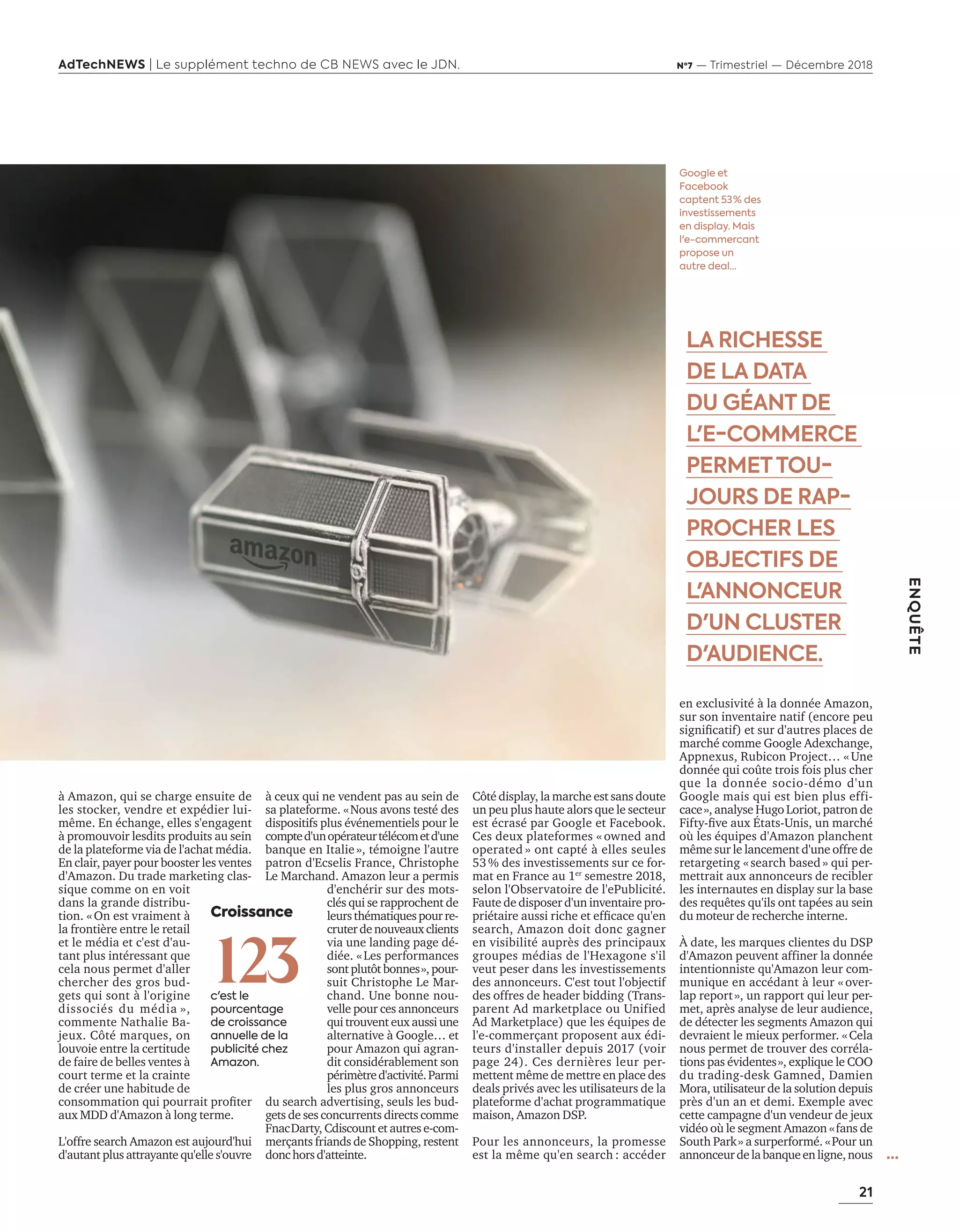 21
AdTechNEWS | Le supplément techno de CB NEWS avec le JDN. Nº7 — Trimestriel — Décembre 2018
ENQUÊTE
en exclusivité à la donnée Amazon,
sur son inventaire natif (encore peu
signiﬁcatif et sur d autres places de
marché comme Google Adexchange,
Appnexus, Rubicon Project… «Une
donnée qui coûte trois fois plus cher
que la donnée socio-démo d'un
Google mais qui est bien plus effi-
cace», analyse Hugo Loriot, patron de
ift ﬁve aux États-Unis, un marché
où les équipes d'Amazon planchent
même sur le lancement d'une offre de
retargeting «search based» qui per-
mettrait aux annonceurs de recibler
les internautes en display sur la base
des requêtes qu'ils ont tapées au sein
du moteur de recherche interne.
À date, les marques clientes du DSP
d'Amazon peuvent affiner la donnée
intentionniste qu'Amazon leur com-
munique en accédant à leur « over-
lap report», un rapport qui leur per-
met, après analyse de leur audience,
de détecter les segments Amazon qui
devraient le mieux performer. «Cela
nous permet de trouver des corréla-
tions pas évidentes», explique le COO
du trading-desk Gamned, Damien
Mora, utilisateur de la solution depuis
près d'un an et demi. Exemple avec
cette campagne d'un vendeur de jeux
vidéo où le segment Amazon «fans de
South Park» a surperformé. «Pour un
annonceurdelabanqueenligne,nous
LA RICHESSE
DE LA DATA
DU GÉANT DE
L'E-COMMERCE
PERMETTOU-
JOURS DE RAP-
PROCHER LES
OBJECTIFS DE
L'ANNONCEUR
D'UN CLUSTER
D'AUDIENCE.
...
Google et
Facebook
captent 53 % des
investissements
en display. Mais
l'e-commercant
propose un
autre deal…
à Amazon, qui se charge ensuite de
les stocker, vendre et expédier lui-
même. En échange, elles s'engagent
à promouvoir lesdits produits au sein
de la plateforme via de l'achat média.
En clair, payer pour booster les ventes
d'Amazon. Du trade marketing clas-
sique comme on en voit
dans la grande distribu-
tion. «On est vraiment à
la frontière entre le retail
et le média et c'est d'au-
tant plus intéressant que
cela nous permet d'aller
chercher des gros bud-
gets qui sont à l'origine
dissociés du média »,
commente Nathalie Ba-
jeux. té marques on
louvoie entre la certitude
de faire de belles ventes à
court terme et la crainte
de créer une habitude de
consommation qui pourrait proﬁter
aux MDD d'Amazon à long terme.
L'offre search Amazon est aujourd'hui
d'autant plus attrayante qu'elle s'ouvre
à ceux qui ne vendent pas au sein de
sa plateforme. «Nous avons testé des
dispositifs plus événementiels pour le
compted'unopérateurtélécometd'une
banque en Italie», témoigne l'autre
patron d'Ecselis France, Christophe
Le Marchand. Amazon leur a permis
d'enchérir sur des mots-
clés qui se rapprochent de
leursthématiquespourre-
cruterdenouveauxclients
via une landing page dé-
diée. «Les performances
sont plut t bonnes» pour-
suit Christophe Le Mar-
chand. Une bonne nou-
velle pour ces annonceurs
qui trouvent eux aussi une
alternative à Google… et
pour Amazon qui agran-
dit considérablement son
périmètred'activité.Parmi
les plus gros annonceurs
du search advertising, seuls les bud-
gets de ses concurrents directs comme
FnacDarty, Cdiscount et autres e-com-
merçants friands de Shopping, restent
donchorsd'atteinte.
té displa la marche est sans doute
un peu plus haute alors que le secteur
est écrasé par Google et Facebook.
Ces deux plateformes « owned and
operated » ont capté à elles seules
53% des investissements sur ce for-
mat en France au 1er
semestre 2018,
selon l'Observatoire de l'ePublicité.
Faute de disposer d'un inventaire pro-
priétaire aussi riche et efﬁcace qu en
search, Amazon doit donc gagner
en visibilité auprès des principaux
groupes médias de l'Hexagone s'il
veut peser dans les investissements
des annonceurs. C'est tout l'objectif
des offres de header bidding (Trans-
parent Ad marketplace ou Unified
Ad Marketplace) que les équipes de
l'e-commerçant proposent aux édi-
teurs d'installer depuis 2017 (voir
page 24). Ces dernières leur per-
mettent même de mettre en place des
deals privés avec les utilisateurs de la
plateforme d'achat programmatique
maison, Amazon DSP.
Pour les annonceurs, la promesse
est la même qu'en search : accéder
Croissance
123c'est le
pourcentage
de croissance
annuelle de la
publicité chez
Amazon.
20-24-Enquete Amazon-BAT-ATN7.indd 21 8/11/18 10:37
 