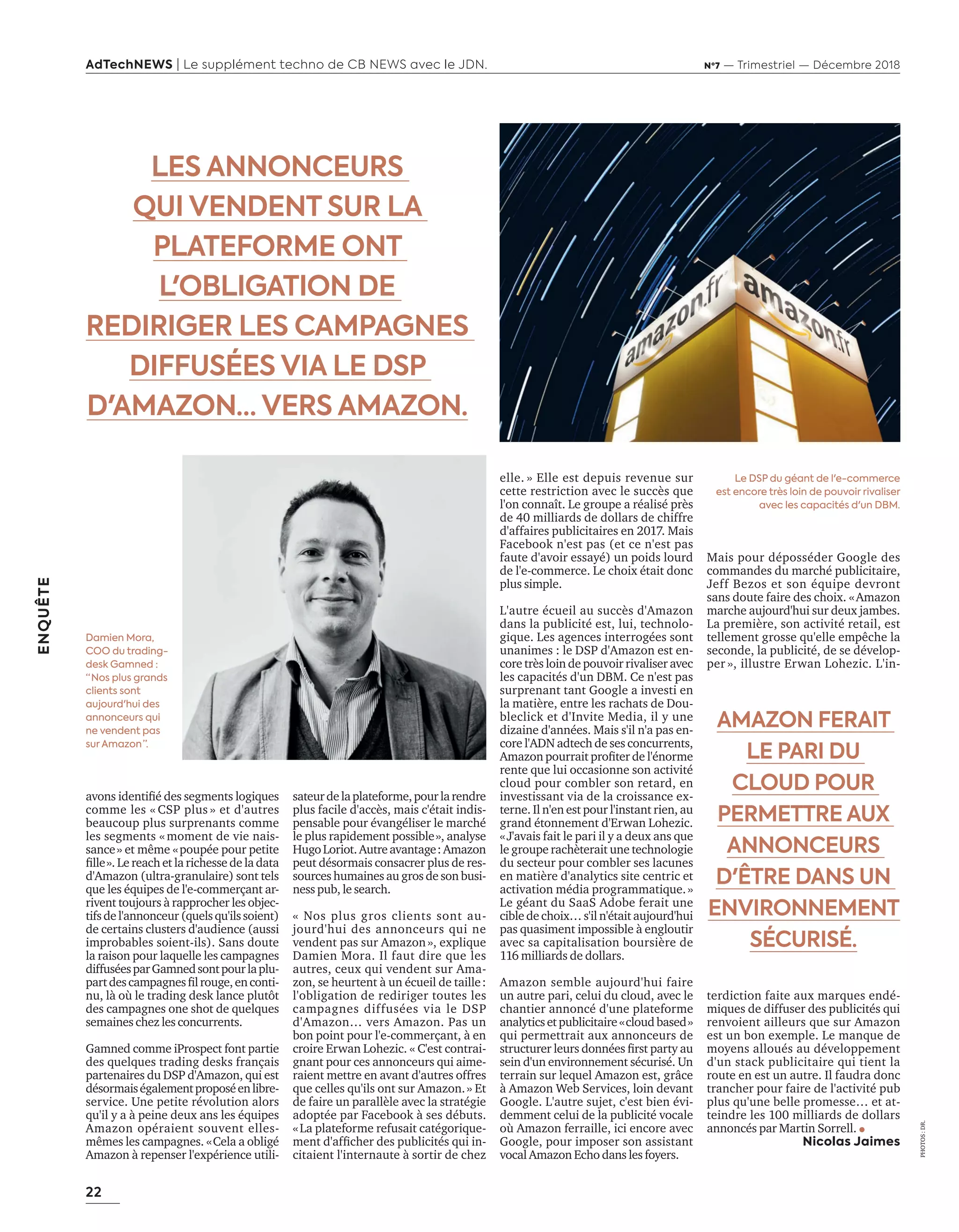 22
ENQUÊTE
AdTechNEWS | Le supplément techno de CB NEWS avec le JDN. Nº7 — Trimestriel — Décembre 2018
PHOTOS:DR.
avons identiﬁé des segments logiques
comme les « CSP plus » et d'autres
beaucoup plus surprenants comme
les segments «moment de vie nais-
sance» et même «poupée pour petite
ﬁlle». e reach et la richesse de la data
d'Amazon (ultra-granulaire) sont tels
que les équipes de l'e-commerçant ar-
rivent toujours à rapprocher les objec-
tifsdel'annonceur(quelsqu'ilssoient)
de certains clusters d'audience (aussi
improbables soient-ils). Sans doute
la raison pour laquelle les campagnes
diffuséesparGamnedsontpourlaplu-
partdescampagnesﬁlrouge enconti-
nu l o le trading desk lance plut t
des campagnes one shot de quelques
semaines chez les concurrents.
Gamned comme iProspect font partie
des quelques trading desks français
partenaires du DSP d'Amazon, qui est
désormaiségalementproposéenlibre-
service. Une petite révolution alors
qu'il y a à peine deux ans les équipes
Amazon opéraient souvent elles-
mêmes les campagnes. «Cela a obligé
Amazon à repenser l'expérience utili-
elle. » Elle est depuis revenue sur
cette restriction avec le succès que
l'on connaît. Le groupe a réalisé près
de 40 milliards de dollars de chiffre
d'affaires publicitaires en 2017. Mais
Facebook n'est pas (et ce n'est pas
faute d'avoir essayé) un poids lourd
de l'e-commerce. Le choix était donc
plus simple.
L'autre écueil au succès d'Amazon
dans la publicité est, lui, technolo-
gique. Les agences interrogées sont
unanimes : le DSP d'Amazon est en-
core très loin de pouvoir rivaliser avec
les capacités d'un DBM. Ce n'est pas
surprenant tant Google a investi en
la matière, entre les rachats de Dou-
bleclick et d'Invite Media, il y une
dizaine d'années. Mais s'il n'a pas en-
core l'ADN adtech de ses concurrents,
ma on pourrait proﬁter de lénorme
rente que lui occasionne son activité
cloud pour combler son retard, en
investissant via de la croissance ex-
terne. Il n'en est pour l'instant rien, au
grand étonnement d'Erwan Lohezic.
«J'avais fait le pari il y a deux ans que
le groupe rachèterait une technologie
du secteur pour combler ses lacunes
en matière d'analytics site centric et
activation média programmatique.»
Le géant du SaaS Adobe ferait une
cible de choix… s'il n'était aujourd'hui
pas quasiment impossible à engloutir
avec sa capitalisation boursière de
116 milliards de dollars.
Amazon semble aujourd'hui faire
un autre pari, celui du cloud, avec le
chantier annoncé d'une plateforme
analyticsetpublicitaire«cloudbased»
qui permettrait aux annonceurs de
structurer leurs données ﬁrst part au
sein d'un environnement sécurisé. Un
terrain sur lequel Amazon est, grâce
à Amazon Web Services, loin devant
Google. L'autre sujet, c'est bien évi-
demment celui de la publicité vocale
où Amazon ferraille, ici encore avec
Google, pour imposer son assistant
vocal Amazon Echo dans les foyers.
Mais pour déposséder Google des
commandes du marché publicitaire,
Jeff Bezos et son équipe devront
sans doute faire des choix. «Amazon
marche aujourd'hui sur deux jambes.
La première, son activité retail, est
tellement grosse qu'elle empêche la
seconde, la publicité, de se dévelop-
per », illustre Erwan Lohezic. L'in-
terdiction faite aux marques endé-
miques de diffuser des publicités qui
renvoient ailleurs que sur Amazon
est un bon exemple. Le manque de
moyens alloués au développement
d'un stack publicitaire qui tient la
route en est un autre. Il faudra donc
trancher pour faire de l'activité pub
plus qu'une belle promesse… et at-
teindre les 100 milliards de dollars
annoncés par Martin Sorrell.
Nicolas Jaimes
sateurdelaplateforme,pourlarendre
plus facile d'accès, mais c'était indis-
pensable pour évangéliser le marché
le plus rapidement possible», analyse
HugoLoriot.Autreavantage:Amazon
peut désormais consacrer plus de res-
sources humaines au gros de son busi-
ness pub, le search.
« Nos plus gros clients sont au-
jourd'hui des annonceurs qui ne
vendent pas sur Amazon», explique
Damien Mora. Il faut dire que les
autres, ceux qui vendent sur Ama-
zon, se heurtent à un écueil de taille:
l'obligation de rediriger toutes les
campagnes diffusées via le DSP
d'Amazon… vers Amazon. Pas un
bon point pour l'e-commerçant, à en
croire Erwan Lohezic. « C'est contrai-
gnant pour ces annonceurs qui aime-
raient mettre en avant d'autres offres
que celles qu'ils ont sur Amazon.» Et
de faire un parallèle avec la stratégie
adoptée par Facebook à ses débuts.
«La plateforme refusait catégorique-
ment d afﬁcher des publicités qui in-
citaient l'internaute à sortir de chez
LES ANNONCEURS
QUI VENDENT SUR LA
PLATEFORME ONT
L'OBLIGATION DE
REDIRIGER LES CAMPAGNES
DIFFUSÉES VIA LE DSP
D'AMAZON… VERS AMAZON.
Damien Mora,
COO du trading-
desk Gamned :
“ Nos plus grands
clients sont
aujourd'hui des
annonceurs qui
ne vendent pas
sur Amazon ”.
Le DSP du géant de l'e-commerce
est encore très loin de pouvoir rivaliser
avec les capacités d'un DBM.
AMAZON FERAIT
LE PARI DU
CLOUD POUR
PERMETTRE AUX
ANNONCEURS
D'ÊTRE DANS UN
ENVIRONNEMENT
SÉCURISÉ.
20-24-Enquete Amazon-BAT-ATN7.indd 22 8/11/18 10:37
 
