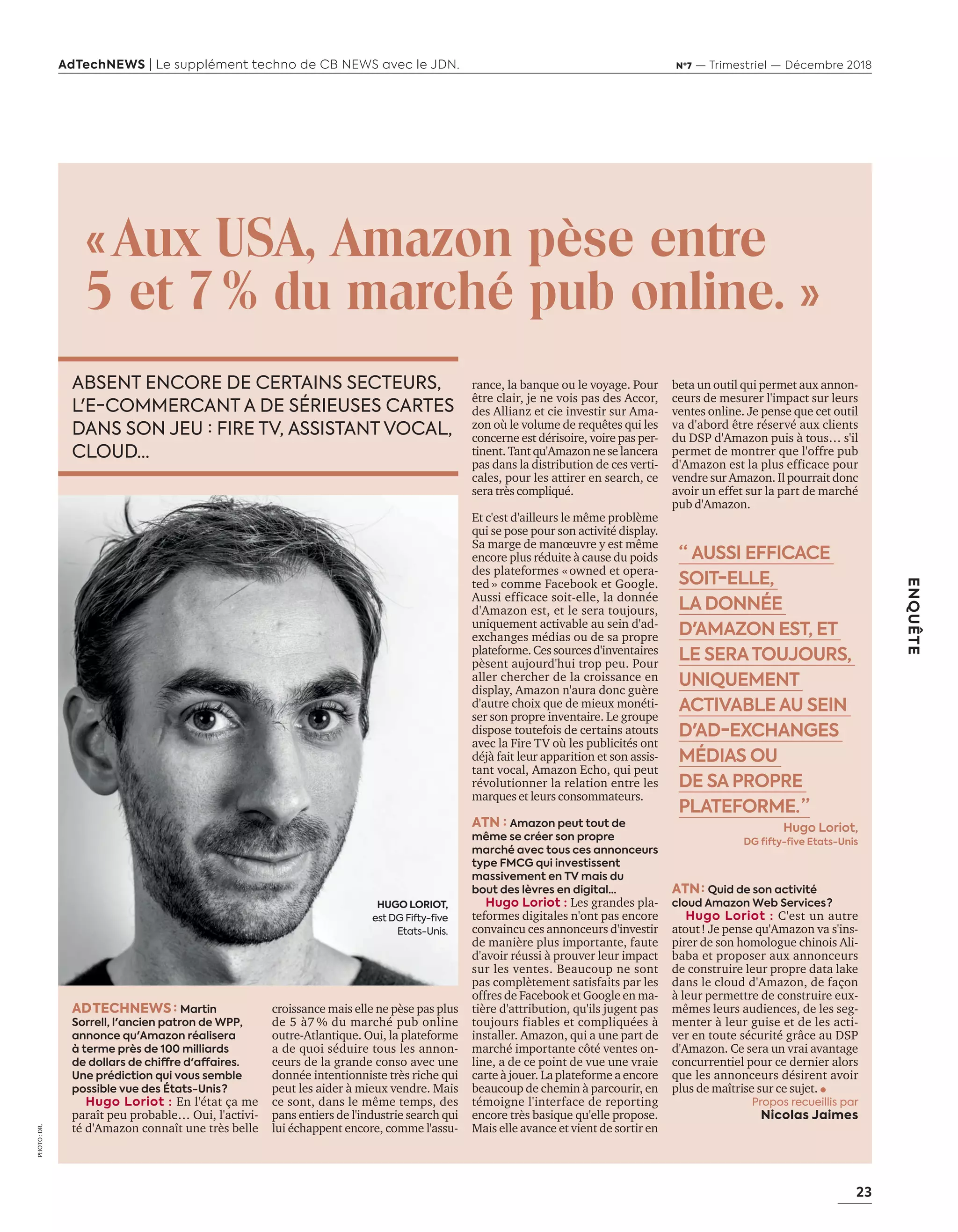23
ENQUÊTE
AdTechNEWS | Le supplément techno de CB NEWS avec le JDN. Nº7 — Trimestriel — Décembre 2018
PHOTO:DR.
«Aux USA, Amazon pèse entre
5 et 7% du marché pub online. »
AD TECHNEWS: Martin
Sorrell, l'ancien patron de WPP,
annonce qu'Amazon réalisera
à terme près de 100 milliards
de dollars de chiffre d'affaires.
Une prédiction qui vous semble
possible vue des États-Unis ?
Hugo Loriot : En l'état ça me
paraît peu probable… Oui, l'activi-
té d'Amazon connaît une très belle
croissance mais elle ne pèse pas plus
de 5 à7 % du marché pub online
outre-Atlantique. Oui, la plateforme
a de quoi séduire tous les annon-
ceurs de la grande conso avec une
donnée intentionniste très riche qui
peut les aider à mieux vendre. Mais
ce sont, dans le même temps, des
pans entiers de l'industrie search qui
lui échappent encore, comme l'assu-
rance, la banque ou le voyage. Pour
être clair, je ne vois pas des Accor,
des Allianz et cie investir sur Ama-
zon où le volume de requêtes qui les
concerne est dérisoire, voire pas per-
tinent.Tantqu'Amazonneselancera
pas dans la distribution de ces verti-
cales, pour les attirer en search, ce
sera très compliqué.
Et c'est d'ailleurs le même problème
qui se pose pour son activité display.
Sa marge de manœuvre y est même
encore plus réduite à cause du poids
des plateformes «owned et opera-
ted » comme Facebook et Google.
Aussi efficace soit-elle, la donnée
d'Amazon est, et le sera toujours,
uniquement activable au sein d'ad-
exchanges médias ou de sa propre
plateforme.Cessourcesd'inventaires
pèsent aujourd'hui trop peu. Pour
aller chercher de la croissance en
display, Amazon n'aura donc guère
d'autre choix que de mieux monéti-
ser son propre inventaire. Le groupe
dispose toutefois de certains atouts
avec la Fire TV où les publicités ont
déjà fait leur apparition et son assis-
tant vocal, Amazon Echo, qui peut
révolutionner la relation entre les
marques et leurs consommateurs.
ATN : Amazon peut tout de
même se créer son propre
marché avec tous ces annonceurs
type FMCG qui investissent
massivement en TV mais du
bout des lèvres en digital…
Hugo Loriot : Les grandes pla-
teformes digitales n'ont pas encore
convaincu ces annonceurs d'investir
de manière plus importante, faute
d'avoir réussi à prouver leur impact
sur les ventes. Beaucoup ne sont
pas complètement satisfaits par les
offres de Facebook et Google en ma-
tière d'attribution, qu'ils jugent pas
toujours fiables et compliquées à
installer. Amazon, qui a une part de
marché importante c té ventes on-
line, a de ce point de vue une vraie
carte à jouer. La plateforme a encore
beaucoup de chemin à parcourir, en
témoigne l'interface de reporting
encore très basique qu'elle propose.
Mais elle avance et vient de sortir en
beta un outil qui permet aux annon-
ceurs de mesurer l'impact sur leurs
ventes online. Je pense que cet outil
va d'abord être réservé aux clients
du DSP d'Amazon puis à tous… s'il
permet de montrer que l'offre pub
d'Amazon est la plus efficace pour
vendre sur Amazon. Il pourrait donc
avoir un effet sur la part de marché
pub d'Amazon.
ATN : Quid de son activité
cloud Amazon Web Services ?
Hugo Loriot : C'est un autre
atout! Je pense qu'Amazon va s'ins-
pirer de son homologue chinois Ali-
baba et proposer aux annonceurs
de construire leur propre data lake
dans le cloud d'Amazon, de façon
à leur permettre de construire eux-
mêmes leurs audiences, de les seg-
menter à leur guise et de les acti-
ver en toute sécurité grâce au DSP
d'Amazon. Ce sera un vrai avantage
concurrentiel pour ce dernier alors
que les annonceurs désirent avoir
plus de maîtrise sur ce sujet.
Propos recueillis par
Nicolas Jaimes
ABSENT ENCORE DE CERTAINS SECTEURS,
L'E-COMMERCANT A DE SÉRIEUSES CARTES
DANS SON JEU : FIRE TV, ASSISTANT VOCAL,
CLOUD…
HUGO LORIOT,
est DG Fifty-five
Etats-Unis.
“  AUSSI EFFICACE
SOIT-ELLE,
LA DONNÉE
D'AMAZON EST, ET
LE SERATOUJOURS,
UNIQUEMENT
ACTIVABLE AU SEIN
D'AD-EXCHANGES
MÉDIAS OU
DE SA PROPRE
PLATEFORME. ”
Hugo Loriot,
DG fifty-five Etats-Unis
20-24-Enquete Amazon-BAT-ATN7.indd 23 8/11/18 10:37
 