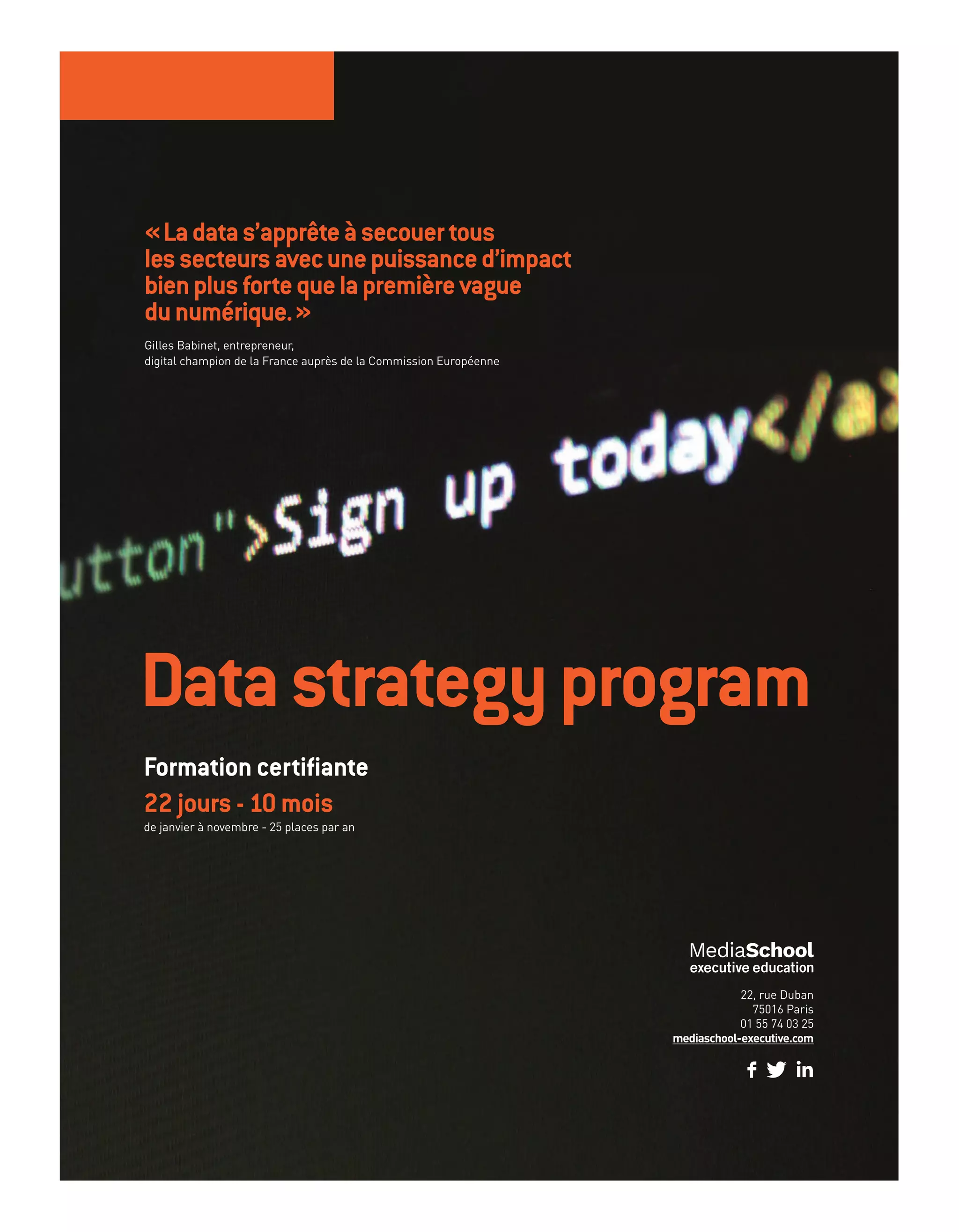 Datastrategyprogram
22, rue Duban
75016 Paris
01 55 74 03 25
mediaschool-executive.com
Formation certifiante
22 jours - 10 mois
de janvier à novembre - 25 places par an
«Ladatas’apprêteàsecouertous
lessecteursavecunepuissanced’impact
bienplusfortequelapremièrevague
dunumérique.»
Gilles Babinet, entrepreneur,
digital champion de la France auprès de la Commission Européenne
20-24-Enquete Amazon-BAT-ATN7.indd 25 8/11/18 10:37
 