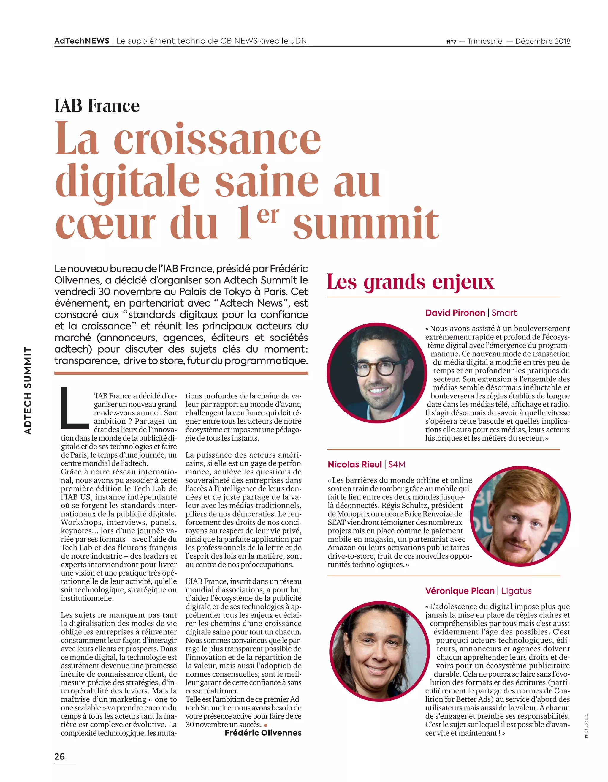 26
ADTECHSUMMIT
AdTechNEWS | Le supplément techno de CB NEWS avec le JDN. Nº7 — Trimestriel — Décembre 2018
L
’IAB France a décidé d’or-
ganiserunnouveaugrand
rendez-vous annuel. Son
ambition ? Partager un
état des lieux de l’innova-
tiondanslemondedelapublicitédi-
gitale et de ses technologies et faire
de Paris, le temps d’une journée, un
centre mondial de l’adtech.
Grâce à notre réseau internatio-
nal, nous avons pu associer à cette
première édition le Tech Lab de
l’IAB US, instance indépendante
où se forgent les standards inter-
nationaux de la publicité digitale.
Workshops, interviews, panels,
keynotes... lors d’une journée va-
riée par ses formats – avec l’aide du
Tech Lab et des fleurons français
de notre industrie – des leaders et
experts interviendront pour livrer
une vision et une pratique très opé-
rationnelle de leur activité, qu’elle
soit technologique, stratégique ou
institutionnelle.
Les sujets ne manquent pas tant
la digitalisation des modes de vie
oblige les entreprises à réinventer
constamment leur façon d’interagir
avec leurs clients et prospects. Dans
ce monde digital, la technologie est
assurément devenue une promesse
inédite de connaissance client, de
mesure précise des stratégies, d’in-
teropérabilité des leviers. Mais la
maîtrise d’un marketing « one to
one scalable » va prendre encore du
temps à tous les acteurs tant la ma-
tière est complexe et évolutive. La
complexitétechnologique,lesmuta-
Lenouveaubureaudel’IABFrance,présidéparFrédéric
Olivennes, a décidé d’organiser son Adtech Summit le
vendredi 30 novembre au Palais de Tokyo à Paris. Cet
événement, en partenariat avec “  Adtech News ” , est
consacré aux “  standards digitaux pour la confiance
et la croissance ” et réunit les principaux acteurs du
marché (annonceurs, agences, éditeurs et sociétés
adtech) pour discuter des sujets clés du moment  :
transparence, drivetostore,futurduprogrammatique.
David Pironon | Smart
« Nous avons assisté à un bouleversement
extrêmement rapide et profond de l’écosys-
tème digital avec l’émergence du program-
matique. Ce nouveau mode de transaction
du média digital a modiﬁé en tr s peu de
temps et en profondeur les pratiques du
secteur. Son extension à l’ensemble des
médias semble désormais inéluctable et
bouleversera les règles établies de longue
date dans les médias télé afﬁchage et radio.
Il s’agit désormais de savoir à quelle vitesse
s’opérera cette bascule et quelles implica-
tions elle aura pour ces médias, leurs acteurs
historiques et les métiers du secteur.»
Nicolas Rieul | S4M
«Les barrières du monde offline et online
sont en train de tomber grâce au mobile qui
fait le lien entre ces deux mondes jusque-
là déconnectés. Régis Schultz, président
de Monoprix ou encore Brice Renvoize de
SEAT viendront témoigner des nombreux
projets mis en place comme le paiement
mobile en magasin, un partenariat avec
Amazon ou leurs activations publicitaires
drive-to-store, fruit de ces nouvelles oppor-
tunités technologiques.»
Véronique Pican | Ligatus
«L’adolescence du digital impose plus que
jamais la mise en place de règles claires et
compréhensibles par tous mais c’est aussi
évidemment l’âge des possibles. C’est
pourquoi acteurs technologiques, édi-
teurs, annonceurs et agences doivent
chacun appréhender leurs droits et de-
voirs pour un écosystème publicitaire
durable. Cela ne pourra se faire sans l’évo-
lution des formats et des écritures (parti-
culièrement le partage des normes de Coa-
lition for Better Ads) au service d’abord des
utilisateurs mais aussi de la valeur. À chacun
de s’engager et prendre ses responsabilités.
C’est le sujet sur lequel il est possible d’avan-
cer vite et maintenant!»
tions profondes de la chaîne de va-
leur par rapport au monde d’avant,
challengent la conﬁance qui doit ré-
gner entre tous les acteurs de notre
écosystèmeetimposentunepédago-
gie de tous les instants.
La puissance des acteurs améri-
cains, si elle est un gage de perfor-
mance, soulève les questions de
souveraineté des entreprises dans
l’accès à l’intelligence de leurs don-
nées et de juste partage de la va-
leur avec les médias traditionnels,
piliers de nos démocraties. Le ren-
forcement des droits de nos conci-
toyens au respect de leur vie privé,
ainsi que la parfaite application par
les professionnels de la lettre et de
l’esprit des lois en la matière, sont
au centre de nos préoccupations.
L’IAB France, inscrit dans un réseau
mondial d’associations, a pour but
d’aider l’écosystème de la publicité
digitale et de ses technologies à ap-
préhender tous les enjeux et éclai-
rer les chemins d’une croissance
digitale saine pour tout un chacun.
Noussommesconvaincusquelepar-
tage le plus transparent possible de
l’innovation et de la répartition de
la valeur, mais aussi l’adoption de
normes consensuelles, sont le meil-
leur garant de cette conﬁance sans
cesse réafﬁrmer.
Telleestl’ambitiondecepremierAd-
techSummitetnousavonsbesoinde
votreprésenceactivepourfairedece
30novembreunsuccès.
Frédéric Olivennes
IAB France
La croissance
digitale saine au
cœur du 1er
summit
Les grands enjeux
PHOTOS:DR.
26-28-IAB France-BAT-ATN7.indd 26 8/11/18 9:09
 