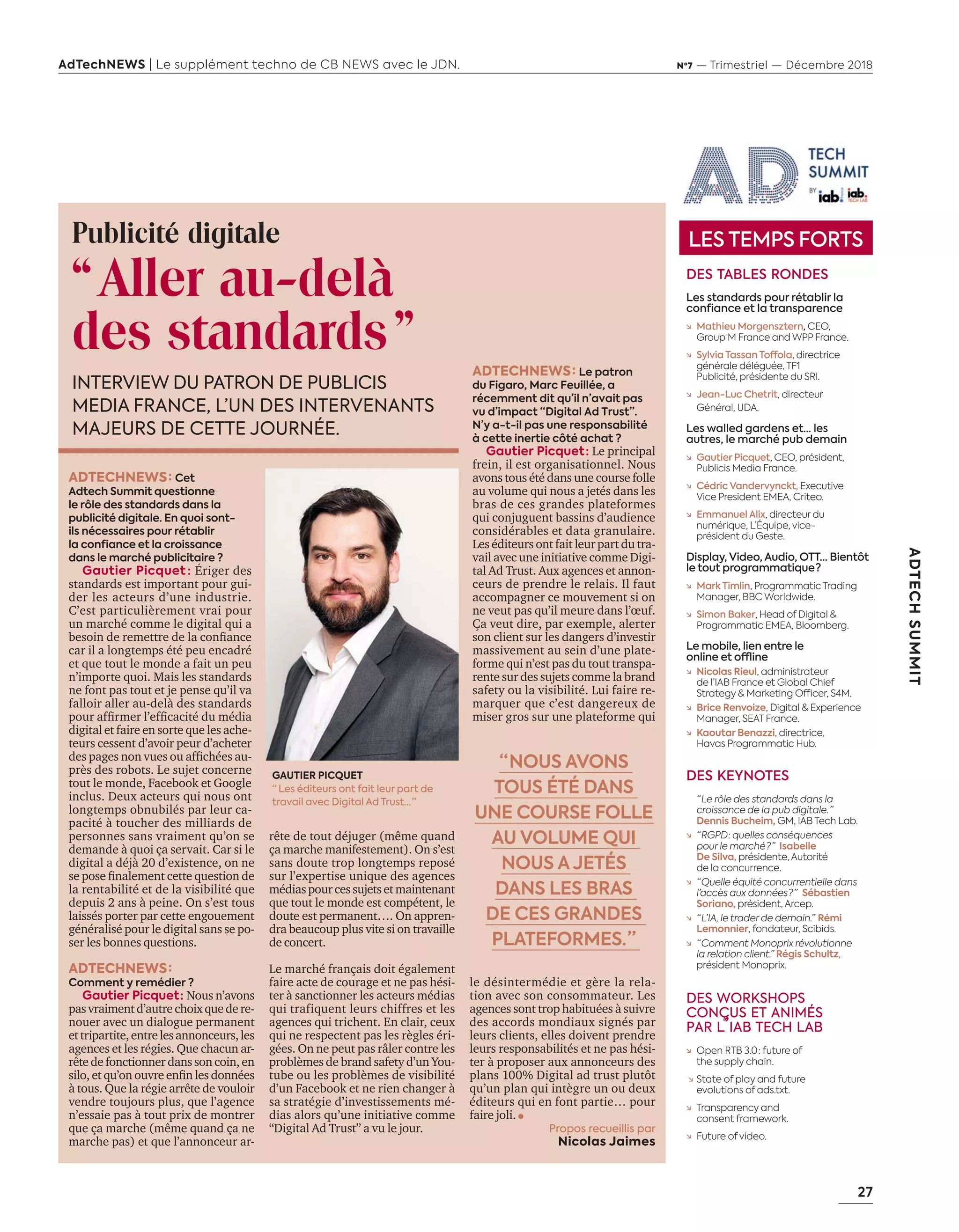 27
ADTECHSUMMIT
AdTechNEWS | Le supplément techno de CB NEWS avec le JDN. Nº7 — Trimestriel — Décembre 2018
ADTECHNEWS : Cet
Adtech Summit questionne
le rôle des standards dans la
publicité digitale. En quoi sont-
ils nécessaires pour rétablir
la confiance et la croissance
dans le marché publicitaire ?
Gautier Picquet : Ériger des
standards est important pour gui-
der les acteurs d’une industrie.
C’est particulièrement vrai pour
un marché comme le digital qui a
besoin de remettre de la conﬁance
car il a longtemps été peu encadré
et que tout le monde a fait un peu
n’importe quoi. Mais les standards
ne font pas tout et je pense qu’il va
falloir aller au-delà des standards
pour afﬁrmer l’efﬁcacité du média
digital et faire en sorte que les ache-
teurs cessent d’avoir peur d’acheter
des pages non vues ou afﬁchées au-
près des robots. Le sujet concerne
tout le monde, Facebook et Google
inclus. Deux acteurs qui nous ont
longtemps obnubilés par leur ca-
pacité à toucher des milliards de
personnes sans vraiment qu’on se
demande à quoi ça servait. Car si le
digital a déjà 20 d’existence, on ne
se pose ﬁnalement cette question de
la rentabilité et de la visibilité que
depuis 2 ans à peine. On s’est tous
laissés porter par cette engouement
généralisé pour le digital sans se po-
ser les bonnes questions.
ADTECHNEWS :
Comment y remédier ?
Gautier Picquet : Nous n’avons
pasvraimentd’autrechoixquedere-
nouer avec un dialogue permanent
ettripartite,entrelesannonceurs,les
agences et les régies. Que chacun ar-
rête de fonctionner dans son coin, en
silo et qu’on ouvre enﬁn les données
à tous. Que la régie arrête de vouloir
vendre toujours plus, que l’agence
n’essaie pas à tout prix de montrer
que ça marche (même quand ça ne
marche pas) et que l’annonceur ar-
rête de tout déjuger (même quand
ça marche manifestement). On s’est
sans doute trop longtemps reposé
sur l’expertise unique des agences
médiaspourcessujetsetmaintenant
que tout le monde est compétent, le
doute est permanent…. On appren-
dra beaucoup plus vite si on travaille
de concert.
Le marché français doit également
faire acte de courage et ne pas hési-
ter à sanctionner les acteurs médias
qui trafiquent leurs chiffres et les
agences qui trichent. En clair, ceux
qui ne respectent pas les règles éri-
gées. On ne peut pas râler contre les
problèmes de brand safety d’un You-
tube ou les problèmes de visibilité
d’un Facebook et ne rien changer à
sa stratégie d’investissements mé-
dias alors qu’une initiative comme
“Digital Ad Trust” a vu le jour.
ADTECHNEWS : Le patron
du Figaro, Marc Feuillée, a
récemment dit qu’il n’avait pas
vu d’impact “Digital Ad Trust”.
N’y a-t-il pas une responsabilité
à cette inertie côté achat ?
Gautier Picquet : Le principal
frein, il est organisationnel. Nous
avons tous été dans une course folle
au volume qui nous a jetés dans les
bras de ces grandes plateformes
qui conjuguent bassins d’audience
considérables et data granulaire.
Les éditeurs ont fait leur part du tra-
vail avec une initiative comme Digi-
tal Ad Trust. Aux agences et annon-
ceurs de prendre le relais. Il faut
accompagner ce mouvement si on
ne veut pas qu’il meure dans l’œuf.
Ça veut dire, par exemple, alerter
son client sur les dangers d’investir
massivement au sein d’une plate-
forme qui n’est pas du tout transpa-
rente sur des sujets comme la brand
safety ou la visibilité. Lui faire re-
marquer que c’est dangereux de
miser gros sur une plateforme qui
le désintermédie et gère la rela-
tion avec son consommateur. Les
agences sont trop habituées à suivre
des accords mondiaux signés par
leurs clients, elles doivent prendre
leurs responsabilités et ne pas hési-
ter à proposer aux annonceurs des
plans 100% Digital ad trust plutôt
qu’un plan qui intègre un ou deux
éditeurs qui en font partie… pour
faire joli.
Propos recueillis par
Nicolas Jaimes
GAUTIER PICQUET
“  Les éditeurs ont fait leur part de
travail avec Digital Ad Trust… ”
“ NOUS AVONS
TOUS ÉTÉ DANS
UNE COURSE FOLLE
AU VOLUME QUI
NOUS A JETÉS
DANS LES BRAS
DE CES GRANDES
PLATEFORMES. ”
INTERVIEW DU PATRON DE PUBLICIS
MEDIA FRANCE, L’UN DES INTERVENANTS
MAJEURS DE CETTE JOURNÉE.
Publicité digitale
“Aller au-delà
des standards”
LES TEMPS FORTS
DES TABLES RONDES
Les standards pour rétablir la
confiance et la transparence
↘ Mathieu Morgensztern, CEO,
Group M France and WPP France.
↘ Sylvia Tassan Toffola, directrice
générale déléguée, TF1
Publicité, présidente du SRI.
↘ Jean-Luc Chetrit, directeur
Général, UDA.
Les walled gardens et… les
autres, le marché pub demain
↘ Gautier Picquet, CEO, président,
Publicis Media France.
↘ Cédric Vandervynckt, Executive
Vice President EMEA, Criteo.
↘ Emmanuel Alix, directeur du
numérique, L’Équipe, vice-
président du Geste.
Display, Video, Audio, OTT… Bientôt
le tout programmatique ?
↘ Mark Timlin, Programmatic Trading
Manager, BBC Worldwide.
↘ Simon Baker, Head of Digital &
Programmatic EMEA, Bloomberg.
Le mobile, lien entre le
online et offline
↘ Nicolas Rieul, administrateur
de l’IAB France et Global Chief
Strategy & Marketing Officer, S4M.
↘ Brice Renvoize, Digital & Experience
Manager, SEAT France.
↘ Kaoutar Benazzi, directrice,
Havas Programmatic Hub.
DES KEYNOTES
“ Le rôle des standards dans la
croissance de la pub digitale. ”
Dennis Bucheim, GM, IAB Tech Lab.
↘ “ RGPD : quelles conséquences
pour le marché ? ” Isabelle
De Silva, présidente, Autorité
de la concurrence.
↘ “ Quelle équité concurrentielle dans
l’accès aux données ? ”  Sébastien
Soriano, président, Arcep.
↘ “ L’IA, le trader de demain.”  Rémi
Lemonnier, fondateur, Scibids.
↘ “ Comment Monoprix révolutionne
la relation client.” Régis Schultz,
président Monoprix.
DES WORKSHOPS
CONÇUS ET ANIMÉS
PAR L’IAB TECH LAB
↘ Open RTB 3.0 : future of
the supply chain.
↘ State of play and future
evolutions of ads.txt.
↘ Transparency and
consent framework.
↘ Future of video.
26-28-IAB France-BAT-ATN7.indd 27 8/11/18 9:09
 