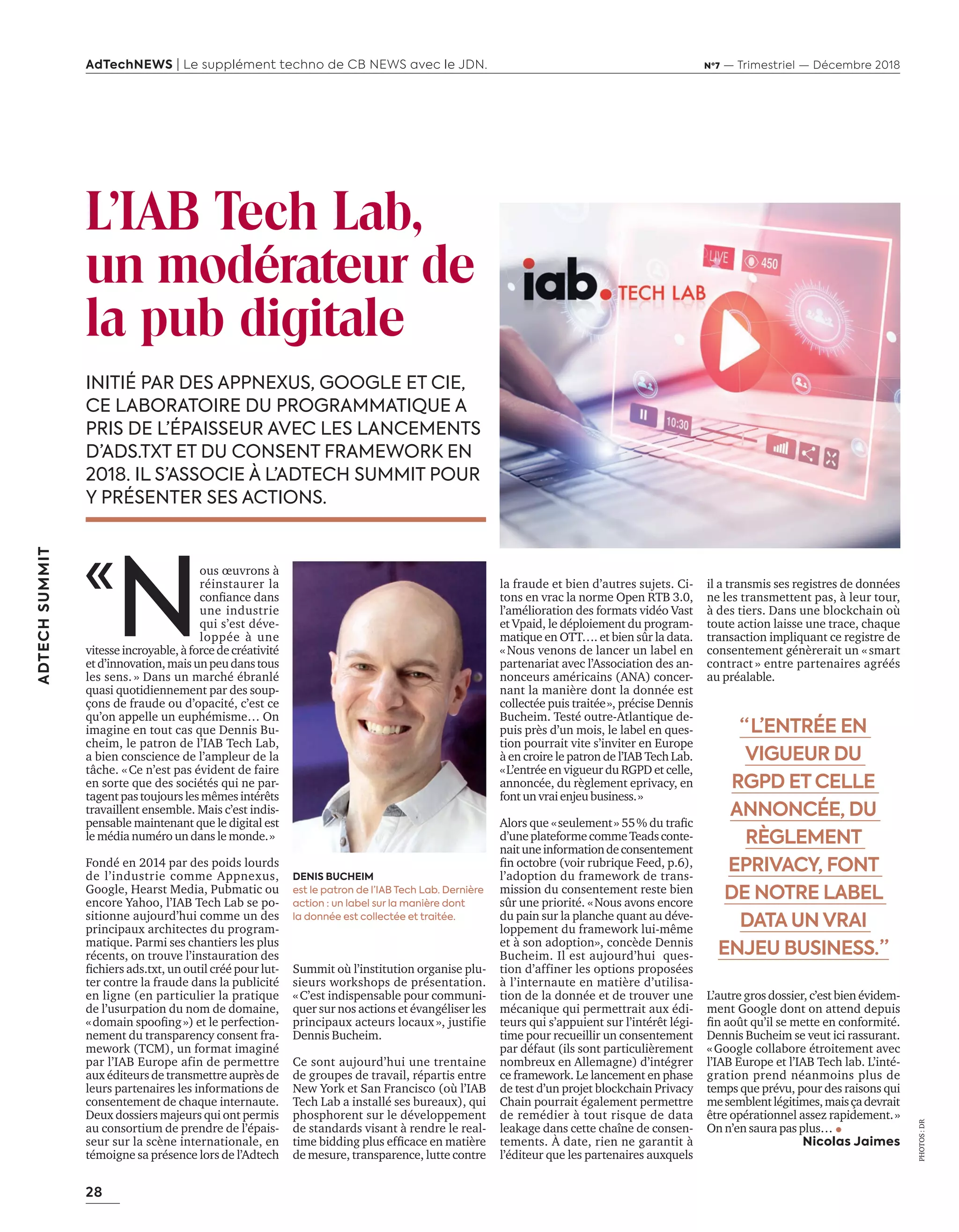 28
ADTECHSUMMIT
AdTechNEWS | Le supplément techno de CB NEWS avec le JDN. Nº7 — Trimestriel — Décembre 2018
la fraude et bien d’autres sujets. Ci-
tons en vrac la norme Open RTB 3.0,
l’amélioration des formats vidéo Vast
et Vpaid, le déploiement du program-
matique en OTT…. et bien sûr la data.
«Nous venons de lancer un label en
partenariat avec l’Association des an-
nonceurs américains (ANA) concer-
nant la manière dont la donnée est
collectée puis traitée», précise Dennis
Bucheim. Testé outre-Atlantique de-
puis près d’un mois, le label en ques-
tion pourrait vite s’inviter en Europe
à en croire le patron de l’IAB Tech Lab.
«L’entrée en vigueur du RGPD et celle,
annoncée, du règlement eprivacy, en
fontunvraienjeubusiness.»
lors que «seulement» du traﬁc
d’uneplateformecommeTeadsconte-
naituneinformationdeconsentement
ﬁn octobre voir rubrique eed p.
l’adoption du framework de trans-
mission du consentement reste bien
sûr une priorité. «Nous avons encore
du pain sur la planche quant au déve-
loppement du framework lui-même
et à son adoption», concède Dennis
Bucheim. Il est aujourd’hui ques-
tion d’affiner les options proposées
à l’internaute en matière d’utilisa-
tion de la donnée et de trouver une
mécanique qui permettrait aux édi-
teurs qui s’appuient sur l’intérêt légi-
time pour recueillir un consentement
par défaut (ils sont particulièrement
nombreux en Allemagne) d’intégrer
ce framework. Le lancement en phase
de test d’un projet blockchain Privacy
Chain pourrait également permettre
de remédier à tout risque de data
leakage dans cette chaîne de consen-
tements. À date, rien ne garantit à
l’éditeur que les partenaires auxquels
L’IAB Tech Lab,
un modérateur de
la pub digitale
INITIÉ PAR DES APPNEXUS, GOOGLE ET CIE,
CE LABORATOIRE DU PROGRAMMATIQUE A
PRIS DE L’ÉPAISSEUR AVEC LES LANCEMENTS
D’ADS.TXT ET DU CONSENT FRAMEWORK EN
2018. IL S’ASSOCIE À L’ADTECH SUMMIT POUR
Y PRÉSENTER SES ACTIONS.
il a transmis ses registres de données
ne les transmettent pas, à leur tour,
à des tiers. Dans une blockchain où
toute action laisse une trace, chaque
transaction impliquant ce registre de
consentement génèrerait un «smart
contract » entre partenaires agréés
au préalable.
L’autre gros dossier, c’est bien évidem-
ment Google dont on attend depuis
ﬁn ao t qu’il se mette en conformité.
Dennis Bucheim se veut ici rassurant.
«Google collabore étroitement avec
l’IAB Europe et l’IAB Tech lab. L’inté-
gration prend néanmoins plus de
temps que prévu, pour des raisons qui
mesemblentlégitimes,maisçadevrait
être opérationnel assez rapidement.»
On n’en saura pas plus…
Nicolas Jaimes
«
N
ous œuvrons à
réinstaurer la
conﬁance dans
une industrie
qui s’est déve-
loppée à une
vitesseincroyable,àforcedecréativité
etd’innovation,maisunpeudanstous
les sens. » Dans un marché ébranlé
quasi quotidiennement par des soup-
çons de fraude ou d’opacité, c’est ce
qu’on appelle un euphémisme… On
imagine en tout cas que Dennis Bu-
cheim, le patron de l’IAB Tech Lab,
a bien conscience de l’ampleur de la
tâche. «Ce n’est pas évident de faire
en sorte que des sociétés qui ne par-
tagent pas toujours les mêmes intérêts
travaillent ensemble. Mais c’est indis-
pensable maintenant que le digital est
le média numéro un dans le monde.»
Fondé en 2014 par des poids lourds
de l’industrie comme Appnexus,
Google, Hearst Media, Pubmatic ou
encore Yahoo, l’IAB Tech Lab se po-
sitionne aujourd’hui comme un des
principaux architectes du program-
matique. Parmi ses chantiers les plus
récents, on trouve l’instauration des
ﬁchiers ads.txt un outil créé pour lut-
ter contre la fraude dans la publicité
en ligne (en particulier la pratique
de l’usurpation du nom de domaine,
«domain spooﬁng» et le perfection-
nement du transparency consent fra-
mework (TCM), un format imaginé
par l’IAB Europe afin de permettre
aux éditeurs de transmettre auprès de
leurs partenaires les informations de
consentement de chaque internaute.
Deux dossiers majeurs qui ont permis
au consortium de prendre de l’épais-
seur sur la scène internationale, en
témoigne sa présence lors de l’Adtech
Summit où l’institution organise plu-
sieurs workshops de présentation.
«C’est indispensable pour communi-
quer sur nos actions et évangéliser les
principaux acteurs locaux», justifie
Dennis Bucheim.
Ce sont aujourd’hui une trentaine
de groupes de travail, répartis entre
New York et San Francisco (où l’IAB
Tech Lab a installé ses bureaux), qui
phosphorent sur le développement
de standards visant à rendre le real-
time bidding plus efﬁcace en mati re
de mesure, transparence, lutte contre
“  L’ENTRÉE EN
VIGUEUR DU
RGPD ET CELLE
ANNONCÉE, DU
RÈGLEMENT
EPRIVACY, FONT
DE NOTRE LABEL
DATA UN VRAI
ENJEU BUSINESS. ”
PHOTOS:DR
DENIS BUCHEIM
est le patron de l’IAB Tech Lab. Dernière
action : un label sur la manière dont
la donnée est collectée et traitée.
26-28-IAB France-BAT-ATN7.indd 28 8/11/18 9:09
 