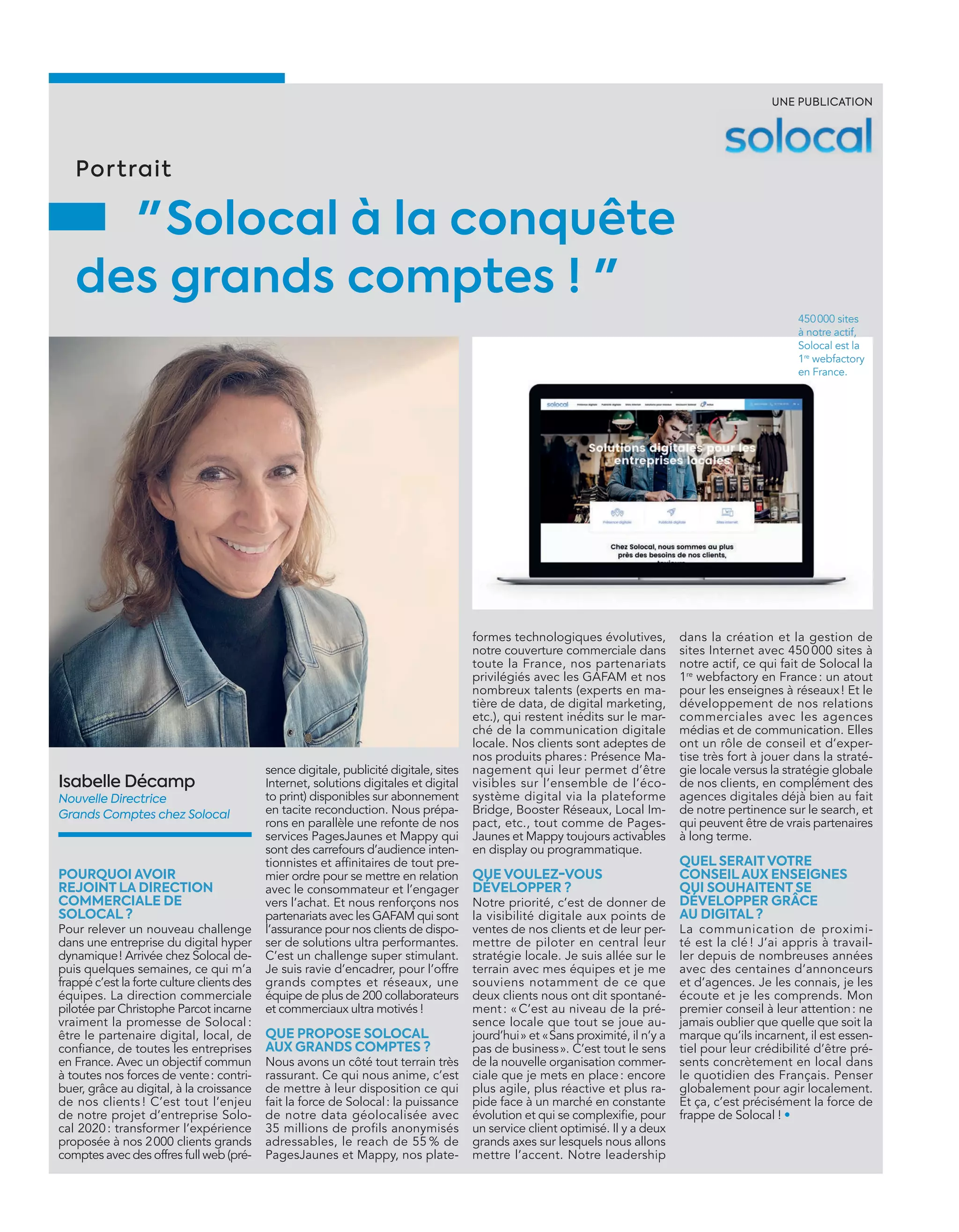 formes technologiques évolutives,
notre couverture commerciale dans
toute la France, nos partenariats
privilégiés avec les GAFAM et nos
nombreux talents (experts en ma-
tière de data, de digital marketing,
etc.), qui restent inédits sur le mar-
ché de la communication digitale
locale. Nos clients sont adeptes de
nos produits phares: Présence Ma-
nagement qui leur permet d’être
visibles sur l’ensemble de l’éco-
système digital via la plateforme
Bridge, Booster Réseaux, Local Im-
pact, etc., tout comme de Pages-
Jaunes et Mappy toujours activables
en display ou programmatique.
QUE VOULEZ-VOUS
DÉVELOPPER ?
Notre priorité, c’est de donner de
la visibilité digitale aux points de
ventes de nos clients et de leur per-
mettre de piloter en central leur
stratégie locale. Je suis allée sur le
terrain avec mes équipes et je me
souviens notamment de ce que
deux clients nous ont dit spontané-
ment: «C’est au niveau de la pré-
sence locale que tout se joue au-
jourd’hui» et «Sans proximité, il n’y a
pas de business». C’est tout le sens
de la nouvelle organisation commer-
ciale que je mets en place: encore
plus agile, plus réactive et plus ra-
pide face à un marché en constante
évolution et qui se complexiﬁe, pour
un service client optimisé. Il y a deux
grands axes sur lesquels nous allons
mettre l’accent. Notre leadership
Isabelle Décamp
Nouvelle Directrice
Grands Comptes chez Solocal
sence digitale, publicité digitale, sites
Internet, solutions digitales et digital
to print) disponibles sur abonnement
en tacite reconduction. Nous prépa-
rons en parallèle une refonte de nos
services PagesJaunes et Mappy qui
sont des carrefours d’audience inten-
tionnistes et afﬁnitaires de tout pre-
mier ordre pour se mettre en relation
avec le consommateur et l’engager
vers l’achat. Et nous renforçons nos
partenariats avec les GAFAM qui sont
l’assurance pour nos clients de dispo-
ser de solutions ultra performantes.
C’est un challenge super stimulant.
Je suis ravie d’encadrer, pour l’offre
grands comptes et réseaux, une
équipe de plus de 200 collaborateurs
et commerciaux ultra motivés !
QUE PROPOSE SOLOCAL
AUX GRANDS COMPTES ?
Nous avons un côté tout terrain très
rassurant. Ce qui nous anime, c’est
de mettre à leur disposition ce qui
fait la force de Solocal: la puissance
de notre data géolocalisée avec
35 millions de profils anonymisés
adressables, le reach de 55 % de
PagesJaunes et Mappy, nos plate-
dans la création et la gestion de
sites Internet avec 450 000 sites à
notre actif, ce qui fait de Solocal la
1re
webfactory en France: un atout
pour les enseignes à réseaux! Et le
développement de nos relations
commerciales avec les agences
médias et de communication. Elles
ont un rôle de conseil et d’exper-
tise très fort à jouer dans la straté-
gie locale versus la stratégie globale
de nos clients, en complément des
agences digitales déjà bien au fait
de notre pertinence sur le search, et
qui peuvent être de vrais partenaires
à long terme.
QUEL SERAITVOTRE
CONSEILAUX ENSEIGNES
QUI SOUHAITENT SE
DÉVELOPPER GRÂCE
AU DIGITAL ?
La communication de proximi-
té est la clé ! J’ai appris à travail-
ler depuis de nombreuses années
avec des centaines d’annonceurs
et d’agences. Je les connais, je les
écoute et je les comprends. Mon
premier conseil à leur attention: ne
jamais oublier que quelle que soit la
marque qu’ils incarnent, il est essen-
tiel pour leur crédibilité d’être pré-
sents concrètement en local dans
le quotidien des Français. Penser
globalement pour agir localement.
Et ça, c’est précisément la force de
frappe de Solocal ! •
Portrait
" Solocal à la conquête
des grands comptes ! "
POURQUOI AVOIR
REJOINT LA DIRECTION
COMMERCIALE DE
SOLOCAL ?
Pour relever un nouveau challenge
dans une entreprise du digital hyper
dynamique! Arrivée chez Solocal de-
puis quelques semaines, ce qui m’a
frappé c’est la forte culture clients des
équipes. La direction commerciale
pilotée par Christophe Parcot incarne
vraiment la promesse de Solocal :
être le partenaire digital, local, de
conﬁance, de toutes les entreprises
en France. Avec un objectif commun
à toutes nos forces de vente: contri-
buer, grâce au digital, à la croissance
de nos clients ! C’est tout l’enjeu
de notre projet d’entreprise Solo-
cal 2020: transformer l’expérience
proposée à nos 2000 clients grands
comptes avec des offres full web (pré-
UNE PUBLICATION
450000 sites
à notre actif,
Solocal est la
1re
webfactory
en France.
26-28-IAB France-BAT-ATN7.indd 29 8/11/18 9:09
 