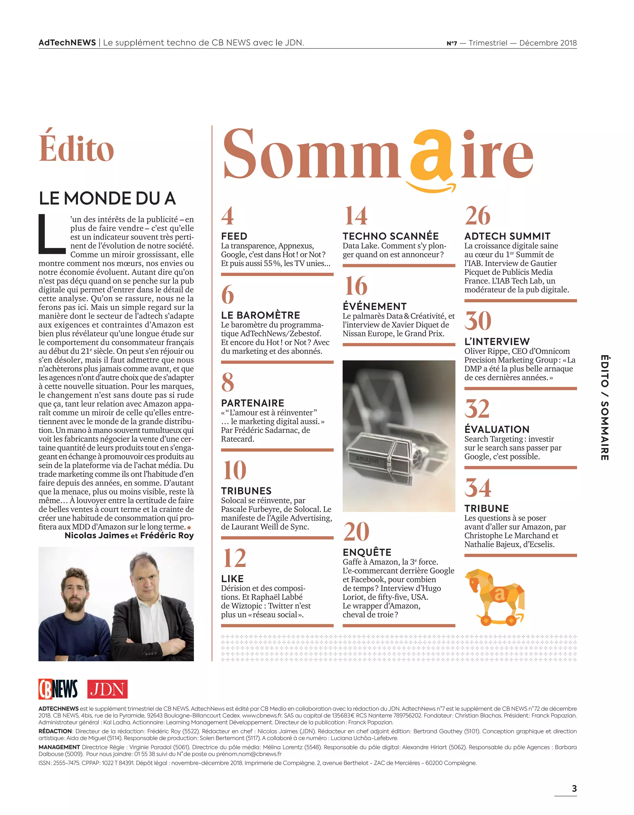 3
ÉDITO/SOMMAIRE
AdTechNEWS | Le supplément techno de CB NEWS avec le JDN. Nº7 — Trimestriel — Décembre 2018
L
’un des intérêts de la publicité –en
plus de faire vendre – c’est qu’elle
est un indicateur souvent très perti-
nent de l’évolution de notre société.
Comme un miroir grossissant, elle
montre comment nos mœurs, nos envies ou
notre économie évoluent. Autant dire qu’on
n’est pas déçu quand on se penche sur la pub
digitale qui permet d’entrer dans le détail de
cette analyse. Qu’on se rassure, nous ne la
ferons pas ici. Mais un simple regard sur la
manière dont le secteur de l’adtech s’adapte
aux exigences et contraintes d’Amazon est
bien plus révélateur qu’une longue étude sur
le comportement du consommateur français
au début du 21e
siècle. On peut s’en réjouir ou
s’en désoler, mais il faut admettre que nous
n’achèterons plus jamais comme avant, et que
lesagencesn’ontd’autrechoixquedes’adapter
à cette nouvelle situation. Pour les marques,
le changement n’est sans doute pas si rude
que ça, tant leur relation avec Amazon appa-
raît comme un miroir de celle qu’elles entre-
tiennent avec le monde de la grande distribu-
tion.Unmanoàmanosouventtumultueuxqui
voit les fabricants négocier la vente d’une cer-
taine quantité de leurs produits tout en s’enga-
geantenéchangeàpromouvoircesproduitsau
sein de la plateforme via de l’achat média. Du
trade marketing comme ils ont l’habitude d’en
faire depuis des années, en somme. D’autant
que la menace, plus ou moins visible, reste là
même… À louvoyer entre la certitude de faire
de belles ventes à court terme et la crainte de
créer une habitude de consommation qui pro-
ﬁtera aux d’ ma on sur le long terme.
Nicolas Jaimes et Frédéric Roy
Édito
ADTECHNEWS est le supplément trimestriel de CB NEWS. AdtechNews est édité par CB Media en collaboration avec la rédaction du JDN. AdtechNews n°7 est le supplément de CB NEWS n° 72 de décembre
2018. CB NEWS. 4 bis, rue de la Pyramide, 92643 Boulogne-Billancourt Cedex. www.cbnews.fr. SAS au capital de 135 683 € RCS Nanterre 789756202. Fondateur : Christian Blachas. Président : Franck Papazian.
Administrateur général  : Kal Ladha. Actionnaire : Learning Management Développement. Directeur de la publication  : Franck Papazian.
RÉDACTION : Directeur de la rédaction : Frédéric Roy (55 22). Rédacteur en chef : Nicolas Jaimes (JDN). Rédacteur en chef adjoint édition : Bertrand Gauthey (51 01). Conception graphique et direction
artistique : Aida de Miguel (51 14). Responsable de production : Solen Bertemont (51 17). A collaboré à ce numéro : Luciana Uchôa-Lefebvre.
MANAGEMENT Directrice Régie : Virginie Paradol (5061). Directrice du pôle média : Mélina Lorentz (5548). Responsable du pôle digital : Alexandre Hiriart (5062). Responsable du pôle Agences : Barbara
Dalbouse (5009). Pour nous joindre : 01 55 38 suivi du N° de poste ou prénom.nom@cbnews.fr
ISSN : 2555-7475. CPPAP : 1022 T 84391. Dépôt légal  : novembre-décembre 2018. Imprimerie de Compiègne. 2, avenue Berthelot - ZAC de Mercières - 60200 Compiègne.
14
TECHNO SCANNÉE
Data Lake. Comment s’y plon-
ger quand on est annonceur?
16
ÉVÉNEMENT
Le palmarès Data&Créativité, et
l’interview de Xavier Diquet de
Nissan Europe, le Grand Prix.
20
ENQUÊTE
Gaffe à Amazon, la 3e
force.
L’e-commercant derrière Google
et Facebook, pour combien
de temps? Interview d’Hugo
oriot de ﬁft ﬁve .
Le wrapper d’Amazon,
cheval de troie?
26
ADTECH SUMMIT
La croissance digitale saine
au cœur du 1er
ummit de
l’IAB. Interview de Gautier
Picquet de Publicis Media
France. L’IAB Tech Lab, un
modérateur de la pub digitale.
30
L’INTERVIEW
Oliver Rippe, CEO d’Omnicom
Precision Marketing Group: «La
DMP a été la plus belle arnaque
de ces dernières années.»
32
ÉVALUATION
earch argeting investir
sur le search sans passer par
Google, c’est possible.
34
TRIBUNE
Les questions à se poser
avant d’aller sur Amazon, par
Christophe Le Marchand et
Nathalie Bajeux, d’Ecselis.
✣ ✣ ✣ ✣ ✣ ✣ ✣ ✣ ✣ ✣ ✣ ✣ ✣ ✣ ✣ ✣ ✣ ✣ ✣ ✣ ✣ ✣ ✣ ✣ ✣ ✣ ✣ ✣ ✣ ✣ ✣ ✣ ✣ ✣ ✣ ✣ ✣ ✣ ✣ ✣ ✣ ✣ ✣ ✣ ✣ ✣ ✣ ✣ ✣ ✣ ✣ ✣ ✣ ✣ ✣ ✣ ✣ ✣ ✣ ✣ ✣ ✣ ✣ ✣ ✣ ✣ ✣ ✣ ✣ ✣ ✣ ✣ ✣ ✣ ✣ ✣
✣ ✣ ✣ ✣ ✣ ✣ ✣ ✣ ✣ ✣ ✣ ✣ ✣ ✣ ✣ ✣ ✣ ✣ ✣ ✣ ✣ ✣ ✣ ✣ ✣ ✣ ✣ ✣ ✣ ✣ ✣ ✣ ✣ ✣ ✣ ✣ ✣ ✣ ✣ ✣ ✣ ✣ ✣ ✣ ✣ ✣ ✣ ✣ ✣ ✣ ✣ ✣ ✣ ✣ ✣ ✣ ✣ ✣ ✣ ✣ ✣ ✣ ✣ ✣ ✣ ✣ ✣ ✣ ✣ ✣ ✣ ✣ ✣ ✣ ✣ ✣
✣ ✣ ✣ ✣ ✣ ✣ ✣ ✣ ✣ ✣ ✣ ✣ ✣ ✣ ✣ ✣ ✣ ✣ ✣ ✣ ✣ ✣ ✣ ✣ ✣ ✣ ✣ ✣ ✣ ✣ ✣ ✣ ✣ ✣ ✣ ✣ ✣ ✣ ✣ ✣ ✣ ✣ ✣ ✣ ✣ ✣ ✣ ✣ ✣ ✣ ✣ ✣ ✣ ✣ ✣ ✣ ✣ ✣ ✣ ✣ ✣ ✣ ✣ ✣ ✣ ✣ ✣ ✣ ✣ ✣ ✣ ✣ ✣
✣ ✣ ✣ ✣ ✣ ✣ ✣ ✣ ✣ ✣ ✣ ✣ ✣ ✣ ✣ ✣ ✣ ✣ ✣ ✣ ✣ ✣ ✣ ✣ ✣ ✣ ✣ ✣ ✣ ✣ ✣ ✣ ✣ ✣ ✣ ✣ ✣ ✣ ✣ ✣ ✣ ✣ ✣ ✣ ✣ ✣ ✣ ✣ ✣ ✣ ✣ ✣ ✣ ✣ ✣ ✣ ✣ ✣ ✣ ✣ ✣ ✣ ✣ ✣ ✣ ✣ ✣ ✣ ✣ ✣ ✣ ✣ ✣
✣ ✣ ✣ ✣ ✣ ✣ ✣ ✣ ✣ ✣ ✣ ✣ ✣ ✣ ✣ ✣ ✣ ✣ ✣ ✣ ✣ ✣ ✣ ✣ ✣ ✣ ✣ ✣ ✣ ✣ ✣ ✣ ✣ ✣ ✣ ✣ ✣ ✣ ✣ ✣ ✣ ✣ ✣ ✣ ✣ ✣ ✣ ✣ ✣ ✣ ✣ ✣ ✣ ✣ ✣ ✣ ✣ ✣ ✣ ✣ ✣ ✣ ✣ ✣ ✣ ✣ ✣ ✣ ✣ ✣ ✣ ✣ ✣
4
FEED
La transparence, Appnexus,
Google, c’est dans Hot! or Not?
Et puis aussi 55%, les TV unies...
6
LE BAROMÈTRE
Le baromètre du programma-
tique AdTechNews/Zebestof.
Et encore du Hot! or Not? Avec
du marketing et des abonnés.
8
PARTENAIRE
«“L’amour est à réinventer”
… le marketing digital aussi.»
ar rédéric adarnac de
Ratecard.
10
TRIBUNES
olocal se réinvente par
ascale urbe re de olocal. e
manifeste de l’Agile Advertising,
de aurant eill de nc.
12
LIKE
Dérision et des composi-
tions. Et Raphaël Labbé
de Wiztopic : Twitter n’est
plus un «réseau social».
Somm ireLE MONDE DU A
03-EditoSommaire-BAT-ATN7.indd 3 8/11/18 14:53
 