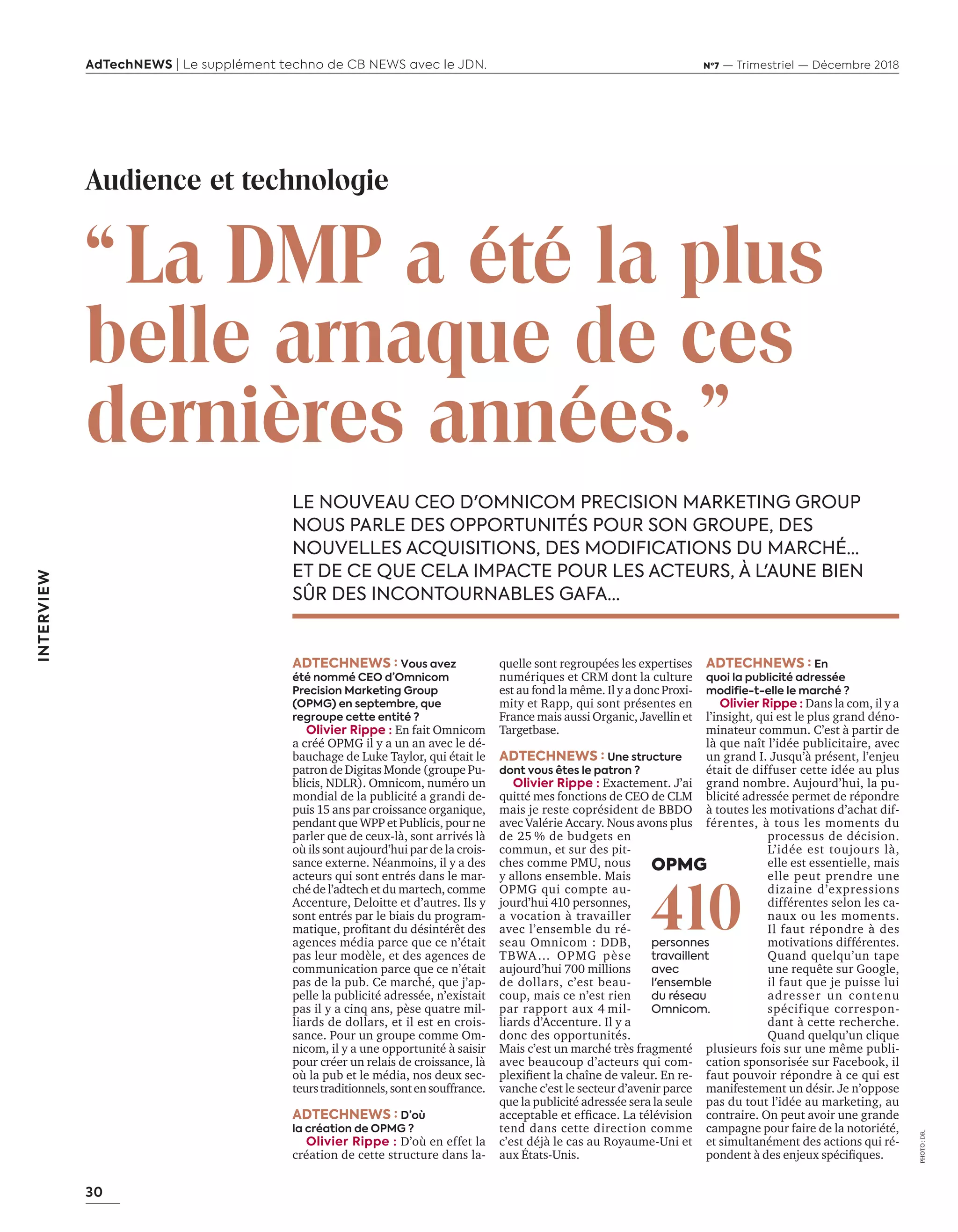 30
AdTechNEWS | Le supplément techno de CB NEWS avec le JDN. Nº7 — Trimestriel — Décembre 2018
INTERVIEW
“La DMP a été la plus
belle arnaque de ces
dernières années.”
LE NOUVEAU CEO D'OMNICOM PRECISION MARKETING GROUP
NOUS PARLE DES OPPORTUNITÉS POUR SON GROUPE, DES
NOUVELLES ACQUISITIONS, DES MODIFICATIONS DU MARCHÉ…
ET DE CE QUE CELA IMPACTE POUR LES ACTEURS, À L'AUNE BIEN
SÛR DES INCONTOURNABLES GAFA...
ADTECHNEWS : Vous avez
été nommé CEO d’Omnicom
Precision Marketing Group
(OPMG) en septembre, que
regroupe cette entité ?
Olivier Rippe : En fait Omnicom
a créé OPMG il y a un an avec le dé-
bauchage de Luke Taylor, qui était le
patron de Digitas Monde (groupe Pu-
blicis, NDLR). Omnicom, numéro un
mondial de la publicité a grandi de-
puis 15 ans par croissance organique,
pendant que WPP et Publicis, pour ne
parler que de ceux-là, sont arrivés là
où ils sont aujourd’hui par de la crois-
sance externe. Néanmoins, il y a des
acteurs qui sont entrés dans le mar-
ché de l’adtech et du martech, comme
Accenture, Deloitte et d’autres. Ils y
sont entrés par le biais du program-
matique proﬁtant du désintérêt des
agences média parce que ce n’était
pas leur modèle, et des agences de
communication parce que ce n’était
pas de la pub. Ce marché, que j’ap-
pelle la publicité adressée, n’existait
pas il y a cinq ans, pèse quatre mil-
liards de dollars, et il est en crois-
sance. Pour un groupe comme Om-
nicom, il y a une opportunité à saisir
pour créer un relais de croissance, là
où la pub et le média, nos deux sec-
teurstraditionnels,sontensouffrance.
ADTECHNEWS : D’où
la création de OPMG ?
Olivier Rippe : D’où en effet la
création de cette structure dans la-
PHOTO:DR.
Audience et technologie
quelle sont regroupées les expertises
numériques et CRM dont la culture
est au fond la même. l a donc roxi-
mity et Rapp, qui sont présentes en
France mais aussi Organic, Javellin et
Targetbase.
ADTECHNEWS : Une structure
dont vous êtes le patron ?
Olivier Rippe : Exactement. J’ai
quitté mes fonctions de CEO de CLM
mais je reste coprésident de BBDO
avec Valérie Accary. Nous avons plus
de 25 % de budgets en
commun, et sur des pit-
ches comme PMU, nous
y allons ensemble. Mais
OPMG qui compte au-
jourd’hui 410 personnes,
a vocation à travailler
avec l’ensemble du ré-
seau Omnicom : DDB,
TBWA… OPMG pèse
aujourd’hui 700 millions
de dollars, c’est beau-
coup, mais ce n’est rien
par rapport aux 4 mil-
liards d’Accenture. Il y a
donc des opportunités.
Mais c’est un marché très fragmenté
avec beaucoup d’acteurs qui com-
plexiﬁent la cha ne de valeur. n re-
vanche c’est le secteur d’avenir parce
que la publicité adressée sera la seule
acceptable et efﬁcace. a télévision
tend dans cette direction comme
c’est déjà le cas au Royaume-Uni et
aux États-Unis.
ADTECHNEWS : En
quoi la publicité adressée
modifie-t-elle le marché ?
Olivier Rippe : Dans la com, il y a
l’insight, qui est le plus grand déno-
minateur commun. C’est à partir de
l que na t l’idée publicitaire avec
un grand I. Jusqu’à présent, l’enjeu
était de diffuser cette idée au plus
grand nombre. Aujourd’hui, la pu-
blicité adressée permet de répondre
à toutes les motivations d’achat dif-
férentes, à tous les moments du
processus de décision.
L’idée est toujours là,
elle est essentielle, mais
elle peut prendre une
dizaine d’expressions
différentes selon les ca-
naux ou les moments.
Il faut répondre à des
motivations différentes.
Quand quelqu’un tape
une requête sur oogle
il faut que je puisse lui
adresser un contenu
spécifique correspon-
dant à cette recherche.
Quand quelqu’un clique
plusieurs fois sur une même publi-
cation sponsorisée sur Facebook, il
faut pouvoir répondre à ce qui est
manifestement un désir. Je n’oppose
pas du tout l’idée au marketing, au
contraire. On peut avoir une grande
campagne pour faire de la notoriété,
et simultanément des actions qui ré-
pondent des enjeux spéciﬁques.
OPMG
410personnes
travaillent
avec
l'ensemble
du réseau
Omnicom.
30-31-ITV-Olivier Rippe-BAT-ATN7.indd 30 8/11/18 12:37
 