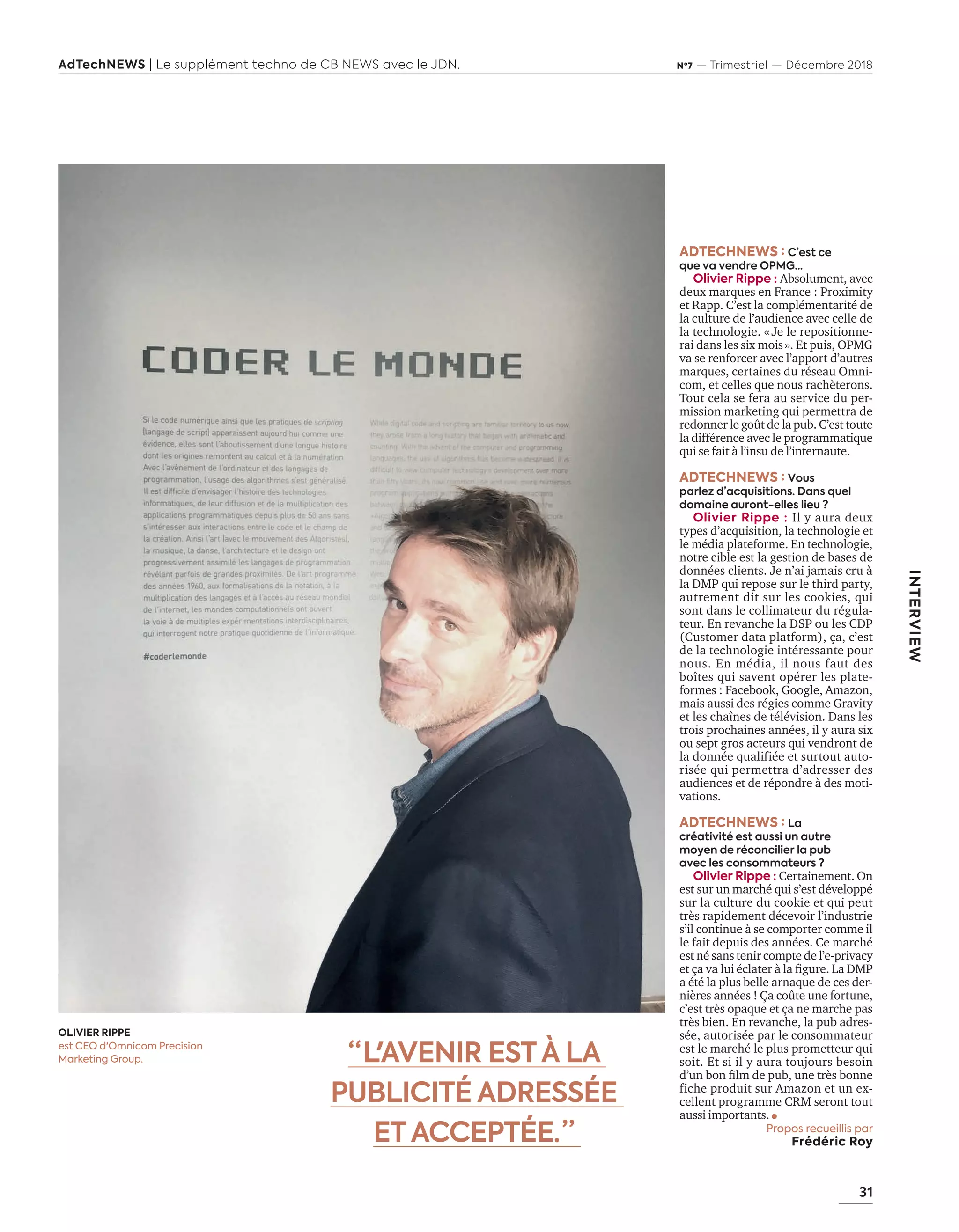 31
AdTechNEWS | Le supplément techno de CB NEWS avec le JDN. Nº7 — Trimestriel — Décembre 2018
INTERVIEW
ADTECHNEWS : C’est ce
que va vendre OPMG…
Olivier Rippe : Absolument, avec
deux marques en France : Proximity
et Rapp. C’est la complémentarité de
la culture de l’audience avec celle de
la technologie. «Je le repositionne-
rai dans les six mois». Et puis, OPMG
va se renforcer avec l’apport d’autres
marques, certaines du réseau Omni-
com, et celles que nous rachèterons.
Tout cela se fera au service du per-
mission marketing qui permettra de
redonner le goût de la pub. C’est toute
la différence avec le programmatique
qui se fait à l’insu de l’internaute.
ADTECHNEWS : Vous
parlez d’acquisitions. Dans quel
domaine auront-elles lieu ?
Olivier Rippe : Il y aura deux
types d’acquisition, la technologie et
le média plateforme. En technologie,
notre cible est la gestion de bases de
données clients. Je n’ai jamais cru à
la DMP qui repose sur le third party,
autrement dit sur les cookies, qui
sont dans le collimateur du régula-
teur. En revanche la DSP ou les CDP
(Customer data platform), ça, c’est
de la technologie intéressante pour
nous. En média, il nous faut des
bo tes qui savent opérer les plate-
formes : Facebook, Google, Amazon,
mais aussi des régies comme Gravity
et les cha nes de télévision. ans les
trois prochaines années, il y aura six
ou sept gros acteurs qui vendront de
la donnée qualifiée et surtout auto-
risée qui permettra d’adresser des
audiences et de répondre à des moti-
vations.
ADTECHNEWS : La
créativité est aussi un autre
moyen de réconcilier la pub
avec les consommateurs ?
Olivier Rippe : Certainement. On
est sur un marché qui s’est développé
sur la culture du cookie et qui peut
très rapidement décevoir l’industrie
s’il continue à se comporter comme il
le fait depuis des années. Ce marché
est né sans tenir compte de l’e-privacy
et a va lui éclater la ﬁgure. a
a été la plus belle arnaque de ces der-
nières années ! Ça coûte une fortune,
c’est très opaque et ça ne marche pas
très bien. En revanche, la pub adres-
sée, autorisée par le consommateur
est le marché le plus prometteur qui
soit. Et si il y aura toujours besoin
d’un bon ﬁlm de pub une tr s bonne
fiche produit sur Amazon et un ex-
cellent programme CRM seront tout
aussi importants.
Propos recueillis par
Frédéric Roy
“ L'AVENIR ESTÀ LA
PUBLICITÉ ADRESSÉE
ETACCEPTÉE. ”
OLIVIER RIPPE
est CEO d'Omnicom Precision
Marketing Group.
30-31-ITV-Olivier Rippe-BAT-ATN7.indd 31 8/11/18 12:37
 