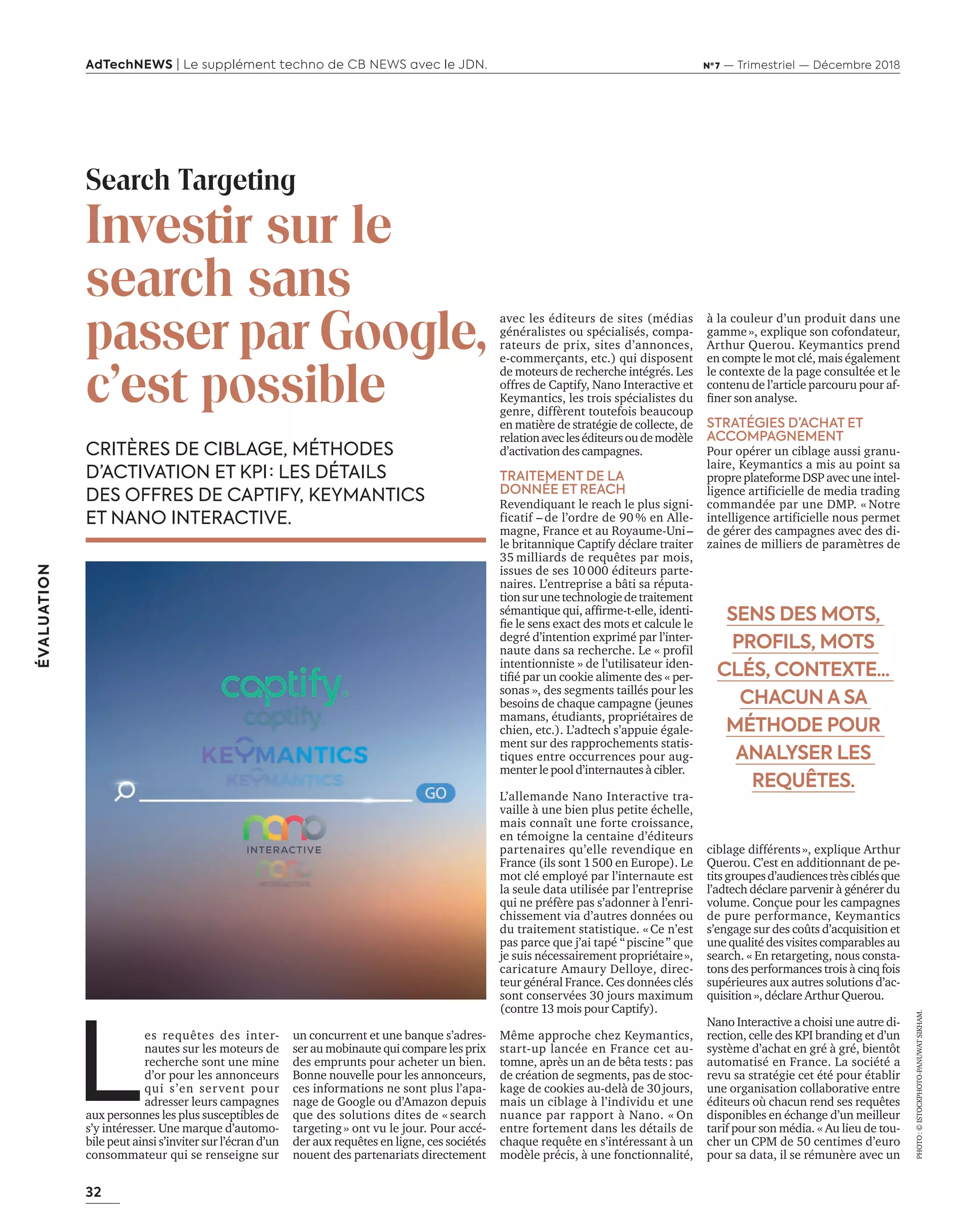 32
ÉVALUATION
AdTechNEWS | Le supplément techno de CB NEWS avec le JDN. Nº 7 — Trimestriel — Décembre 2018
un concurrent et une banque s’adres-
ser au mobinaute qui compare les prix
des emprunts pour acheter un bien.
Bonne nouvelle pour les annonceurs,
ces informations ne sont plus l’apa-
nage de Google ou d’Amazon depuis
que des solutions dites de « search
targeting» ont vu le jour. Pour accé-
der aux requêtes en ligne, ces sociétés
nouent des partenariats directement
CRITÈRES DE CIBLAGE, MÉTHODES
D’ACTIVATION ET KPI : LES DÉTAILS
DES OFFRES DE CAPTIFY, KEYMANTICS
ET NANO INTERACTIVE.
avec les éditeurs de sites (médias
généralistes ou spécialisés, compa-
rateurs de prix, sites d’annonces,
e-commerçants, etc.) qui disposent
de moteurs de recherche intégrés. Les
offres de Captify, Nano Interactive et
Keymantics, les trois spécialistes du
genre, diffèrent toutefois beaucoup
en matière de stratégie de collecte, de
relationavecleséditeursoudemodèle
d’activation des campagnes.
TRAITEMENT DE LA
DONNÉE ET REACH
Revendiquant le reach le plus signi-
ficatif – de l’ordre de 90 % en Alle-
magne, France et au Royaume-Uni–
le britannique Captify déclare traiter
35 milliards de requêtes par mois,
issues de ses 10000 éditeurs parte-
naires. L’entreprise a bâti sa réputa-
tionsurunetechnologiedetraitement
sémantique qui afﬁrme t elle identi-
ﬁe le sens exact des mots et calcule le
degré d’intention exprimé par l’inter-
naute dans sa recherche. Le « profil
intentionniste » de l’utilisateur iden-
tiﬁé par un cookie alimente des « per-
sonas », des segments taillés pour les
besoins de chaque campagne (jeunes
mamans, étudiants, propriétaires de
chien, etc.). L’adtech s’appuie égale-
ment sur des rapprochements statis-
tiques entre occurrences pour aug-
menter le pool d’internautes à cibler.
L’allemande Nano Interactive tra-
vaille à une bien plus petite échelle,
mais connaît une forte croissance,
en témoigne la centaine d’éditeurs
partenaires qu’elle revendique en
France (ils sont 1500 en Europe). Le
mot clé employé par l’internaute est
la seule data utilisée par l’entreprise
qui ne préfère pas s’adonner à l’enri-
chissement via d’autres données ou
du traitement statistique. «Ce n’est
pas parce que j’ai tapé “piscine” que
je suis nécessairement propriétaire»,
caricature Amaury Delloye, direc-
teur général France. Ces données clés
sont conservées 30 jours maximum
(contre 13 mois pour Captify).
Même approche chez Keymantics,
start-up lancée en France cet au-
tomne, après un an de bêta tests: pas
de création de segments, pas de stoc-
kage de cookies au del de jours
mais un ciblage à l’individu et une
nuance par rapport à Nano. « On
entre fortement dans les détails de
chaque requête en s’intéressant à un
modèle précis, à une fonctionnalité,
Search Targeting
Investir sur le
search sans
passer par Google,
c’est possible
L
es requêtes des inter-
nautes sur les moteurs de
recherche sont une mine
d’or pour les annonceurs
qui s’en servent pour
adresser leurs campagnes
aux personnes les plus susceptibles de
s’y intéresser. Une marque d’automo-
bile peut ainsi s’inviter sur l’écran d’un
consommateur qui se renseigne sur
PHOTO:©ISTOCKPHOTO-PANUWATSIKHAM.
à la couleur d’un produit dans une
gamme», explique son cofondateur,
Arthur Querou. Keymantics prend
en compte le mot clé, mais également
le contexte de la page consultée et le
contenu de l’article parcouru pour af-
ﬁner son anal se.
STRATÉGIES D’ACHAT ET
ACCOMPAGNEMENT 
Pour opérer un ciblage aussi granu-
laire, Keymantics a mis au point sa
propre plateforme DSP avec une intel-
ligence artificielle de media trading
commandée par une DMP. « Notre
intelligence artificielle nous permet
de gérer des campagnes avec des di-
zaines de milliers de paramètres de
ciblage différents», explique Arthur
Querou. C’est en additionnant de pe-
titsgroupesd’audiencestrèsciblésque
l’adtech déclare parvenir à générer du
volume. Conçue pour les campagnes
de pure performance, Keymantics
s’engage sur des coûts d’acquisition et
une qualité des visites comparables au
search. « En retargeting, nous consta-
tons des performances trois à cinq fois
supérieures aux autres solutions d’ac-
quisition », déclare Arthur Querou.
Nano Interactive a choisi une autre di-
rection, celle des KPI branding et d’un
système d’achat en gré à gré, bientôt
automatisé en France. La société a
revu sa stratégie cet été pour établir
une organisation collaborative entre
éditeurs où chacun rend ses requêtes
disponibles en échange d’un meilleur
tarif pour son média. « Au lieu de tou-
cher un CPM de 50 centimes d’euro
pour sa data, il se rémunère avec un
SENS DES MOTS,
PROFILS, MOTS
CLÉS, CONTEXTE...
CHACUN A SA
MÉTHODE POUR
ANALYSER LES
REQUÊTES.
32-33-Evaluation-BAT-ATN7.indd 32 8/11/18 9:14
 