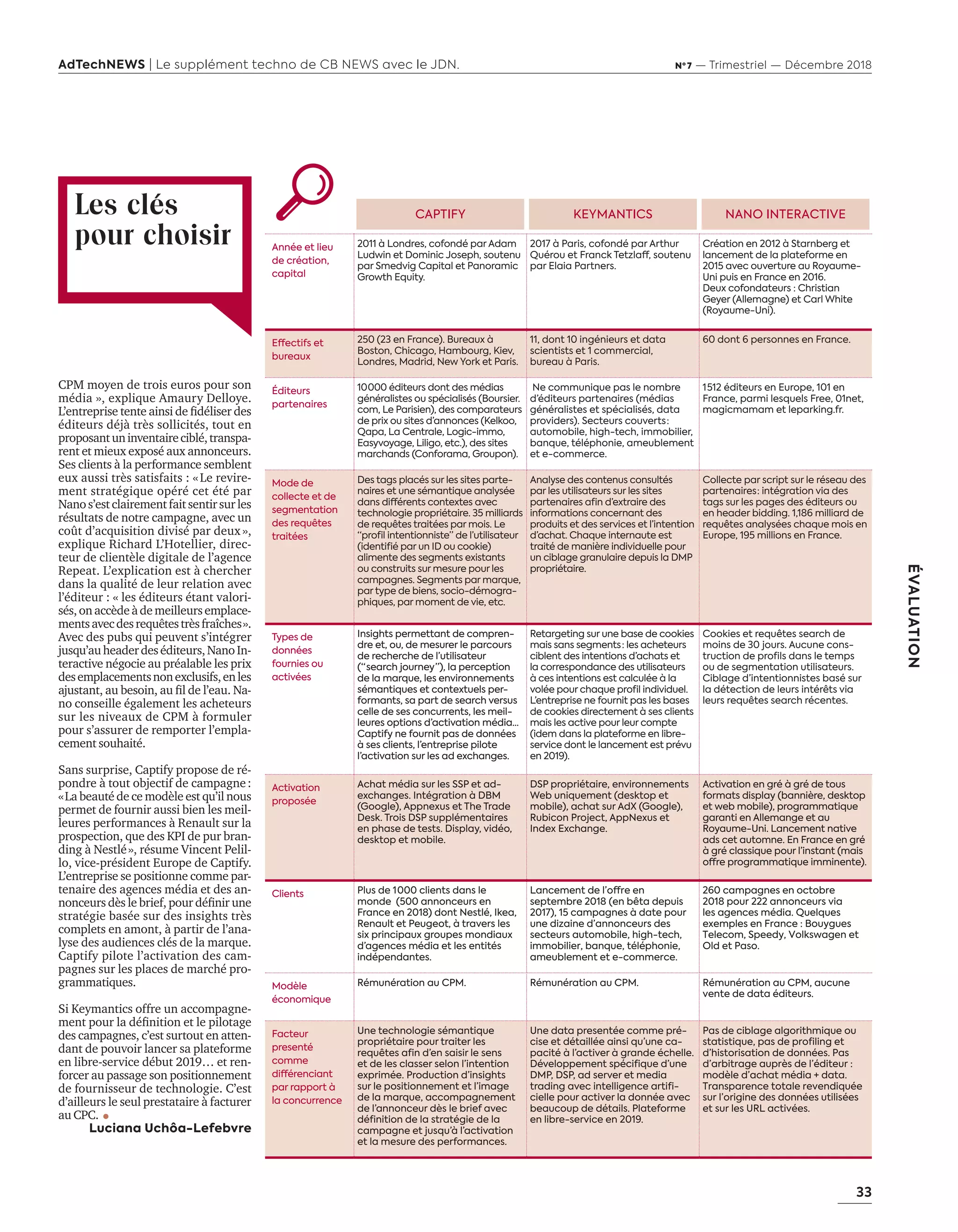 33
ÉVALUATION
AdTechNEWS | Le supplément techno de CB NEWS avec le JDN. Nº 7 — Trimestriel — Décembre 2018
CPM moyen de trois euros pour son
média », explique Amaury Delloye.
’entreprise tente ainsi de ﬁdéliser des
éditeurs déjà très sollicités, tout en
proposantuninventaireciblé,transpa-
rent et mieux exposé aux annonceurs.
Ses clients à la performance semblent
eux aussi très satisfaits : «Le revire-
ment stratégique opéré cet été par
Nanos’estclairementfaitsentirsurles
résultats de notre campagne, avec un
coût d’acquisition divisé par deux»,
explique Richard L’Hotellier, direc-
teur de clientèle digitale de l’agence
Repeat. L’explication est à chercher
dans la qualité de leur relation avec
l’éditeur : « les éditeurs étant valori-
sés,onaccèdeàdemeilleursemplace-
mentsavecdesrequêtestrèsfraîches».
Avec des pubs qui peuvent s’intégrer
jusqu’auheaderdeséditeurs,NanoIn-
teractive négocie au préalable les prix
desemplacementsnonexclusifs,enles
ajustant au besoin au ﬁl de l’eau. a-
no conseille également les acheteurs
sur les niveaux de CPM à formuler
pour s’assurer de remporter l’empla-
cement souhaité.
Sans surprise, Captify propose de ré-
pondre à tout objectif de campagne:
«La beauté de ce modèle est qu’il nous
permet de fournir aussi bien les meil-
leures performances à Renault sur la
prospection, que des KPI de pur bran-
ding à Nestlé», résume Vincent Pelil-
lo, vice-président Europe de Captify.
L’entreprise se positionne comme par-
tenaire des agences média et des an-
nonceurs d s le brief pour déﬁnir une
stratégie basée sur des insights très
complets en amont, à partir de l’ana-
lyse des audiences clés de la marque.
Captify pilote l’activation des cam-
pagnes sur les places de marché pro-
grammatiques.
Si Keymantics offre un accompagne-
ment pour la déﬁnition et le pilotage
des campagnes, c’est surtout en atten-
dant de pouvoir lancer sa plateforme
en libre-service début 2019… et ren-
forcer au passage son positionnement
de fournisseur de technologie. C’est
d’ailleurs le seul prestataire à facturer
au CPC.
Luciana Uchôa-Lefebvre
Les clés
pour choisir
CAPTIFY KEYMANTICS NANO INTERACTIVE
Année et lieu
de création,
capital
2011 à Londres, cofondé par Adam
Ludwin et Dominic Joseph, soutenu
par Smedvig Capital et Panoramic
Growth Equity.
2017 à Paris, cofondé par Arthur
Quérou et Franck Tetzlaff, soutenu
par Elaia Partners.
Création en 2012 à Starnberg et
lancement de la plateforme en
2015 avec ouverture au Royaume-
Uni puis en France en 2016.
Deux cofondateurs : Christian
Geyer (Allemagne) et Carl White
(Royaume-Uni).
Effectifs et
bureaux
250 (23 en France). Bureaux à
Boston, Chicago, Hambourg, Kiev,
Londres, Madrid, New York et Paris.
11, dont 10 ingénieurs et data
scientists et 1 commercial,
bureau à Paris.
60 dont 6 personnes en France.
Éditeurs
partenaires
10 000 éditeurs dont des médias
généralistes ou spécialisés (Boursier.
com, Le Parisien), des comparateurs
de prix ou sites d’annonces (Kelkoo,
Qapa, La Centrale, Logic-immo,
Easyvoyage, Liligo, etc.), des sites
marchands (Conforama, Groupon).
Ne communique pas le nombre
d’éditeurs partenaires (médias
généralistes et spécialisés, data
providers). Secteurs couverts :
automobile, high-tech, immobilier,
banque, téléphonie, ameublement
et e-commerce.
1 512 éditeurs en Europe, 101 en
France, parmi lesquels Free, 01net,
magicmamam et leparking.fr.
Mode de
collecte et de
segmentation
des requêtes
traitées
Des tags placés sur les sites parte-
naires et une sémantique analysée
dans différents contextes avec
technologie propriétaire. 35 milliards
de requêtes traitées par mois. Le
“profil intentionniste” de l’utilisateur
(identifié par un ID ou cookie)
alimente des segments existants
ou construits sur mesure pour les
campagnes. Segments par marque,
par type de biens, socio-démogra-
phiques, par moment de vie, etc.
Analyse des contenus consultés
par les utilisateurs sur les sites
partenaires afin d’extraire des
informations concernant des
produits et des services et l’intention
d’achat. Chaque internaute est
traité de manière individuelle pour
un ciblage granulaire depuis la DMP
propriétaire.
Collecte par script sur le réseau des
partenaires : intégration via des
tags sur les pages des éditeurs ou
en header bidding. 1,186 milliard de
requêtes analysées chaque mois en
Europe, 195 millions en France.
Types de
données
fournies ou
activées
Insights permettant de compren-
dre et, ou, de mesurer le parcours
de recherche de l’utilisateur
(“ search journey ”), la perception
de la marque, les environnements
sémantiques et contextuels per-
formants, sa part de search versus
celle de ses concurrents, les meil-
leures options d’activation média...
Captify ne fournit pas de données
à ses clients, l’entreprise pilote
l’activation sur les ad exchanges.
Retargeting sur une base de cookies
mais sans segments  : les acheteurs
ciblent des intentions d’achats et
la correspondance des utilisateurs
à ces intentions est calculée à la
volée pour chaque profil individuel.
L’entreprise ne fournit pas les bases
de cookies directement à ses clients
mais les active pour leur compte
(idem dans la plateforme en libre-
service dont le lancement est prévu
en 2019).
Cookies et requêtes search de
moins de 30 jours. Aucune cons-
truction de profils dans le temps
ou de segmentation utilisateurs.
Ciblage d’intentionnistes basé sur
la détection de leurs intérêts via
leurs requêtes search récentes.
Activation
proposée
Achat média sur les SSP et ad-
exchanges. Intégration à DBM
(Google), Appnexus et The Trade
Desk. Trois DSP supplémentaires
en phase de tests. Display, vidéo,
desktop et mobile.
DSP propriétaire, environnements
Web uniquement (desktop et
mobile), achat sur AdX (Google),
Rubicon Project, AppNexus et
Index Exchange.
Activation en gré à gré de tous
formats display (bannière, desktop
et web mobile), programmatique
garanti en Allemange et au
Royaume-Uni. Lancement native
ads cet automne. En France en gré
à gré classique pour l’instant (mais
offre programmatique imminente).
Clients Plus de 1 000 clients dans le
monde (500 annonceurs en
France en 2018) dont Nestlé, Ikea,
Renault et Peugeot, à travers les
six principaux groupes mondiaux
d’agences média et les entités
indépendantes.
Lancement de l’offre en
septembre 2018 (en bêta depuis
2017), 15 campagnes à date pour
une dizaine d’annonceurs des
secteurs automobile, high-tech,
immobilier, banque, téléphonie,
ameublement et e-commerce.
260 campagnes en octobre
2018 pour 222 annonceurs via
les agences média. Quelques
exemples en France : Bouygues
Telecom, Speedy, Volkswagen et
Old et Paso.
Modèle
économique
Rémunération au CPM. Rémunération au CPM. Rémunération au CPM, aucune
vente de data éditeurs.
Facteur
presenté
comme
différenciant
par rapport à
la concurrence
Une technologie sémantique
propriétaire pour traiter les
requêtes afin d’en saisir le sens
et de les classer selon l’intention
exprimée. Production d’insights
sur le positionnement et l’image
de la marque, accompagnement
de l’annonceur dès le brief avec
définition de la stratégie de la
campagne et jusqu’à l’activation
et la mesure des performances.
Une data presentée comme pré-
cise et détaillée ainsi qu’une ca-
pacité à l’activer à grande échelle.
Développement spécifique d’une
DMP, DSP, ad server et media
trading avec intelligence artifi-
cielle pour activer la donnée avec
beaucoup de détails. Plateforme
en libre-service en 2019.
Pas de ciblage algorithmique ou
statistique, pas de profiling et
d’historisation de données. Pas
d’arbitrage auprès de l’éditeur :
modèle d’achat média + data.
Transparence totale revendiquée
sur l’origine des données utilisées
et sur les URL activées.
32-33-Evaluation-BAT-ATN7.indd 33 8/11/18 9:14
 