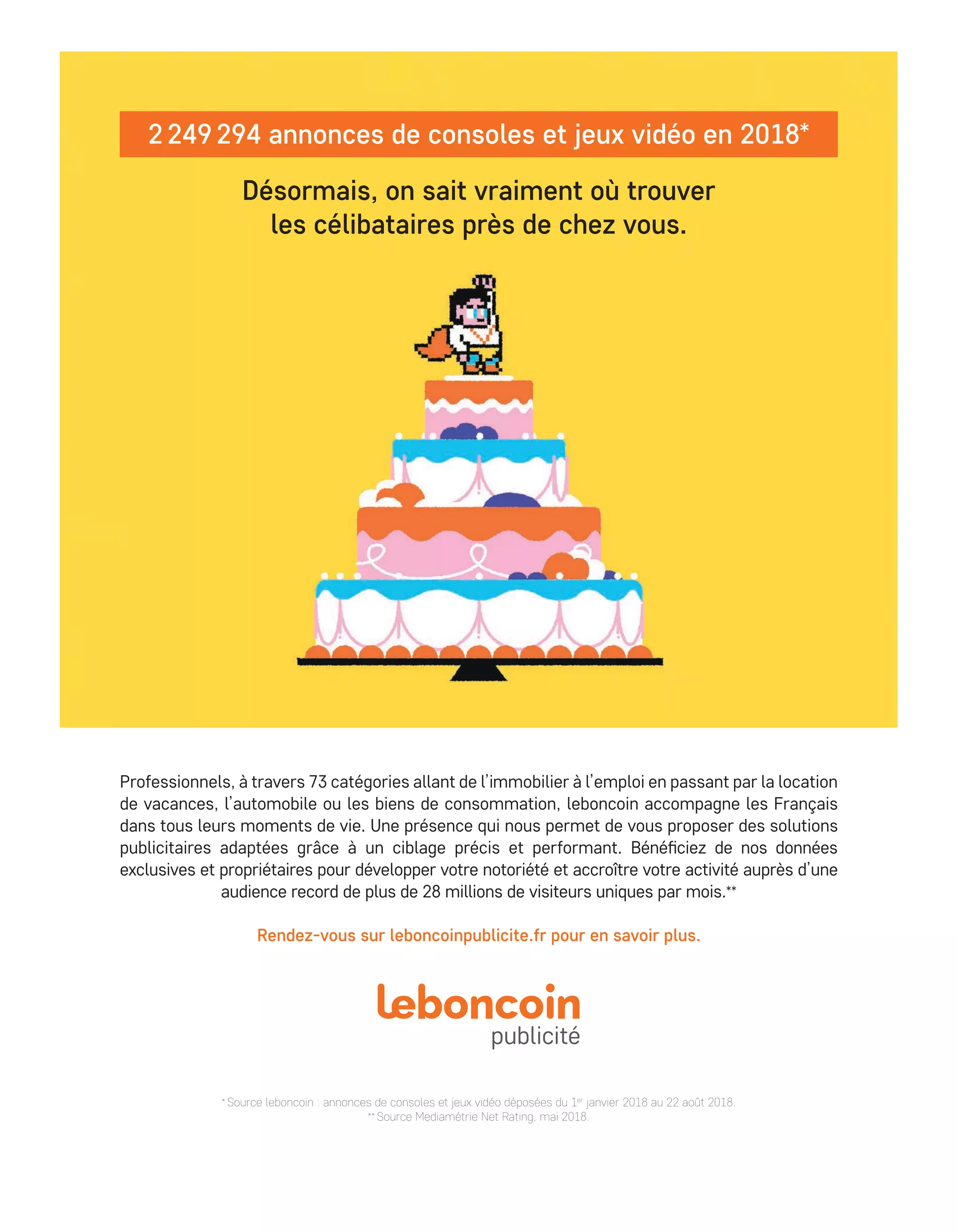 CB NEWS (AdTechNews) ¤ SP FU ¤ 245 x 330 mm ¤ Visuel:JEUX VIDEOS ¤ Parution=14/nov./2018 ¤ Remise le=06/nov./2018 PAC•EXE
*
Source leboncoin : annonces de consoles et jeux vidéo déposées du 1er
janvier 2018 au 22 août 2018.
**
Source Mediamétrie Net Rating, mai 2018.
Rendez-vous sur leboncoinpublicite.fr pour en savoir plus.
Professionnels, à travers 73 catégories allant de l’immobilier à l’emploi en passant par la location
de vacances, l’automobile ou les biens de consommation, leboncoin accompagne les Français
dans tous leurs moments de vie. Une présence qui nous permet de vous proposer des solutions
publicitaires adaptées grâce à un ciblage précis et performant. Bénéficiez de nos données
exclusives et propriétaires pour développer votre notoriété et accroître votre activité auprès d’une
audience record de plus de 28 millions de visiteurs uniques par mois.**
2 249 294 annonces de consoles et jeux vidéo en 2018*
Désormais, on sait vraiment où trouver
les célibataires près de chez vous.
LBCN_1809220_JEUX_VIDEO_245x330mm_AdTechNews_SR.indd 1 31/10/2018 11:57
34-Tribune-Partenaire-BAT-ATN7.indd 35 8/11/18 10:17
 