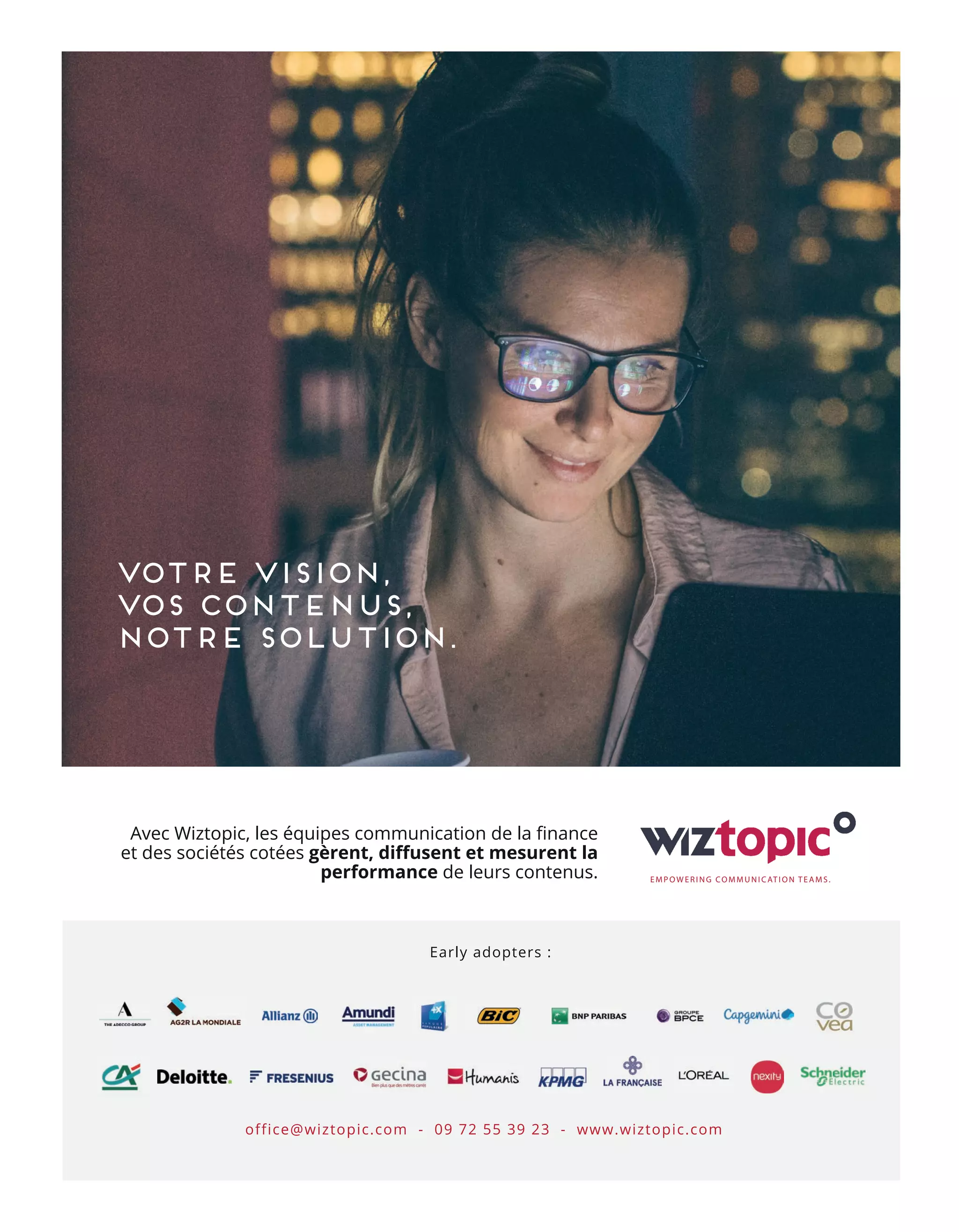 Votre vision,
vos contenus,
Notre solution.
Avec Wiztopic, les équipes communication de la ﬁnance
et des sociétés cotées gèrent, diﬀusent et mesurent la
performance de leurs contenus. EMPOWERING COMMUNICATION TEAMS.
office@wiztopic.com - 09 72 55 39 23 - www.wiztopic.com
Early adopters :
34-Tribune-Partenaire-BAT-ATN7.indd 36 8/11/18 10:17
 