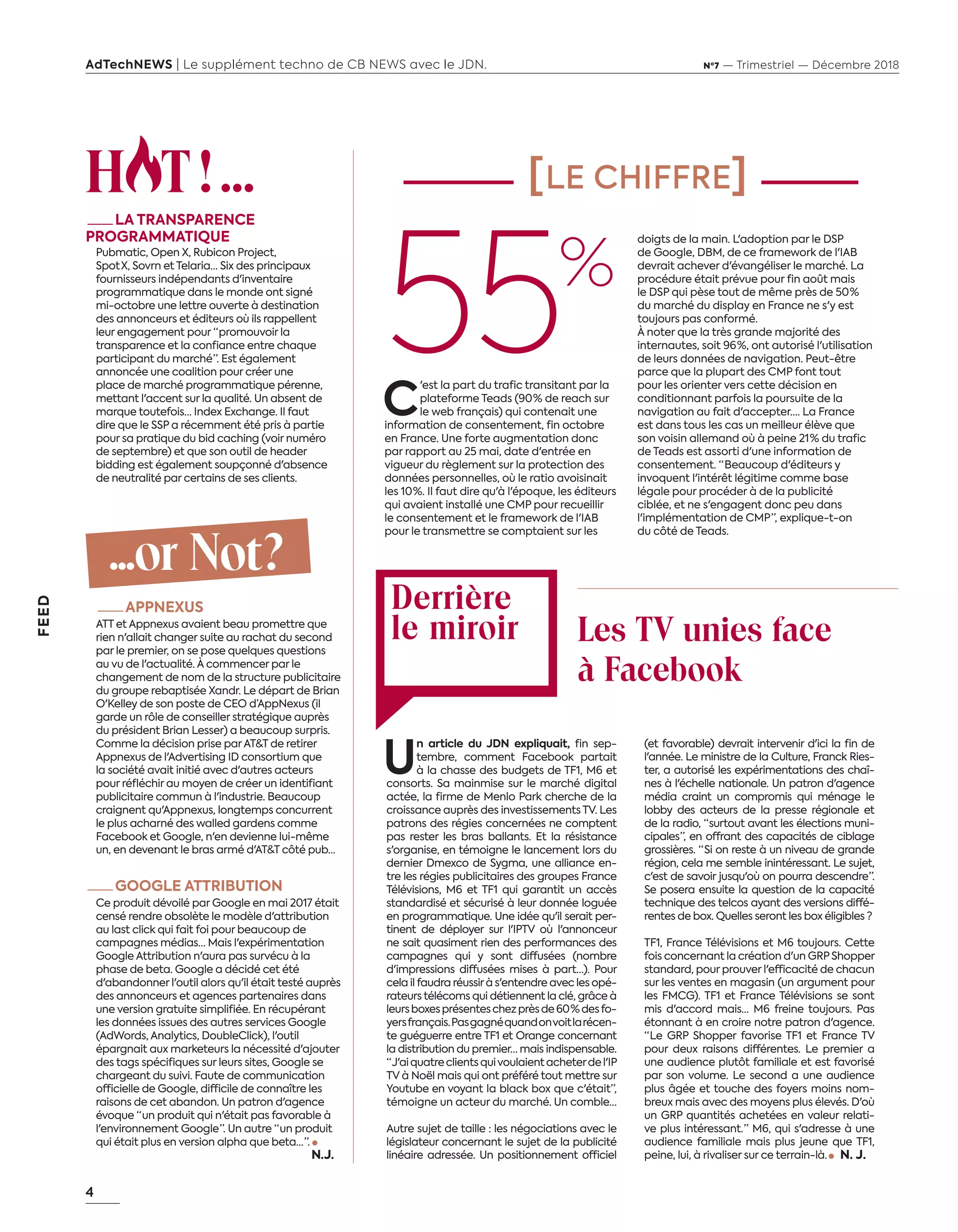 4
FEED
AdTechNEWS | Le supplément techno de CB NEWS avec le JDN. Nº7 — Trimestriel — Décembre 2018
H T !...
—LA TRANSPARENCE
PROGRAMMATIQUE
Pubmatic, Open X, Rubicon Project,
Spot  X, Sovrn et Telaria… Six des principaux
fournisseurs indépendants d'inventaire
programmatique dans le monde ont signé
mi-octobre une lettre ouverte à destination
des annonceurs et éditeurs où ils rappellent
leur engagement pour “ promouvoir la
transparence et la confiance entre chaque
participant du marché ”. Est également
annoncée une coalition pour créer une
place de marché programmatique pérenne,
mettant l'accent sur la qualité. Un absent de
marque toutefois… Index Exchange. Il faut
dire que le SSP a récemment été pris à partie
pour sa pratique du bid caching (voir numéro
de septembre) et que son outil de header
bidding est également soupçonné d'absence
de neutralité par certains de ses clients.
...or Not?
—APPNEXUS
ATT et Appnexus avaient beau promettre que
rien n'allait changer suite au rachat du second
par le premier, on se pose quelques questions
au vu de l'actualité. À commencer par le
changement de nom de la structure publicitaire
du groupe rebaptisée Xandr. Le départ de Brian
O'Kelley de son poste de CEO d’AppNexus (il
garde un rôle de conseiller stratégique auprès
du président Brian Lesser) a beaucoup surpris.
Comme la décision prise parAT&T de retirer
Appnexus de l'Advertising ID consortium que
la société avait initié avec d'autres acteurs
pour réfléchir au moyen de créer un identifiant
publicitaire commun à l'industrie. Beaucoup
craignent qu'Appnexus, longtemps concurrent
le plus acharné des walled gardens comme
Facebook et Google, n'en devienne lui-même
un, en devenant le bras armé d'AT&T côté pub…
—GOOGLE ATTRIBUTION
Ce produit dévoilé par Google en mai 2017 était
censé rendre obsolète le modèle d'attribution
au last click qui fait foi pour beaucoup de
campagnes médias… Mais l'expérimentation
Google Attribution n'aura pas survécu à la
phase de beta. Google a décidé cet été
d'abandonner l'outil alors qu'il était testé auprès
des annonceurs et agences partenaires dans
une version gratuite simplifiée. En récupérant
les données issues des autres services Google
(AdWords, Analytics, DoubleClick), l'outil
épargnait aux marketeurs la nécessité d'ajouter
des tags spécifiques sur leurs sites, Google se
chargeant du suivi. Faute de communication
officielle de Google, difficile de connaître les
raisons de cet abandon. Un patron d'agence
évoque “ un produit qui n'était pas favorable à
l'environnement Google ”. Un autre “ un produit
qui était plus en version alpha que beta… ”.
N. J. 
[LE CHIFFRE]
Derrière
le miroir
C
'est la part du trafic transitant par la
plateforme Teads (90 % de reach sur
le web français) qui contenait une
information de consentement, fin octobre
en France. Une forte augmentation donc
par rapport au 25 mai, date d'entrée en
vigueur du règlement sur la protection des
données personnelles, où le ratio avoisinait
les 10 %. Il faut dire qu'à l'époque, les éditeurs
qui avaient installé une CMP pour recueillir
le consentement et le framework de l'IAB
pour le transmettre se comptaient sur les
U
n article du JDN expliquait, fin sep-
tembre, comment Facebook partait
à la chasse des budgets de TF1, M6 et
consorts. Sa mainmise sur le marché digital
actée, la firme de Menlo Park cherche de la
croissance auprès des investissements TV. Les
patrons des régies concernées ne comptent
pas rester les bras ballants. Et la résistance
s'organise, en témoigne le lancement lors du
dernier Dmexco de Sygma, une alliance en-
tre les régies publicitaires des groupes France
Télévisions, M6 et TF1 qui garantit un accès
standardisé et sécurisé à leur donnée loguée
en programmatique. Une idée qu'il serait per-
tinent de déployer sur l'IPTV où l'annonceur
ne sait quasiment rien des performances des
campagnes qui y sont diffusées (nombre
d'impressions diffusées mises à part…). Pour
cela il faudra réussirà s'entendre avec les opé-
rateurs télécoms qui détiennent la clé, grâce à
leursboxesprésenteschezprèsde60  %desfo-
yersfrançais.Pasgagnéquandonvoitlarécen-
te guéguerre entre TF1 et Orange concernant
la distribution du premier… mais indispensable.
“ J'aiquatreclientsquivoulaientacheterdel'IP
TV à Noël mais qui ont préféré tout mettre sur
Youtube en voyant la black box que c'était”,
témoigne un acteur du marché. Un comble…
Autre sujet de taille : les négociations avec le
législateur concernant le sujet de la publicité
linéaire adressée. Un positionnement officiel
(et favorable) devrait intervenir d'ici la fin de
l'année. Le ministre de la Culture, Franck Ries-
ter, a autorisé les expérimentations des chaî-
nes à l'échelle nationale. Un patron d'agence
média craint un compromis qui ménage le
lobby des acteurs de la presse régionale et
de la radio, “ surtout avant les élections muni-
cipales ”, en offrant des capacités de ciblage
grossières. “  Si on reste à un niveau de grande
région, cela me semble inintéressant. Le sujet,
c'est de savoir jusqu'où on pourra descendre ”.
Se posera ensuite la question de la capacité
technique des telcos ayant des versions diffé-
rentes de box. Quelles seront les box éligibles ?
TF1, France Télévisions et M6 toujours. Cette
fois concernant la création d'un GRPShopper
standard, pour prouver l'efficacité de chacun
sur les ventes en magasin (un argument pour
les FMCG). TF1 et France Télévisions se sont
mis d'accord mais… M6 freine toujours. Pas
étonnant à en croire notre patron d'agence.
“ Le GRP Shopper favorise TF1 et France TV
pour deux raisons différentes. Le premier a
une audience plutôt familiale et est favorisé
par son volume. Le second a une audience
plus âgée et touche des foyers moins nom-
breux mais avec des moyens plus élevés. D'où
un GRP quantités achetées en valeur relati-
ve plus intéressant. ” M6, qui s'adresse à une
audience familiale mais plus jeune que TF1,
peine, lui, à rivaliser sur ce terrain-là.     N. J. 
55%
Les TV unies face
à Facebook
doigts de la main. L'adoption par le DSP
de Google, DBM, de ce framework de l'IAB
devrait achever d'évangéliser le marché. La
procédure était prévue pour fin août mais
le DSP qui pèse tout de même près de 50 %
du marché du display en France ne s'y est
toujours pas conformé.
À noter que la très grande majorité des
internautes, soit 96 %, ont autorisé l'utilisation
de leurs données de navigation. Peut-être
parce que la plupart des CMP font tout
pour les orienter vers cette décision en
conditionnant parfois la poursuite de la
navigation au fait d'accepter…. La France
est dans tous les cas un meilleur élève que
son voisin allemand où à peine 21 % du trafic
de Teads est assorti d'une information de
consentement. “ Beaucoup d'éditeurs y
invoquent l'intérêt légitime comme base
légale pour procéder à de la publicité
ciblée, et ne s'engagent donc peu dans
l'implémentation de CMP ”, explique-t-on
du côté de Teads.
04-Feed-Chiffre-DerMirroir-BAT-ATN7.indd 4 8/11/18 11:00
 
