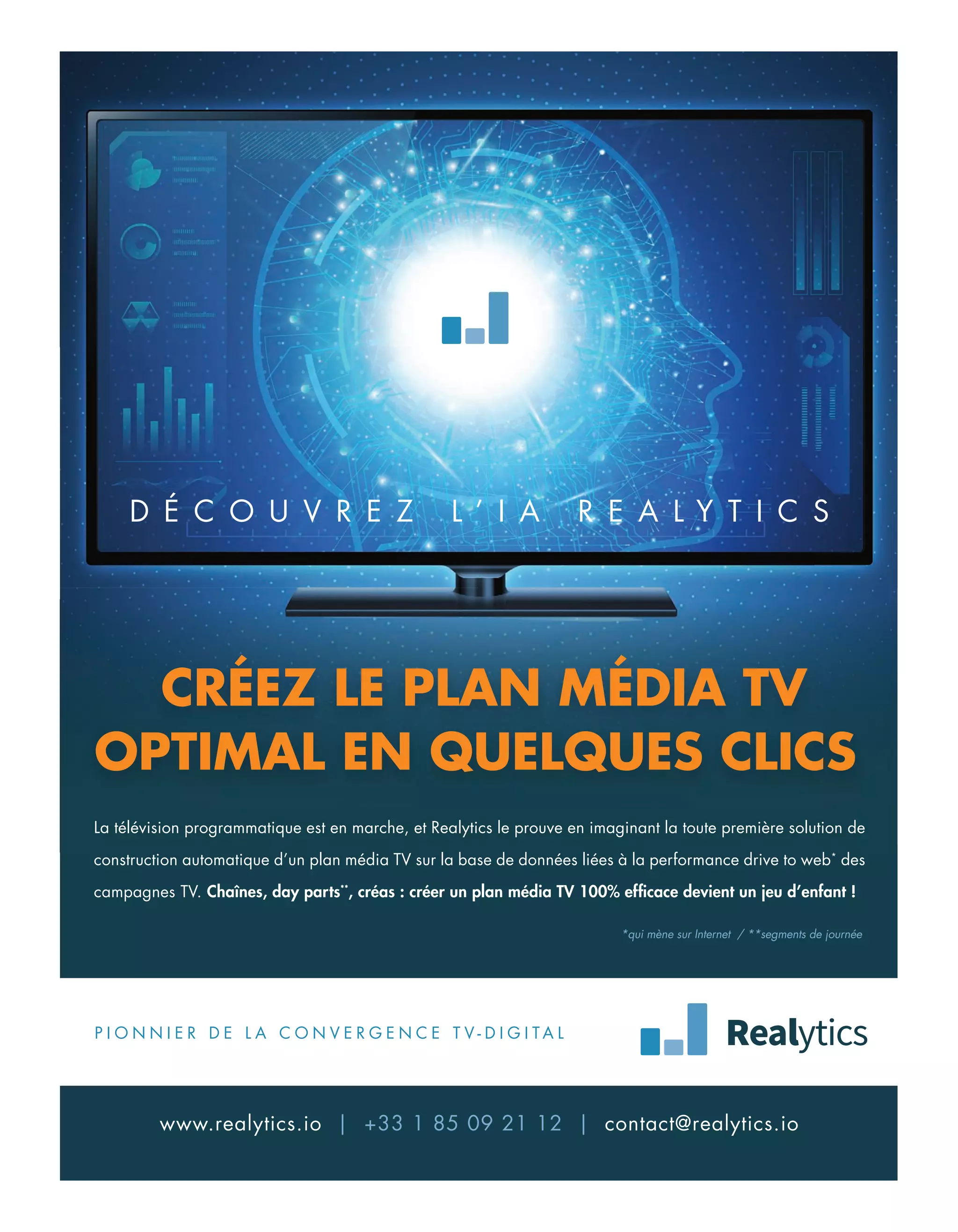 CRÉEZ LE PLAN MÉDIA TV
OPTIMAL EN QUELQUES CLICS
P I O N N I E R D E L A C O N V E R G E N C E T V - D I G I T A L
www.realytics.io | +33 1 85 09 21 12 | contact@realytics.io
La télévision programmatique est en marche, et Realytics le prouve en imaginant la toute première solution de
construction automatique d’un plan média TV sur la base de données liées à la performance drive to web*
des
campagnes TV. Chaînes, day parts**
, créas : créer un plan média TV 100% efficace devient un jeu d’enfant !
D É C O U V R E Z L ’ I A R E A L Y T I C S
*qui mène sur Internet / **segments de journée
04-Feed-Chiffre-DerMirroir-BAT-ATN7.indd 5 8/11/18 11:00
 