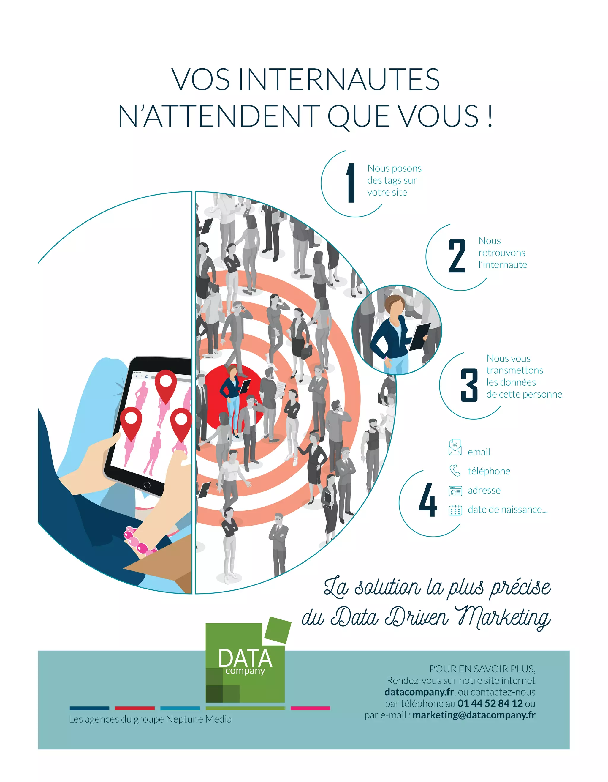 Nous vous
transmettons
les données
de cette personne
email
téléphone
adresse
date de naissance...
@
VOS INTERNAUTES
N’ATTENDENT QUE VOUS !
POUR EN SAVOIR PLUS,
Rendez-vous sur notre site internet
datacompany.fr, ou contactez-nous
par téléphone au 01 44 52 84 12 ou
par e-mail : marketing@datacompany.fr
La solution la plus précise
du Data Driven Marketing
2
3
Nous posons
des tags sur
votre site
Nous
retrouvons
l’internaute
4
Les agences du groupe Neptune Media
1
AP_Retargeting_AdTechNews.indd 1 05/11/2018 15:53:06
06-Feed-Barometre-BAT-ATN7.indd 7 8/11/18 12:33
 