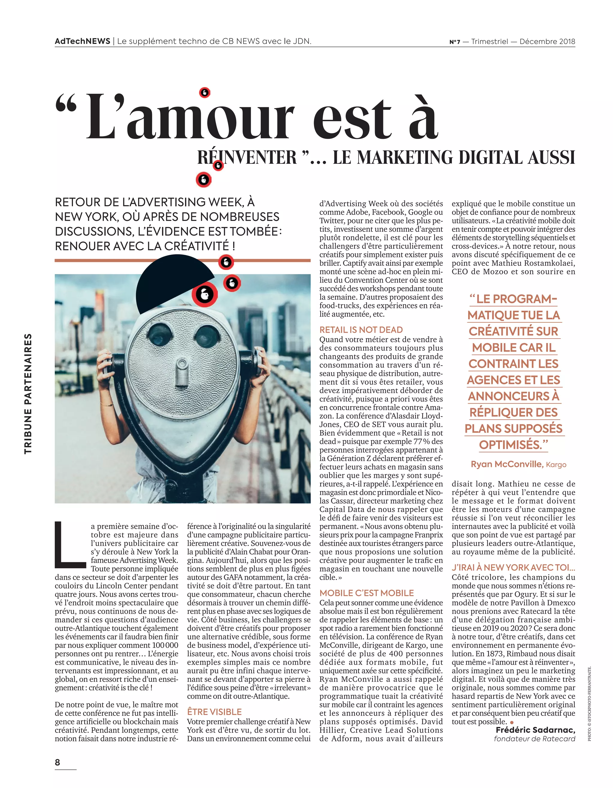 8
AdTechNEWS | Le supplément techno de CB NEWS avec le JDN. Nº 7 — Trimestriel — Décembre 2018
d’Advertising Week où des sociétés
comme Adobe, Facebook, Google ou
Twitter, pour ne citer que les plus pe-
tits, investissent une somme d’argent
plutôt rondelette, il est clé pour les
challengers d’être particulièrement
créatifs pour simplement exister puis
briller. Captify avait ainsi par exemple
monté une scène ad-hoc en plein mi-
lieu du Convention Center où se sont
succédé des workshops pendant toute
la semaine. D’autres proposaient des
food-trucks, des expériences en réa-
lité augmentée, etc.
RETAIL IS NOT DEAD
Quand votre métier est de vendre à
des consommateurs toujours plus
changeants des produits de grande
consommation au travers d’un ré-
seau physique de distribution, autre-
ment dit si vous êtes retailer, vous
devez impérativement déborder de
créativité, puisque a priori vous êtes
en concurrence frontale contre Ama-
zon. La conférence d’Alasdair Lloyd-
Jones, CEO de SET vous aurait plu.
Bien évidemment que «Retail is not
dead» puisque par exemple 77% des
personnes interrogées appartenant à
la Génération Z déclarent préfèrer ef-
fectuer leurs achats en magasin sans
oublier que les marges y sont supé-
rieures, a-t-il rappelé. L’expérience en
magasin est donc primordiale et Nico-
las Cassar, directeur marketing chez
Capital Data de nous rappeler que
le déﬁ de faire venir des visiteurs est
permanent. «Nous avons obtenu plu-
sieurs prix pour la campagne Franprix
destinée aux touristes étrangers parce
que nous proposions une solution
créative pour augmenter le traﬁc en
magasin en touchant une nouvelle
cible.»
MOBILE C’EST MOBILE
Celapeutsonnercommeuneévidence
absolue mais il est bon régulièrement
de rappeler les éléments de base: un
spot radio a rarement bien fonctionné
en télévision. La conférence de Ryan
McConville, dirigeant de Kargo, une
société de plus de 400 personnes
dédiée aux formats mobile, fut
uniquement axée sur cette spéciﬁcité.
Ryan McConville a aussi rappelé
de manière provocatrice que le
programmatique tuait la créativité
sur mobile car il contraint les agences
et les annonceurs à répliquer des
plans supposés optimisés. David
Hillier, Creative Lead Solutions
de Adform, nous avait d’ailleurs
expliqué que le mobile constitue un
objet de conﬁance pour de nombreux
utilisateurs. «La créativité mobile doit
entenircompteetpouvoirintégrerdes
élémentsdestorytellingséquentielset
cross-devices.» À notre retour, nous
avons discuté spécifiquement de ce
point avec Mathieu Rostamkolaei,
CEO de Mozoo et son sourire en
disait long. Mathieu ne cesse de
répéter à qui veut l’entendre que
le message et le format doivent
être les moteurs d’une campagne
réussie si l’on veut réconcilier les
internautes avec la publicité et voilà
que son point de vue est partagé par
plusieurs leaders outre-Atlantique,
au royaume même de la publicité.
J’IRAI À NEW YORK AVEC TOI…
Côté tricolore, les champions du
monde que nous sommes n’étions re-
présentés que par Ogury. Et si sur le
modèle de notre Pavillon à Dmexco
nous prenions avec Ratecard la tête
d’une délégation française ambi-
tieuse en 2019 ou 2020? Ce sera donc
à notre tour, d’être créatifs, dans cet
environnement en permanente évo-
lution. En 1873, Rimbaud nous disait
que même «l’amour est à réinventer»,
alors imaginez un peu le marketing
digital. Et voilà que de manière très
originale, nous sommes comme par
hasard repartis de New York avec ce
sentiment particulièrement original
et par conséquent bien peu créatif que
tout est possible.
Frédéric Sadarnac,
fondateur de Ratecard
férence à l’originalité ou la singularité
d’une campagne publicitaire particu-
lièrement créative. Souvenez-vous de
la publicité d’Alain Chabat pour Oran-
gina. Aujourd’hui, alors que les posi-
tions semblent de plus en plus ﬁgées
autour des GAFA notamment, la créa-
tivité se doit d’être partout. En tant
que consommateur, chacun cherche
désormais à trouver un chemin diffé-
rentplusenphaseavecseslogiquesde
vie. Côté business, les challengers se
doivent d’être créatifs pour proposer
une alternative crédible, sous forme
de business model, d’expérience uti-
lisateur, etc. Nous avons choisi trois
exemples simples mais ce nombre
aurait pu être infini chaque interve-
nant se devant d’apporter sa pierre à
l’édiﬁce sous peine d’être «irrelevant»
comme on dit outre-Atlantique.
ÊTRE VISIBLE
Votre premier challenge créatif à New
York est d’être vu, de sortir du lot.
Dans un environnement comme celui
“  LE PROGRAM-
MATIQUE TUE LA
CRÉATIVITÉ SUR
MOBILE CAR IL
CONTRAINT LES
AGENCES ET LES
ANNONCEURS À
RÉPLIQUER DES
PLANS SUPPOSÉS
OPTIMISÉS. ”
Ryan McConville, Kargo
L
a première semaine d’oc-
tobre est majeure dans
l’univers publicitaire car
s’y déroule à New York la
fameuseAdvertisingWeek.
Toute personne impliquée
dans ce secteur se doit d’arpenter les
couloirs du Lincoln Center pendant
quatre jours. Nous avons certes trou-
vé l’endroit moins spectaculaire que
prévu, nous continuons de nous de-
mander si ces questions d’audience
outre-Atlantique touchent également
les événements car il faudra bien ﬁnir
par nous expliquer comment 100000
personnes ont pu rentrer… L’énergie
est communicative, le niveau des in-
tervenants est impressionnant, et au
global, on en ressort riche d’un ensei-
gnement: créativité is the clé !
De notre point de vue, le maître mot
de cette conférence ne fut pas intelli-
gence artiﬁcielle ou blockchain mais
créativité. Pendant longtemps, cette
notion faisait dans notre industrie ré-
PHOTO:©iSTOCKPHOTO-FERRANTRAITE.
RETOUR DE L’ADVERTISING WEEK, À
NEW YORK, OÙ APRÈS DE NOMBREUSES
DISCUSSIONS, L’ÉVIDENCE EST TOMBÉE :
RENOUER AVEC LA CRÉATIVITÉ !
“L’amour est àRÉINVENTER ”… LE MARKETING DIGITAL AUSSIRÉINVENTER ”… LE MARKETING DIGITAL AUSSI
“L’amour est à
TRIBUNEPARTENAIRES
8-TribunePartenaire-BAT-ATN7.indd 8 8/11/18 13:10
 