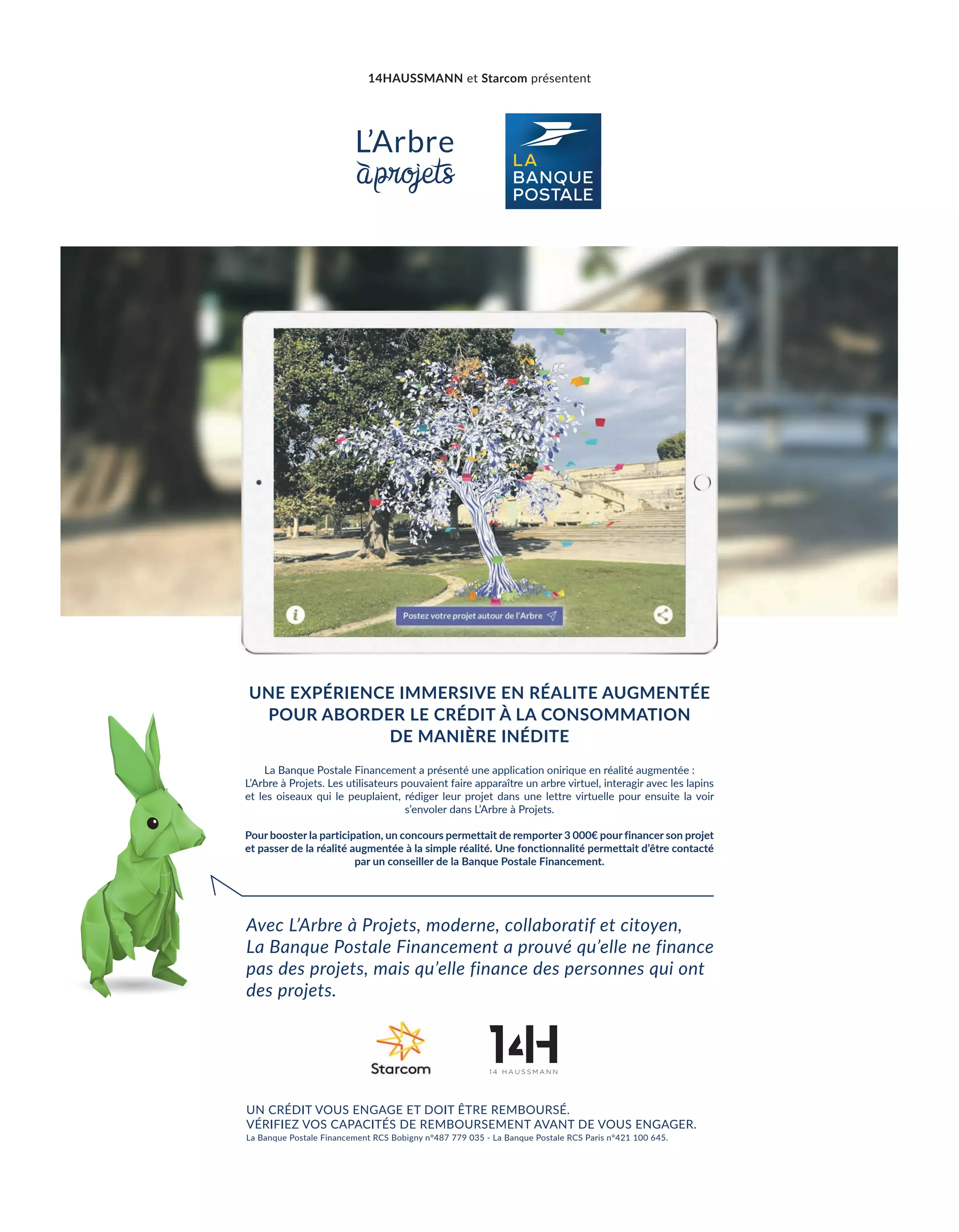 UNE EXPÉRIENCE IMMERSIVE EN RÉALITE AUGMENTÉE
POUR ABORDER LE CRÉDIT À LA CONSOMMATION
DE MANIÈRE INÉDITE
Avec L’Arbre à Projets, moderne, collaboratif et citoyen,
La Banque Postale Financement a prouvé qu’elle ne finance
pas des projets, mais qu’elle finance des personnes qui ont
des projets.
La Banque Postale Financement a présenté une application onirique en réalité augmentée :
L’Arbre à Projets. Les utilisateurs pouvaient faire apparaître un arbre virtuel, interagir avec les lapins
et les oiseaux qui le peuplaient, rédiger leur projet dans une lettre virtuelle pour ensuite la voir
s’envoler dans L’Arbre à Projets.
Pour booster la participation, un concours permettait de remporter 3 000€ pour financer son projet
et passer de la réalité augmentée à la simple réalité. Une fonctionnalité permettait d’être contacté
par un conseiller de la Banque Postale Financement.
UN CRÉDIT VOUS ENGAGE ET DOIT ÊTRE REMBOURSÉ.
VÉRIFIEZ VOS CAPACITÉS DE REMBOURSEMENT AVANT DE VOUS ENGAGER.
La Banque Postale Financement RCS Bobigny n°487 779 035 - La Banque Postale RCS Paris n°421 100 645.
14HAUSSMANN et Starcom présentent
8-TribunePartenaire-BAT-ATN7.indd 9 8/11/18 13:10
 