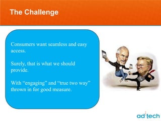 The Challenge



Consumersthinking about easy
    Stop want seamless and it as
access.
              “mobile”.
Surely, that is what we should
provide.
     Start thinking about the
With “engaging” and “true two way”
 interaction opportunities that
thrown in for good measure.
    the consumer is seeking.
 