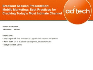 Breakout Session Presentation:
Mobile Marketing: Best Practices for
Cracking Today’s Most Intimate Channel



SESSION LEADER:
• Maarten L. Albarda


SPEAKERS:
• Eric Ferguson, Vice President of Digital Client Services for Nielsen
• Peter Marx, VP of Business Development, Qualcomm Labs
• Mary Sheehan, ESPN
 