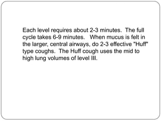Each level requires about 2-3 minutes. The full
cycle takes 6-9 minutes. When mucus is felt in
the larger, central airways, do 2-3 effective "Huff"
type coughs. The Huff cough uses the mid to
high lung volumes of level III.
 