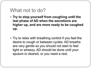 What not to do?
 Try to stop yourself from coughing until the
  last phase of AD when the secretions are
  higher up, and are more ready to be coughed
  up.

 Try to relax with breathing control if you feel the
  desire to cough or between cycles. AD breaths
  are very gentle so you should not start to feel
  tight or wheezy. AD should be done until your
  sputum is cleared, or you need a rest.
 