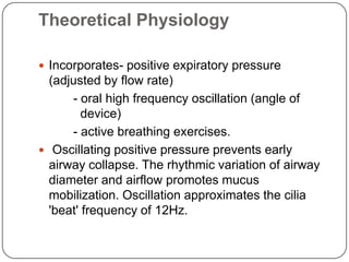 Theoretical Physiology

 Incorporates- positive expiratory pressure
  (adjusted by flow rate)
      - oral high frequency oscillation (angle of
         device)
      - active breathing exercises.
 Oscillating positive pressure prevents early
  airway collapse. The rhythmic variation of airway
  diameter and airflow promotes mucus
  mobilization. Oscillation approximates the cilia
  'beat' frequency of 12Hz.
 