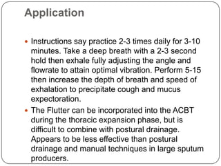 Application

 Instructions say practice 2-3 times daily for 3-10
  minutes. Take a deep breath with a 2-3 second
  hold then exhale fully adjusting the angle and
  flowrate to attain optimal vibration. Perform 5-15
  then increase the depth of breath and speed of
  exhalation to precipitate cough and mucus
  expectoration.
 The Flutter can be incorporated into the ACBT
  during the thoracic expansion phase, but is
  difficult to combine with postural drainage.
  Appears to be less effective than postural
  drainage and manual techniques in large sputum
  producers.
 