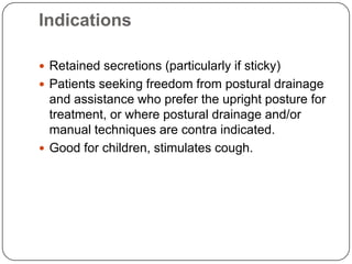 Indications

 Retained secretions (particularly if sticky)
 Patients seeking freedom from postural drainage
  and assistance who prefer the upright posture for
  treatment, or where postural drainage and/or
  manual techniques are contra indicated.
 Good for children, stimulates cough.
 