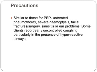 Precautions

 Similar to those for PEP- untreated
 pneumothorax, severe haemoptysis, facial
 fractures/surgery, sinusitis or ear problems. Some
 clients report early uncontrolled coughing
 particularly in the presence of hyper-reactive
 airways
 