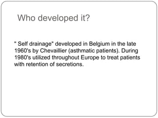 Who developed it?

" Self drainage" developed in Belgium in the late
1960's by Chevaillier (asthmatic patients). During
1980's utilized throughout Europe to treat patients
with retention of secretions.
 