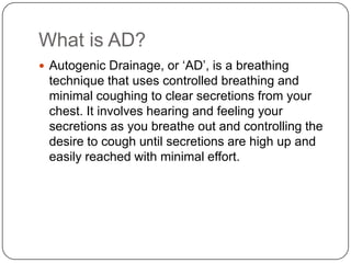 What is AD?
 Autogenic Drainage, or ‘AD’, is a breathing
 technique that uses controlled breathing and
 minimal coughing to clear secretions from your
 chest. It involves hearing and feeling your
 secretions as you breathe out and controlling the
 desire to cough until secretions are high up and
 easily reached with minimal effort.
 
