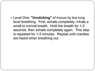 Level One: "Unsticking" of mucus by low lung
 level breathing. First, exhale completely; inhale a
 small to normal breath. Hold the breath for 1-3
 seconds, then exhale completely again. This step
 is repeated for 1-3 minutes. Repeat until crackles
 are heard when breathing out.
 