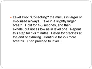  Level Two: "Collecting" the mucus in larger or
 mid-sized airways. Take in a slightly larger
 breath. Hold for 1-3 seconds, and then
 exhale, but not as low as in level one. Repeat
 this step for 1-3 minutes. Listen for crackles at
 the end of exhaling. Continue for 2-3 more
 breaths. Then proceed to level III.
 