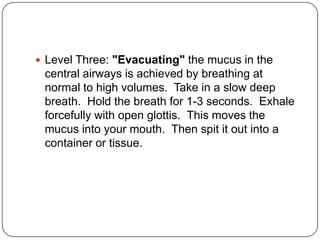  Level Three: "Evacuating" the mucus in the
 central airways is achieved by breathing at
 normal to high volumes. Take in a slow deep
 breath. Hold the breath for 1-3 seconds. Exhale
 forcefully with open glottis. This moves the
 mucus into your mouth. Then spit it out into a
 container or tissue.
 
