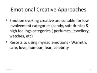 Emotional Creative Approaches
• Emotion evoking creative are suitable for low
involvement categories (candy, soft drinks) &
high feelings categories ( perfumes, jewellery,
watches, etc)
• Resorts to using myriad emotions - Warmth,
care, love, humour, fear, celebrity
01/04/16 10
 