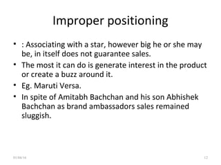 Improper positioning
• : Associating with a star, however big he or she may
be, in itself does not guarantee sales.
• The most it can do is generate interest in the product
or create a buzz around it.
• Eg. Maruti Versa.
• In spite of Amitabh Bachchan and his son Abhishek
Bachchan as brand ambassadors sales remained
sluggish.
01/04/16 12
 