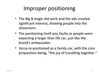 Improper positioning
• The Big B magic did work and the ads created
significant interest, drawing people into the
showroom.
• The positioning itself was faulty as people were
expecting a larger than life car, just like the
brand’s ambassador.
• Versa re-positioned as a family car, with the core
proposition being, “the joy of travelling together.”
01/04/16 13
 