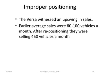 Improper positioning
• The Versa witnessed an upswing in sales.
• Earlier average sales were 80-100 vehicles a
month. After re-positioning they were
selling 450 vehicles a month
01/04/16 Daivata Patil, Asst Prof, UDCJ 14
 